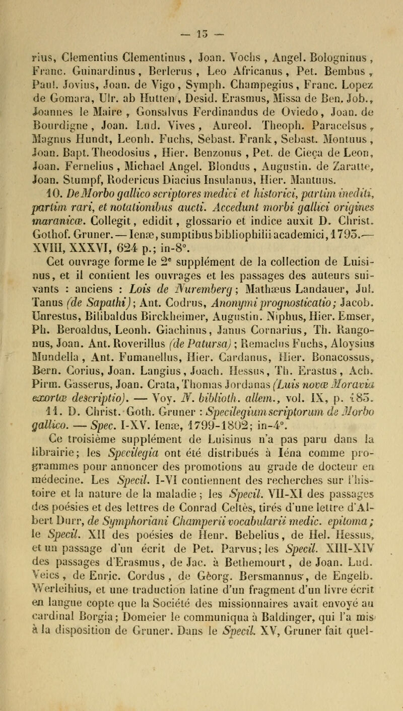 — 15 — rius, Clementius Clementinus , Joan. Vochs , Angel. Bologninus , Franc. Guinardinus, Beiierus , Léo Africanus, Pet. Bembus , Pau!. Jovius, Joan. de Vigo, Symph. Champegius, Franc. Lopez de Gomara, Ulr. ab Hutten , Desid. Erasmus, Missa de Ben. Job., Joannes le Maire , Gonsalvus Ferdinandus de Oviedo, Joan. de Bourdigne, Joan. Lud. Vives, Aureol. Theoph. Paraeelsus, Magnus Hundt, Leonh. Fuchs, Sebast. Frank, Sebast. Montuus, Joan. Bapt.ïheodosius , Hier. Benzonus , Pet. de Cieça de Léon, Joan. Fernelins , Michael Angel. Blondus , Augustin, de Zaratte, Joan. Siumpf, Bodericus Diacius Insulanus, Hier. Mantuus. 10. DcMorbo gallico scriptores medici et historici, par km inediti, partim rari, et notationibus aucli. Accedunt morbi gallici origines maranicœ. Collegit, edidit, glossario et indice aux.it D. Christ. Golhof. Gruner. — Ienœ, sumptibus bibliophilii academici, 1795.— XVIII, XXXVI, 624p.;in-8°. Cet ouvrage forme le 2e supplément de la collection de Luisi- nus, et il contient les ouvrages et les passages des auteurs sui- vants : anciens : Lois de Nuremberg ; Mathœus Landauer, Jul. Tanus (de Sapathi); Ant. Codrus, Anonymiprognosticatio; Jacob. Unrestus, Bilibaldus Birckheimer, Augustin. Niphus, Hier. Emser, Pb. Beroaldus, Leonh. Giachinus, Janus Cornarius, Th. Rango- nus, Joan. Ant. Roverillus (de Patursa) ; Remaehis Fuchs, Aloysius Mundella , Ant. Fumanellus, Hier. Cardanus, Hier. Bonacossus, Bern. Corius, Joan. Langius, Joach. Hessus, Th. Erastus, Ach. Pirm. Gasserus, Joan. Crata, Thomas Jordanas (Luis novœ Moravia eœortœ descriptio). — Voy. N. biblioth. allem., vol. IX, p. î85. 11. D. Christ. Goth. Gruner : Specilegiumscriptorum de JJorbo gallico. —Spec. I-XV. Iense, 1799-1802; in-4°. Ce troisième supplément de Luisinus n'a pas paru dans la librairie; les Speciiegia ont été distribués à Iéna comme pro- grammes pour annoncer des promotions au grade de docteur en médecine. Les Specil. I-VI contiennent des recherches sur l'his- toire et la nature de la maladie ; les Specil. VII-XI des passages des poésies et des lettres de Conrad Celles, tirés d'une lettre d'Al- bert Durr, de Symphoriani Champerii vocabularii medic. epùoma; le Specil. XII des poésies de Henr. Bebelius, de Hel. Hessus, et un passage d'un écrit de Pet. Parvus;les Specil. XI1I-XIV des passages d'Erasmus, de Jac. à Bethemourt, de Joan. Lud. Veics, de Enric. Cordus , de Gèorg. Bersmannus-, de Engelb. Werleihius, et une traduction latine d'un fragment d'un livre écrit en langue copte que la Société des missionnaires avait envoyé au cardinal Borgia; Domeier le communiqua à Baldinger, qui l'a mis à la disposition de Gruner. Dans le Specil. XV, Gruner fait quel-