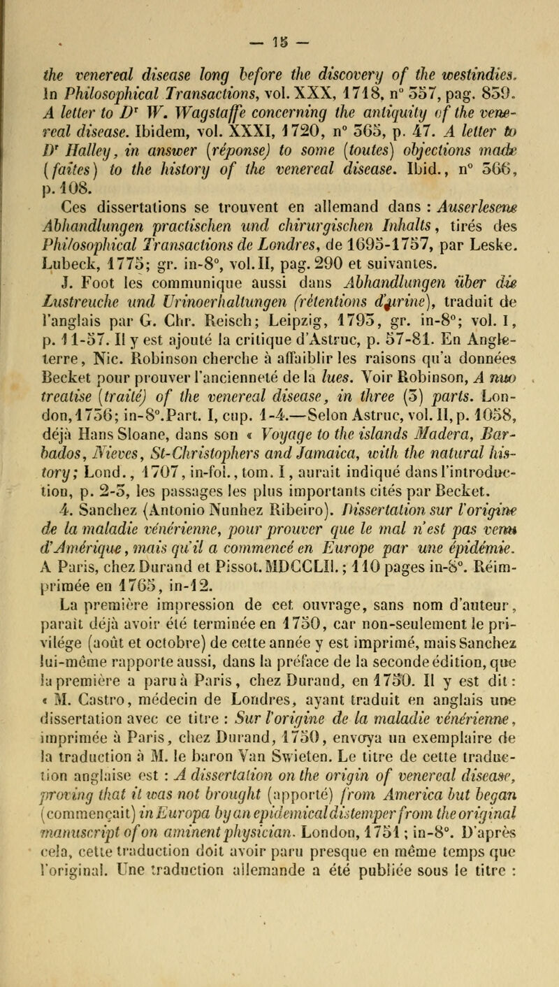 the venereal discase long before the discovery of the westindies. In Philosophical Transactions, vol. XXX, 1718. n° 357, pag. 859. A letter to Dx W. Wagstaffe conccrning the anliquity of the vene- real disease. Ibidem, vol. XXXI, 1720, n° 5C5, p. 47. A letter tu J)r Halley, in answer [réponse] to some [toutes) objections made [faites) to the history of the venereal disease. Ibid., n° 566, p. 108. Ces dissertations se trouvent en allemand dans : Auserlesem Abhandlungen practischen und chirurgischen Inhalts, tirés des Phi/osophical Transactions de Londres, de 1695-1757, par Leske. Lubeck, 1775; gr. in-8°, vol. II, pag. 290 et suivantes. J. Foot les communique aussi dans Abhandlungen iiber die Lustreuche and Urinoerhaltungen (rétentions d'^irine), traduit de l'anglais par G. Clir. Reisch; Leipzig, 1793, gr. in-8°; vol. I, p. 11-57. Il y est ajouté la critique d'Astruc, p. 57-81. En Angle- terre, Nie. Robinson cherche à affaiblir les raisons qu'a données Becket pour prouver l'ancienneté de la lues. Yoir Robinson, A nut> treatise [traité) of the venereal disease, in three (3) parts. Lon- don,1756; in-8°.Part. I, cup. 1-4.—Selon Astruc, vol. 11, p. 1058, déjà Hans Sloane, dans son « Voyage to the islands Madera, Bar- bados, JYievcs, St-Christophers and Jamaica, with the natural his- tory; Lond., 1707, in-fo!.,tom. I, aurait indiqué dansl'introdw- tion, p. 2-5, les passages les plus importants cités par Becket. 4. Sanchez (Antonio Nunhez Ribeiro). Dissertation sur l'origine dœ la maladie vénérienne, pour prouver que le mal n'est pas venn dîAmérique, mais qu il a commencé en Europe par une épidémie. A Paris, chez Durand et Pissot. MDCCLU. ; 110 pages in-S°. Réim- primée en 1765, in-12. La première impression de cet, ouvrage, sans nom d'auteur, parait déjà avoir élé terminée en 1750, car non-seulement le pri- vilège (août et octobre) de cette année y est imprimé, mais Sanchez lui-même rapporte aussi, dans la préface de la seconde édition, que la première a paru à Paris, chez Durand, en 1750. Il y est dit: « M. Castro, médecin de Londres, ayant traduit en anglais une dissertation avec ce titre : Sur l'origine de la maladie vénérienne, imprimée à Paris, chez Durand, 1750, envoya un exemplaire de la traduction à M. le baron Van Swieten. Le titre de cette traduc- tion anglaise est : A dissertation on the origin of venereal disease, proving that itwas not brought (apporté) from America but began (commençait) inEuropa byanepidemicaldùtemperfrom theoriginal manuscriptofon aminentphysician. London, 1751 ; in-8°. D'après cela, cette traduction doit avoir paru presque en même temps que l'original. Une traduction allemande a été publiée sous le titre :