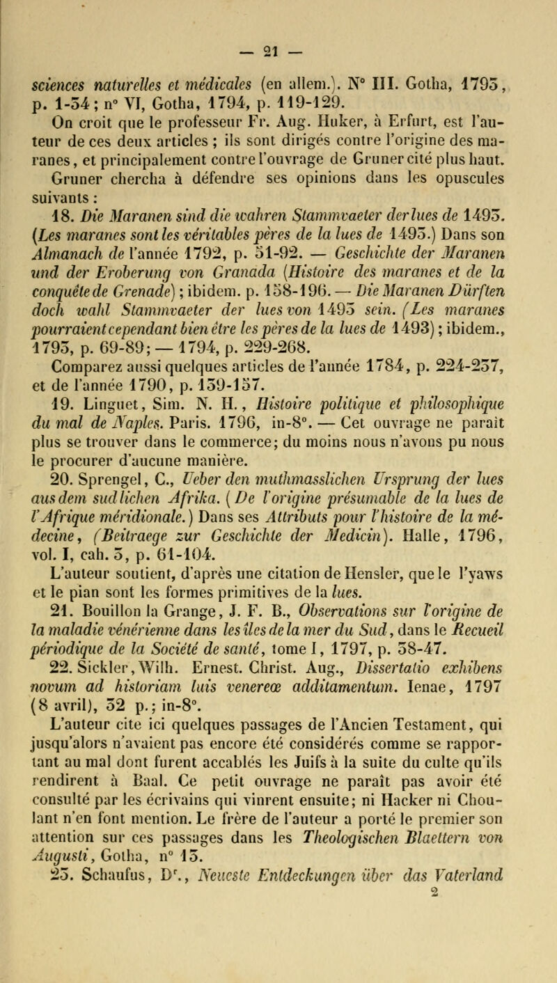 sciences naturelles et médicales (en allenO. N° III. Gotha, 1793, p. 1-54; n° VI, Gotha, 1794, p. H9-129. On croit que le professeur Fr. Aug. Huker, à Erfurt, est l'au- teur de ces deux articles ; ils sont dirigés contre l'origine des raa- ranes, et principalement contre l'ouvrage de Grimer cité plus haut. Gruner chercha à défendre ses opinions dans les opuscules suivants : 18. Die Maranen sind die icahren Stammvaelcr derlues de 1493. (Les maranes sont les véritables pères de la lues de 1493.) Dans son Alnianach de l'année 1792, p. 51-92. — Geschichte der Maranen unâ der Eroberung von Granada (Histoire des maranes et de la conquêtede Grenade) ; ibidem, p. 158-196. — Die Maranen Dùrften doch wahl Stammvaeter der lues von 1495 sein. (Les maranes pourraient ce pendant bien être les pères de la lues de 1493) ; ibidem., 1793, p. 69-89; — 1794, p. 229-268. Comparez aussi quelques articles de l'année 1784, p. 224-237, et de l'année 1790, p. 159-157. 19. Linguet, Sim. N. H., Histoire politique et philosophique du mal de iTaples. Paris. 1796, in-8°. — Cet ouvrage ne parait plus se trouver dans le commerce; du moins nous n'avons pu nous le procurer d'aucune manière. 20. Sprengel, C, Veber den muthmasslichen Ursprung der lues ausdem sud lichen Afrika. (De l'origine présumable de la lues de l'Afrique méridionale.) Dans ses Attributs pour l'histoire de la mé- decine, (Beitraege zur Geschichte der Medicin). Halle, 1796, vol. I, cah. 5, p. 61-104. L'auteur soutient, d'après une citation deHensler, que le l'yaws et le pian sont les formes primitives de la lues. 21. Bouillon la Grange, J. F. B., Observations sur l'origine de la maladie vénérienne dans les îles de la mer du Sud, dans le Recueil périodique de la Société de santé, tome I, 1797, p. 58-47. 22. Sickler, Wilh. Ernest. Christ. Aug., Dissertatio exhibens novum ad hisloriam luis venereœ additamentum. Ienae, 1797 (8 avril), 52 p.; in-8°. L'auteur cite ici quelques passages de l'Ancien Testament, qui jusqu'alors n'avaient pas encore été considérés comme se rappor- tant au mal dont furent accablés les Juifs à la suite du culte qu'ils rendirent à Baal. Ce petit ouvrage ne paraît pas avoir été consulté par les écrivains qui vinrent ensuite; ni Hacker ni Chou- lant n'en font mention. Le frère de l'auteur a porté le premier son attention sur ces passages dans les Theologischen Blaeltern von Augusli, Goiha, n° 15. 25. Schaufus, Dr., Ncucste Entdeckungcn ùber das Vaterland