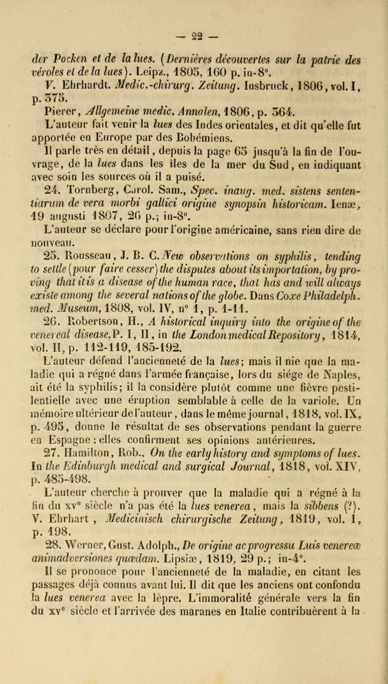 dcr Pochai et de la lues. (Dernières découvertes sur la patrie des véroles et delà lues). Lcipz., 1805, 1(10 p. in-8°. V. Ehrhardt. Medic.-chirurg. Zeilung. losbruck, 180G, vol. I, p. 575. Pierer, Allgcmeine medic. Annalen, 1806, p. 364. L'auteur fait venir la lues des Indes orientales, et dit qu'elle fut apportée en Europe par des Bohémiens. 11 parle très en détail, depuis la page 65 jusqu'à la fin de l'ou- vrage, de la lues dans les îles de la mer du Sud, en indiquant avec soin les sources où il a puisé. 24. Tornberg, Carol. Sam., Spec. inaug. med. sislens senten- tiarum de vera morbi gallici origine synopsin historicam. Iena3, 19 augusti 1807, 20 p.; in-S°. L'auteur se déclare pour l'origine américaine, sans rien dire de nouveau. 25. Rousseau, J. B. C.JVew observations on syphilis, tending to seule [pour faire cesser) the disputes aboutits importation, bypro- cing thatitis a disease ofthe human race, that lias and will always existe among the several nations of the globe. Dans Coxe Philadelph. med. Muséum, 1808, vol. IV, n° 1, p. 1-11. 26. Robertson, H., A hislorical inquiry inlo the origine of the venereal disease.P. I, II, in the London médical Repository, 1814, vol. II, p. 112-119, 185-192. L'auteur défend l'ancienneté de la lues; mais il nie que la ma- ladie qui a régné dans l'armée française, lors du siège de Naples, ait été la syphilis; il la considère plutôt comme une fièvre pesti- lentielle avec une éruption semblable à celle de la variole. Un mémoire ultérieur de l'auteur, dans le même journal, 1818, vol. IX, p. 495, donne le résultat de ses observations pendant la guerre en Espagne : elles confirment ses opinions antérieures. 27. Hamilton, Rob., On the earlyhistory and symptomsof lues. In the Edinburgli médical and surgical Journal, 1818, vol. XIV, p. 485-498. L'auteur cherche à prouver que la maladie qui a régné à la fin du xve siècle n'a pas été la lues venerea, mais la sibbens (?). V. Ehrhart , Medicinisch chirurgische Zeitung, 1819, vol. I, p. 198. 28. Wcrncr, Gust. Adolph., De origine aeprogressu Luis venereœ animadversiones quœdam. Lipsiœ, 1819, 29 p.; in-4°. Il se prononce pour l'ancienneté de la maladie, en citant les passages déjà connus avant lui. Il dit que les anciens ont confondu la lues venerea avec la lèpre. L'immoralité générale vers la fin du xve siècle et l'arrivée des maranes en Italie contribuèrent à la