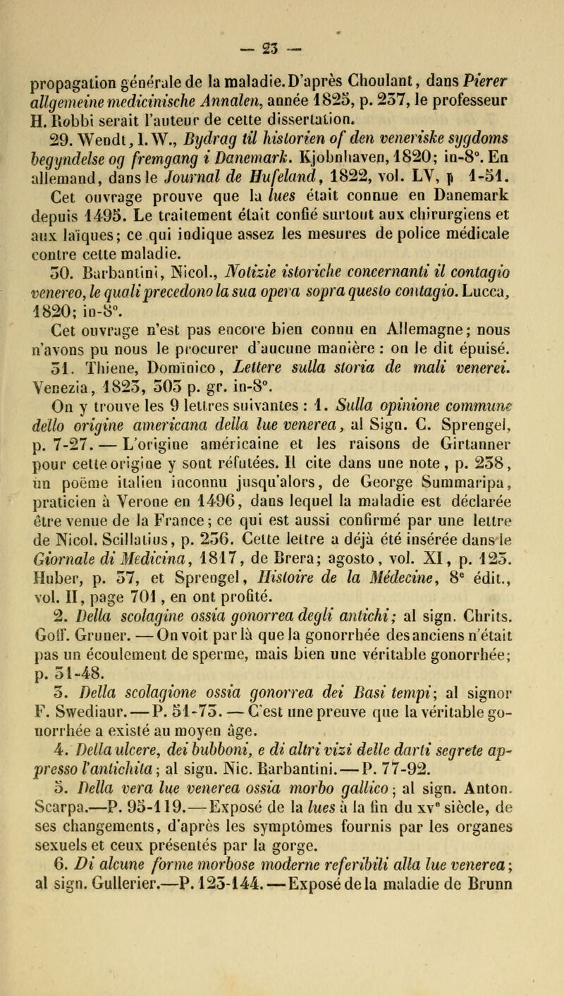 propagation générale de la maladie. D'après Choulant, dans Pierer allgemeinemedicinische Annalen, année 1825, p. 237, le professeur H. Robbi serait l'auteur de cette dissertation. 29. Weodt, I.W., Bydrag til historien of den veneriske sygdoms begyndelse og fremgang i Danemark. Kjobnhaven, 1820; in-8°. En allemand, dans le Journal de Hufeland, 1822, vol. LV, p 1-51. Cet ouvrage prouve que la lues était connue en Danemark depuis 1495. Le traitement était confié surtout aux chirurgiens et aux laïques; ce qui indique assez les mesures de police médicale contre cette maladie. 30. Barbantini, Nicol., Nolizie istoriclie concernant il contagio venereo, le qualiprecedono la sua opéra sopra questo contagio. Lucca, 1820; in-8°. Cet ouvrage n'est pas encore bien connu en Allemagne; nous n'avons pu nous le procurer d'aucune manière : on le dit épuisé. 31. ïhiene, Dominico, Lettere sulla sloria de mali venerei. Venezia, 1823, 505 p. gr. in-8°. On y trouve les 9 lettres suivantes : 1. Sulla opinione commune dello origine americana délia lue venerea, al Sign. C. Sprengel, p. 7-27. — L'origine américaine et les raisons de Girtanner pour cette origine y sont réfutées. Il cite dans une note, p. 258, un poëme italien inconnu jusqu'alors, de George Summaripa, praticien à Vérone en 1496, daos lequel la maladie est déclarée être venue de la France; ce qui est aussi confirmé par une lettre de Nicol. Scillatius, p. 236. Celte lettre a déjà été insérée dans le Giornale di Medicina, 1817, de Brera; agosto, vol. XI, p. 125. Huber, p. 57, et Sprengel, Histoire de la Médecine, 8e édit., vol. II, page 701, en ont profité. 2. Délia scolagine ossia gonorrea degli antichi; al sign. Chrits. Goff. Gruner. —On voit parla que la gonorrhée desanciens n'était pas un écoulement de sperme, mais bien une véritable gonorrhée; p. 51-48. 5. Délia scolagione ossia gonorrea dei Basi tempi; al signor F. Swediaur. — P. 51-73. — C'est une preuve que la véritable go- norrhée a existé au moyen âge. 4. Délia ulcère, dei bubboni, e di altrivizi délie darli segrete ap- pressol'anlichita; al sign. Nie. Barbantini. — P. 77-92. 5. Délia vera lue venerea ossia morbo gallico ; al sign. Anton. Scarpa.—P. 95-119.—Exposé de la lues à la fin du xve siècle, de ses changements, d'après les symptômes fournis par les organes sexuels et ceux présentés par la gorge. 6. Di alcune forme morbose moderne referibili alla lue venerea ; al sign. Gullerier.—P.125-144.—Exposé delà maladie de Brunn