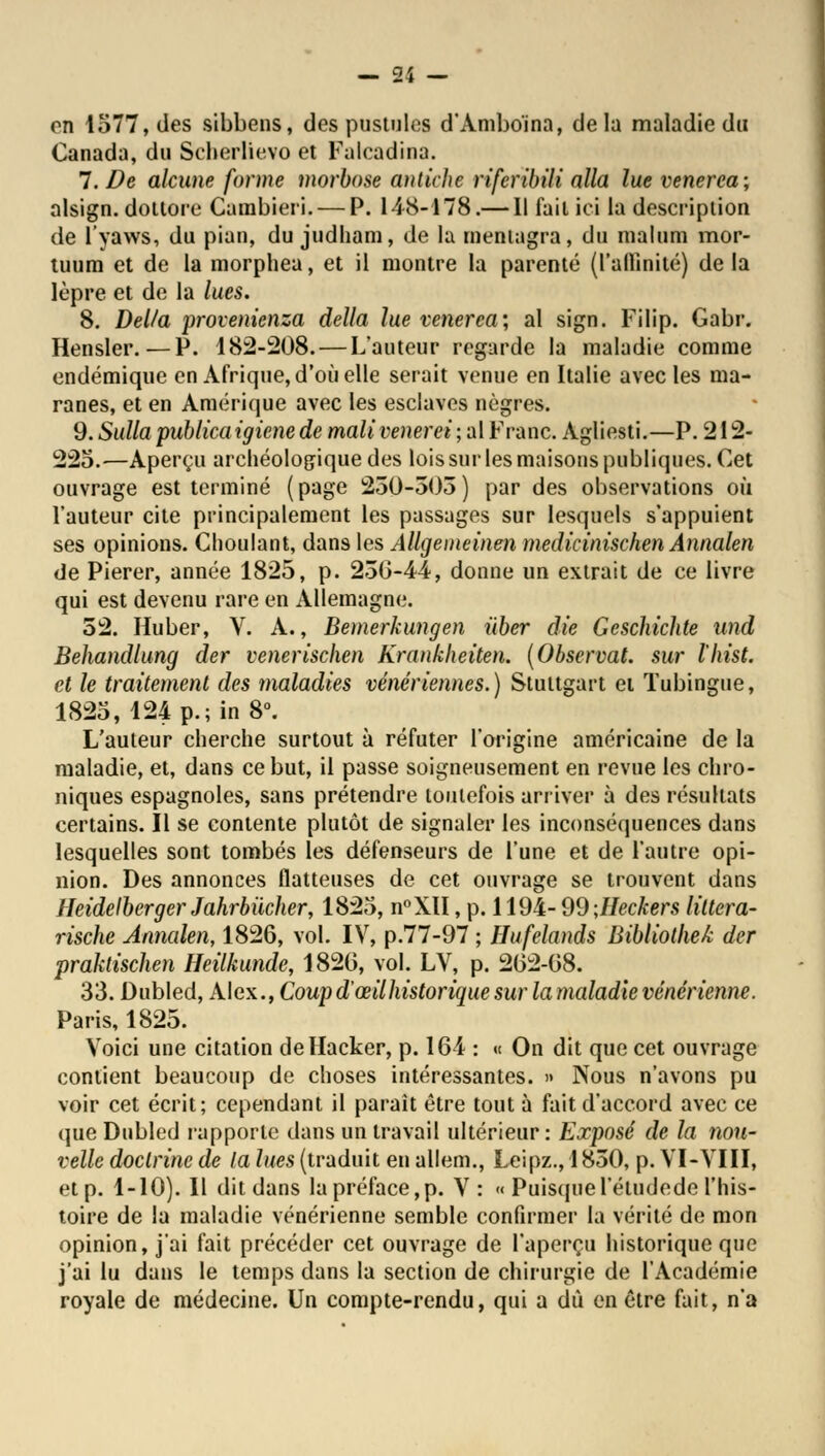 — 14 — on 1577, des sibbens, des pustules d'Ambo'ina, delà maladie du Canada, du Seherlievo et Falcadina. 7. De alcune forme morbose antiche riferibili alla lue venerea; alsign. dotlore Carabieri. — P. 148-478.— Il fait ici la description de l'yaws, du pian, du judham, de la rneniagra, du malum mor- tuum et de la morphea, et il montre la parenté (l'affinité) de la lèpre et de la lues. 8. Délia provenienza délia lue venerea; al sign. Filip. Gabr. Hensler.—P. 182-208. — L'auteur regarde la maladie comme endémique en Afrique, d'où elle serait venue en Italie avec les ma- ranes, et en Amérique avec les esclaves nègres. 9. Sulla publica igiene de mali venerei ; al Franc. Agliesti.—P. 212- 225.—Aperçu archéologique des lois sur les maisons publiques. Cet ouvrage est terminé (page 250-503) par des observations où l'auteur cite principalement les passages sur lesquels s'appuient ses opinions. Choulant, dans les Allgemeinen medicinischen Annalen de Pierer, année 1825, p. 236-44, donne un extrait de ce livre qui est devenu rare en Allemagne. 52. Huber, V. A., Bemerkungen iiber die Geschichte tind Behandlung der venerischen Krankheiten. (Observât, sur l'hist. et le traitement des maladies vénériennes.) Stuttgart et Tubingue, 1825, 124 p.; in 8°. L'auteur cherche surtout à réfuter l'origine américaine de la maladie, et, dans ce but, il passe soigneusement en revue les chro- niques espagnoles, sans prétendre toutefois arriver à des résultats certains. Il se contente plutôt de signaler les inconséquences dans lesquelles sont tombés les défenseurs de l'une et de l'autre opi- nion. Des annonces flatteuses de cet ouvrage se trouvent dans Heidelberger Jahrbiicher, 1825, n°XH, p. 1194- 99 -Jleckers liltera- rische Annalen, 1826, vol. IV, p.77-97 ; Hufelands Bibliothek der praktischen Heilkunde, 1820, vol. LV, p. 202-08. 33. Dubled, Alex., Coup d'œilhistorique sur la maladie vénérienne. Paris, 1825. Voici une citation de Hacker, p. 164 : « On dit que cet ouvrage contient beaucoup de choses intéressantes. » Nous n'avons pu voir cet écrit; cependant il parait être tout à fait d'accord avec ce que Dubled l'apporte dans un travail ultérieur: Exposé de la nou- velle doctrine de la lues (traduit en allem., Leipz., 1850, p. VI-VIII, et p. 1-10). Il dit dans la préface,p. V: «< Puisquel'étudede l'his- toire de la maladie vénérienne semble confirmer la vérité de mon opinion, j'ai fait précéder cet ouvrage de l'aperçu historique que j'ai lu dans le temps dans la section de chirurgie de l'Académie royale de médecine. Un compte-rendu, qui a dû en être fait, n'a