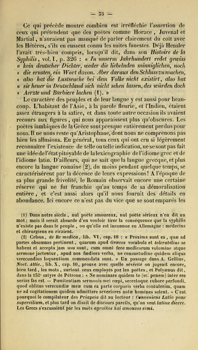 Ce qui précède montre combien est irréfléchie l'assertion de ceux qui prétendent que des poètes comme Horace , Juvenal et Martial, n'auraient pas manqué de parler clairement du coït avec les Hétères, s'ils en eussent connu les suites funestes. Déjà Hensler l'avait très-bien compris, lorsqu'il dit, dans son Histoire de la Syphilis, vol. I, p. 326 : « In unserm Jahrhundert redet gewiss « kein deutscher Dichter, weder die liebelnden minniglichen, noch « die eriistenj eia Wort davon. Abev daraus denSchlusszumachen, « also liât die Luslseuche bei dem Volke nicht exislirt, also hat « sie heuerin Deulschland sich nicht sehen lassen,des wûrden doch t Aerzte und Barbiere lachen (1 ). » Le caractère des peuples et de leur langue y est aussi pour beau- coup. L'habitant de l'Asie, à la parole fleurie, et l'Indien, étaient assez étrangers à la satire, et dans toute autre occasion ils avaient recours aux figures, qui nous apparaissent plus qu'obscures. Les poètes iambiquesde la Grèce sont presque entièrement perdus pour nous. Il ne nous reste qu'Aristophane, dont nous ne comprenons pas bien les allusions. En général, tous ceux qui ont cru si légèrement reconnaître l'existence de telle ou telle indication, ne se sont pas fait une idéedel'état pitoyable de la lexicographie de l'idiome grec et de l'idiome latin. D'ailleurs, qui ne sait que la langue grecque, et plus encore la langue romaine (2), du moins pendant quelque temps, se caractérisèrent par la décence de leurs expressions! A l'époque de sa plus grande frivolité, le Romain observait encore une certaine réserve qui ne fut franchie qu'au temps de sa démoralisation entière , et c'est aussi alors qu'il nous fournit des détails en abondance. Ici encore ce n'est pas du vice que se sont emparés les (1) Dans notre siècle , nul poète amoureux, nul poêle sérieux n'en dit un mot; mais il serait absurde d'en vouloir tirer la conséquence que la syphilis n'existe pas dans le peuple , ou qu'elle est inconnue en Allemagne : médecins et chirurgiens en riraient. (2) Celsus, de Re medica, lib. VI, cap. 18 : « Proxima sunt ea, quae ad partes obscœnas pertinent, quarum apud Grœcos vocabula et tolerabilius se habent et accepta jam usu sunt, cum omni fere medicorum volumine atque sermone jactentur , apud nos fœdiora verba, ne consuetudine quidem aliqua verecundius loquentium commendata sunt. » Un passage dans A. Gellius, Noct. Allie, lib. X, cap. 10, prouve avec quelle sévérité on jugeait encore, bien tard, les mots , surtout ceux employés par les poètes , et Polyaenus dit, dans la 152e satyre de Pétrone : « Ne notninare quidem te (se. penem) inter res sérias fas est. — Pœnilentiam sermonismei cœpi, secretoque rubore perfundi, quod oblitus verecundiae meae cum ea parte corporis verba contulerim, quam ne ad cogitationem quidem admiltere severiores nola? homines soient. » C'est pourquoi le compilateur des Priapcia dit au lecteur : Convenions Lalio pone supercilium, et plus lard on disait de discours pareils, qu'on veut laline dicere. Les Grecs s'excusaient par les mots agroikos kai amousos eimi.