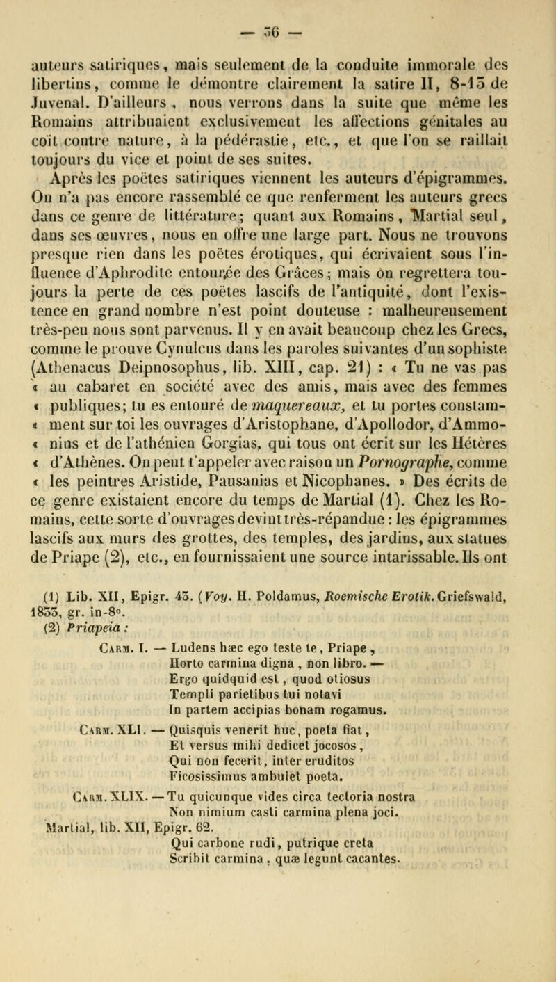 — .G - autours satiriques, mais seulement de la conduite immorale des libertins, comme le démontre clairement la satire II, 8-15 de Juvenal. D'ailleurs , nous verrons dans la suite que même les Romains attribuaient exclusivement les affections génitales au coit contre nature, à la pédérastie, etc., et que l'on se raillait toujours du vice et poiut de ses suites. Après les poëtes satiriques viennent les auteurs d'épigrammes. On n'a pus encore rassemblé ce que renferment les auteurs grecs dans ce genre de littérature; quant aux Romains, Martial seul, dans ses œuvres, nous en offre une large part. Nous ne trouvons presque rien dans les poëtes erotiques, qui écrivaient sous l'in- fluence d'Aphrodite entourée des Grâces; mais on regrettera tou- jours la perte de ces poëtes lascifs de l'antiquité, dont l'exis- tence en grand nombre n'est point douteuse : malheureusement très-peu nous sont parvenus. Il y en avait beaucoup chez les Grecs, comme le prouve Cynulcus dans les paroles suivantes d'un sophiste (Athenacus Deipnosophus, lib. XIII, cap. 21) : « Tu ne vas pas t au cabaret en société avec des amis, mais avec des femmes t publiques; tu es entouré de maquereaux, et tu portes constam- « ment sur toi les ouvrages d'Aristophane, d'Apollodor, d'Ammo- t nius et de l'athénien Gorgias, qui tous ont écrit sur les Hétères c d'Athènes. On peut t'appeler avec raison un Pornographe, comme i les peintres Aristide, Pausanias et Nicophanes. » Des écrits de ce genre existaient encore du temps de Martial (1). Chez les Ro- mains, cette sorte d'ouvrages devinttrès-répandue : les épigrammes lascifs aux murs des grottes, des temples, des jardins, aux statues de Priape (2), etc., en fournissaient une source intarissable. Ils ont (t) Lib. XII, Epigr. 45. (Voy. H. Poldamus, Roemische Ero*»7r.Griefswa!d, 1855, gr. in-8°. (2) Priapeia: Carm. I. — Ludens hœc ego teste te , Priape , Ilorto carmina digna , non libro. — Ergo quidquid est, quod otiosus Templi parietibus lui notavi In partem accipias bonam rogamus. Carm. XLI. — Quisquis venerit hue, poêla fiât, Et versus mihi dedicet jocosos, Qui non feceiït, inter eruditos Ficosissimus ambulet poeta. Carm.XLIX. —Tu quicunque vides circa tecloria nostra Non ilimium casli carmina plena joci. Martial, lib. XII, Epigr. 62. Qui carbone rudi, putrique creta Scribit carmina . quœ legunl cacantes.