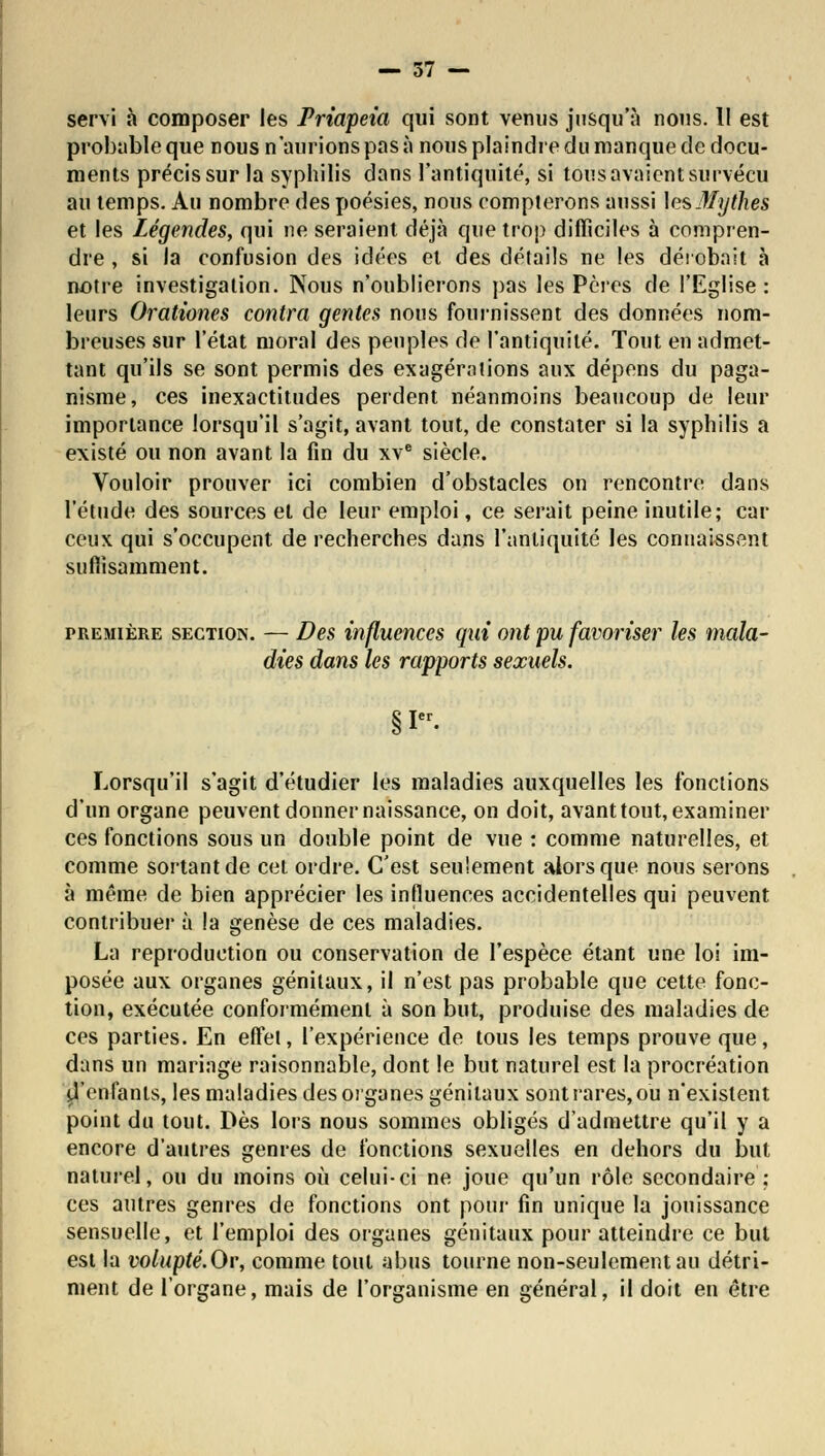 servi à composer les Priapeia qui sont venus jusqu'à nous. 11 est probable que nous n'aurions pas à nous plaindre du manque de docu- ments précis sur la syphilis dans l'antiquité, si tous avaient survécu au temps. Au nombre des poésies, nous compterons aussi les Mythes et les Légendes, qui ne seraient déjà que trop difficiles à compren- dre , si la confusion des idées et des détails ne les dérobait à notre investigation. Nous n'oublierons pas les Pères de l'Eglise : leurs Orationes contra gentes nous fournissent des données nom- breuses sur l'état moral des peuples de l'antiquité. Tout en admet- tant qu'ils se sont permis des exagérations aux dépens du paga- nisme, ces inexactitudes perdent néanmoins beaucoup de leur importance lorsqu'il s'agit, avant tout, de constater si la syphilis a existé ou non avant la fin du xve siècle. Vouloir prouver ici combien d'obstacles on rencontre dans l'étude des sources et de leur emploi, ce serait peine inutile; car ceux qui s'occupent de recherches dans l'antiquité les connaissent suffisamment. première section. — Des influences qui ont pu favoriser les mala- dies dans les rapports sexuels. §1 Lorsqu'il s'agit d'étudier les maladies auxquelles les fonctions d'un organe peuvent donner naissance, on doit, avant tout, examiner ces fonctions sous un double point de vue : comme naturelles, et comme sortant de cet ordre. C'est seulement alors que nous serons à même de bien apprécier les influences accidentelles qui peuvent contribuer à la genèse de ces maladies. La reproduction ou conservation de l'espèce étant une loi im- posée aux organes génitaux, il n'est pas probable que cette fonc- tion, exécutée conformément à son but, produise des maladies de ces parties. En effet, l'expérience de tous les temps prouve que, dans un mariage raisonnable, dont le but naturel est la procréation d/enfanis, les maladies des organes génitaux sont rares, ou n'existent point du tout. Dès lors nous sommes obligés d'admettre qu'il y a encore d'autres genres de fonctions sexuelles en dehors du but naturel, ou du moins où celui-ci ne joue qu'un rôle secondaire; ces autres genres de fonctions ont pour fin unique la jouissance sensuelle, et l'emploi des organes génitaux pour atteindre ce but est la volupté.Ov, comme tout abus tourne non-seulement au détri- ment de l'organe, mais de l'organisme en général, il doit en être
