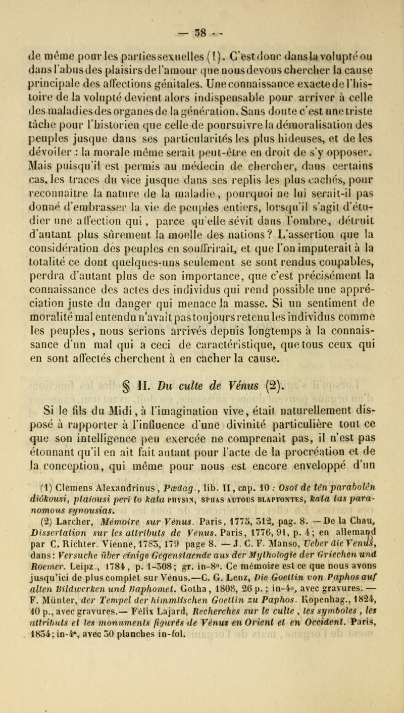 de même pour les partiessexuelles(!). C'est donc dans la volupté ou dansl'abusdes plaisirs de l'amour <|iio nousdovonsehercher la cause principale des affections génitales. Une connaissance exactede l'his- toire de la volupté devient alors indispensable pour arriver à celle des maladies des organes de la génération. Sans doute c'est une triste tache pour l'historien que celle de poursuivre la démoralisation dos peuples jusque dans ses particularités les plus hideuses, et de les dévoiler : la morale mémo sérail peut-être en droit de s'y opposer. Mais puisqu'il est permis au médecin de chercher, dans certains cas, les traces du vice jusque dans ses replis les plus cachés, pour reconnaître la nature de la maladie, pourquoi ne lui serait-il pas donné d'embrasser la vie de peuples entiers, lorsqu'il s'agit d'étu- dier une affection qui, parce qu'elle sévit dans l'ombre, détruit d'autant plus sûrement la moelle des nations? L'assertion que la considération des peuples en souffrirait, et que l'on imputerait à la totalité ce dont quelques-uns seulement se sont rendus coupables, perdra d'autant plus de son importance, que c'est précisément la connaissance des actes des individus qui rend possible une appré- ciation juste du danger qui menace la masse. Si un sentiment de moralité mal entendu n'avait pas toujours retenu les individus comme les peuples, nous serions arrivés depuis longtemps à la connais- sance d'un mal qui a ceci de caractéristique, que tous ceux qui en sont affectés cherchent à en cacher la cause. § II. Du culte de Vénus (2). Si le fils du Midi, à l'imagination vive, était naturellement dis- posé à rapporter à l'influence d'une divinité particulière tout ce que son intelligence peu exercée ne comprenait pas, il n'est pas étonnant qu'il en ait fait autant pour l'acte de la procréation et de la conception, qui même pour nous est encore enveloppé d'un (1) Clemens Alexandrinus, Pœdag., Mb. II, cap. 10 : Osoi de lén parabole», diôkousi, plaiousi péri lo kata phtsin, sphas adtous blaptontes, kala las para- nomous synousias. (2) Larcher, Mémoire sur Vénus. Paris, 1775, 512, pag. 8. —De la Chau, Dissertation sur les attributs de Vénus. Paris, 1776, 91. p. -4; en allemand par C. Richter. Vienne, 1785, 179 page 8. — ,1. C. F. Manso, Ucber die Vends, dans : Versuche ûber cinige Gegenslaende aus der Mythologie der (iriechen und Rocmer. Leipz., 1784, p. 1-508; gr. in-8°. Ce mémoire est ce que nous avons jusqu'ici de plus complet sur Vénus.—C. G. Lenz, Die Goellin von Paphosauf alten Vildwcrken und llaphomel. Gotha, 1808, 26 p. ; in-4», avec gravures. — F. Miinter, der Tempel der himmlischen Goettin zu Paphos. Kopenhag., 1824, 40 p., avec gravures.— Félix Lajard, Recherches sur le culte , les symboles , les attributs et les monuments figurés de Vénus en Orient et en Occident. Paris, 1854; in-4», avec 50 planches in-fol.