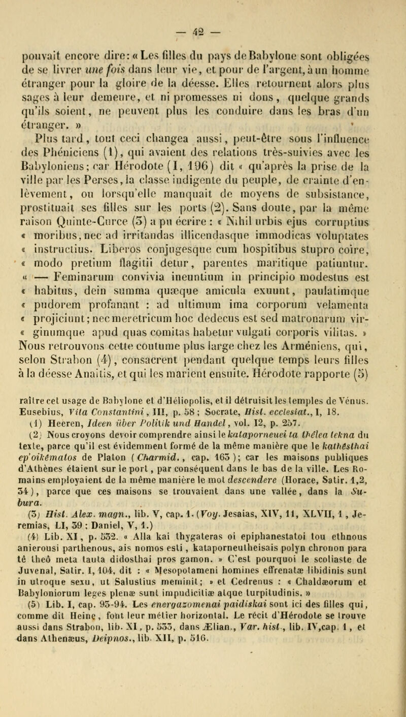 pouvait encore dire: «Les filles du pays deBabylone sont obligées de se livrer une fois dans leur vie, et pour de l'argent, à un homme étranger pour la gloire de la déesse. Elles retournent alors plus sages à leur demeure, et ni promesses ni dons, quelque grands qu'ils soient, ne peuvent plus les conduire dans les bras d'un étranger. » Plus tard, tout ceci changea aussi, peut-être sous l'influence des Phéniciens (1), qui avaient des relations très-suivies avec les Babyloniens; car Hérodote (I, 196) dit « qu'après la prise de la ville par les Perses, la classe indigente du peuple, de crainte d'en- lèvement, ou lorsqu'elle manquait de moyens de subsistance, prostituait ses filles sur les ports (2). Sans doute, par la même raison Quinle-Curce (5) a pu écrire : t Nihil urbis ejus corruplius « moribus,nec ad irritandas illicendasque immodicas voluptales « instruclius. Liberos conjugesque cum hospitibus stupro coire, « modo pretium flagitii detur, parentes maritique patiuntur. «c — Feminarum convivia ineuntium in principio modestus est * habitus, dein summa quoique amicula exuunt, paulatimque « pudorem profanant : ad ultimum ima corporum velamenta « projicinnt; necmeietricum hoc dedecus est sed matronarum vir- « ginumque apud quas comitas habelur vulgati corporis vililas. » Nous retrouvons cette coutume plus large chez les Arméniens, qui, selon Strabon (4), consacrent pendant quelque temps leurs filles à la déesse Anailis, et qui les marient ensuite. Hérodote rapporte (5) raîlre cet usage de Babylone et d'Héliopolis, et il détruisit les temples de Vénus. Eusebius, Vila Constavtinî, III, p. 58; Socrate, Uist. ecclesiat.,1, 18. (i) Heeren, Ideen iiber l'oliuk und Handel, vol. 12, p. 257. (2, Nous croyons devoir comprendre ainsi le kalaporneuei ta Ihélea lekna du texte, parce qu'il est évidemment formé de la même manière que le kalhêslhai ep'oikêmalos de Platon { Charmid., cap. 165); car les maisons publiques d'Athènes étaient sur le port, par conséquent dans le bas de la ville. Les Ro- mains employaient de la même manière le mot desccndere (Horace, Satir. 1,2, 34), parce que ces maisons se trouvaient dans une vallée, dans la Su- bura. (ô) Hist. Alex, magn., lib. V, cap. 1. (Voy. Jesaias, XIV, 11, XLVII, 1, Je- remias, LI, 39 ; Daniel, V, 1.) (4) Lib. XI, p. 532. « Alla kai thygateras oi epiphanestatoi tou ethnous anierousi parthenous, ais nomos esli, kataporneutheisais polyn chronon para tê theô meta tauta didosthai pros gamon. » C'est pourquoi le scoliaste de Juvenal, Satir. 1,104. dit : « Ulcsopotamcni hommes effrenatae libidinis sunt in ulroque sexu, ut Salustius meminit; » et Cedrenus : « Chaldéeorum et Babyloniorum leges plenae sunt impudicilia? atque turpitudinis. » (5) Lib. I, cap. 95-94. Les energazumenai paidiskai sont ici des fdles qui, comme dit Heine, font leur métier horizontal. Le récit d'Hérodote se Irouve aussi dans Strabon, lib. XI, p. 553, dans jElian., Var. hist, lib. IV,cap. 1 , et dans Athena:us, Deipnos., lib. XII, p. 516.