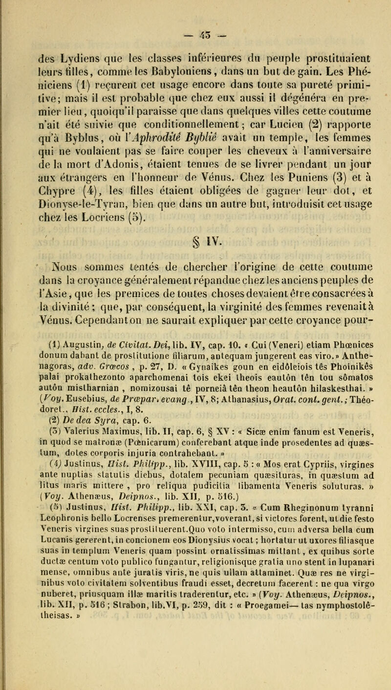 des Lydiens que les classes inférieures du peuple prostituaient leurs tilles, comme les Babyloniens, dans un but de gain. Les Phé- niciens (1) reçurent cet usage encore dans toute sa pureté primi- tive; mais il est probable que chez eux aussi il dégénéra en pre- mier lien, quoiqu'il paraisse que dans quelques villes cette coutume n'ait été suivie que conditionnellement ; car Lucien (2) rapporte qu'à Byblus, où Y Aphrodite Bybliê avait un temple, les femmes qui ne voulaient pas se faire couper les cheveux à l'anniversaire de la mort d'Adonis, étaient tenues de se livrer pendant un jour aux étrangers en l'honneur de Vénus. Chez les Puniens (3) et à Chypre (4), les filles étaient obligées de gagner leur dot, et Dionyse-le-Tyran, bien que dans un autre but, introduisit cet usage chez les Locriens (5). § IV. Nous sommes tentés de chercher i'origine de cette coutume dans la croyance généralement répandue chez les anciens peuples de l'Asie, que les prémices de toutes choses devaient être consacrées à la divinité ; que, par conséquent, la virginité des femmes revenait à Vénus. Cependanton ne saurait expliquer par cette croyance pour- (1) Augustin, de Civitat.Dei, lib. IV, cap. 40. « Cui(Veneri) etiam Phœnices donura dabanl de proslitutione iiliarum, antequam jungerent eas viro.» Anthe- nagoras, adv. Grœcos , p. 27, D. « Gynaikes goun en eidôleiois tes Phoinikês palai prokathezonto aparchomenai tois ekei theois eautôn tên tou sômatos autôn mislharnian , nomizousai tê porneiâ tên theon heautôn hilaskesthai. » {Voy,Eusebius, de Prœpar.evang.,lV, 8; Athanasius, Oral. cont.gent.;Théo- doret., Hist. eccles., I, 8. (2) De dca Syra, cap. 6. (5) Valerius Maximus, lib. II, cap. 6, § XV : « Sicse enim fanum est Veneris, in quod se matronœ (Pofcnicarum) conferebant atque inde prosedentes ad quœs- lum, dotes corporis injuria contrahebant. » (4) Justinus, Hist. Philipp., lib. XVIII, cap. 5 : « Mos erat Cypriis, virgines ante nuptias statutis diebus, dotalem pecuniam quaesituras, in quaeslum ad litus maris mittere , pro reliqua pudicilia libamenta Veneris soluturas. » [Voy. Athenœus, Deipnos., lib. XII, p. 516.) (5) Justinus, Ilist. Philipp., lib. XXI, cap. 5. <■■■ Cum Rheginonum tyranni Leophronis bello Locrenses premereniur,voverant,si victores forent, utdie festo Veneris virgines suas prosliluerent.Quo voto intermisso, eu ni adversa bella cum Lucanis gérèrent, in concionern eos Dionysius vocat ; hortatur ut uxores filiasque suas in templum Veneris quam possint ornatissimas mittant, ex quihus sorte ductae centura voto publico fungantur, religionisque gratia uno stent in lupanari mense, omnibus ante juralis viris,ne quis ullam attaminet. Quae res ne virgi- nibus voto civitatem solventibus fraudi esset, decretum facerent : ne qua virgo nuberet, priusquam îlise inaritis traderenlur, etc. » [Voy. Athenœus, Deipnos., lib. XII, p. 516 ; Strabon, lib.VI, p. 259, dit : « Proegamei— tas nymphostolè- iheisas. »