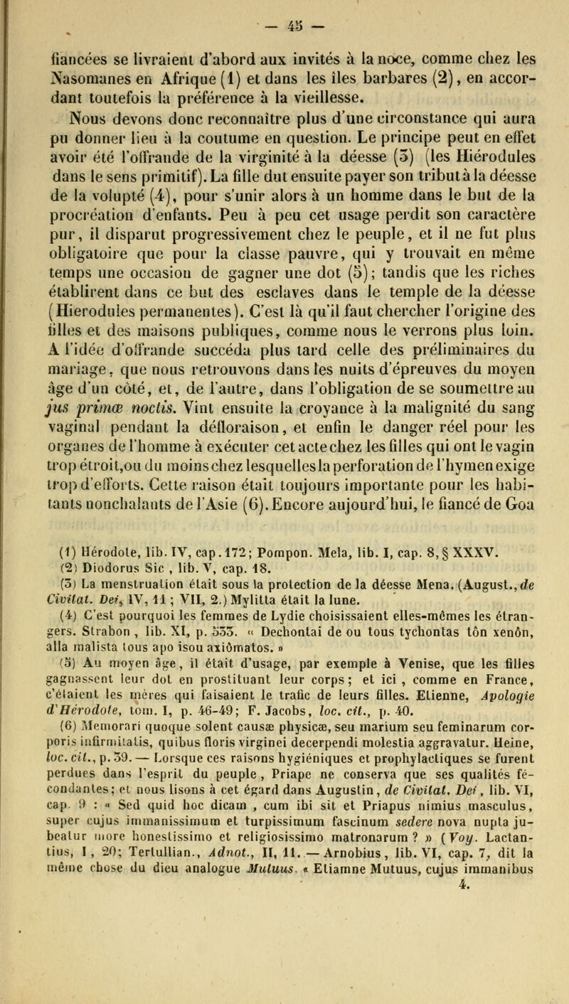 — 40 — fiancées se livraient d'abord aux invités à la noce, comme chez les Nasomanes en Afrique (1) et dans les îles barbares (2), en accor- dant toutefois la préférence à la vieillesse. Nous devons donc reconnaître plus d'une circonstance qui aura pu donner lieu à la coutume en question. Le principe peut en effet avoir été l'offrande de la virginité à la déesse (5) (les Hiérodules dans le sens primitif). La fille dut ensuite payer son tribut à la déesse de la volupté (4), pour s'unir alors à un homme dans le but de la procréation d'enfants. Peu à peu cet usage perdit son caractère pur, il disparut progressivement chez le peuple, et il ne fut plus obligatoire que pour la classe pauvre, qui y trouvait en même temps une occasion de gagner une dot (5) ; tandis que les riches établirent dans ce but des esclaves dans le temple de la déesse (Hiérodules permanentes). C'est là qu'il faut chercher l'origine des iilles et des maisons publiques, comme nous le verrons plus loin. A l'idée d'offrande succéda plus tard celle des préliminaires du mariage, que nous retrouvons dans les nuits d'épreuves du moyen âge d'un côté, et, de l'autre, dans l'obligation de se soumettre au jus primœ noctis. Vint ensuite la croyance à la malignité du sang vaginal pendant la défloraison, et enfin le danger réel pour les organes de l'homme à exécuter cet acte chez les filles qui ont le vagin trop étroit,ou du moins chez lesquelles la perforation de l'hymen exige trop d'efforts. Cette raison était toujours importante pour les habi- tants nonchalants de l'Asie (6). Encore aujourd'hui, le fiancé de Goa (1) Hérodote, lib. IV, cap. 172; Pompon. Mêla, lib. I, cap. 8,§ XXXV. (2) Diodorus Sic , lib. V, cap. 18. (5) La menstruation était sous la protection de la déesse Mena. (August.,de Civitat. Dei, IV, 11 ; VII, 2.) Mylitta était la lune. (4) C'est pourquoi les femmes de Lydie choisissaient elles-mêmes les étran- gers. Strabon , lib. XI, p. 533. « Dechontai de ou tous tychontas ton xenôn, alla malista lous apo isou axiômatos. » (5) Au moyen âge, il était d'usage, par exemple à Venise, que les filles gagnassent leur dot en prostituant leur corps; et ici , comme en France, c'élaient les mères qui faisaient le trafic de leurs filles. Etienne, Apologie d'Hérodole, tom. I, p. 46-49; F. Jacobs, loc. cil., p. 40. (6) Memornri quoque soient causae physicœ, seu marium seu feminarum cor- poris infirmitatis, quibus floris virginei decerpendi molestia aggravatur. Heine, loc. cil., p. 39. — Lorsque ces raisons hygiéniques et prophylactiques se furent perdues dans l'esprit du peuple , Priape ne conserva que ses qualités fé- condantes; et nous lisons à cet égard dans Augustin, de Civilat. De*, lib. VI, cap. 9 : « Sed quid hoc dicam , cum ibi sit et Priapus nimius masculus, super cujus immanissimum et turpissimum fascinum sedere nova nupta ju- beatur more honestissimo et religiosissimo matronarum ? » {Voy. Lactan- tius, I, 20; Tertullian., Adnot., II, 11. — Arnobius, lib. VI, cap. 7, dit la même chose du dieu analogue Muluus. « Eliamne Mutuus, cujus immanibus 4.