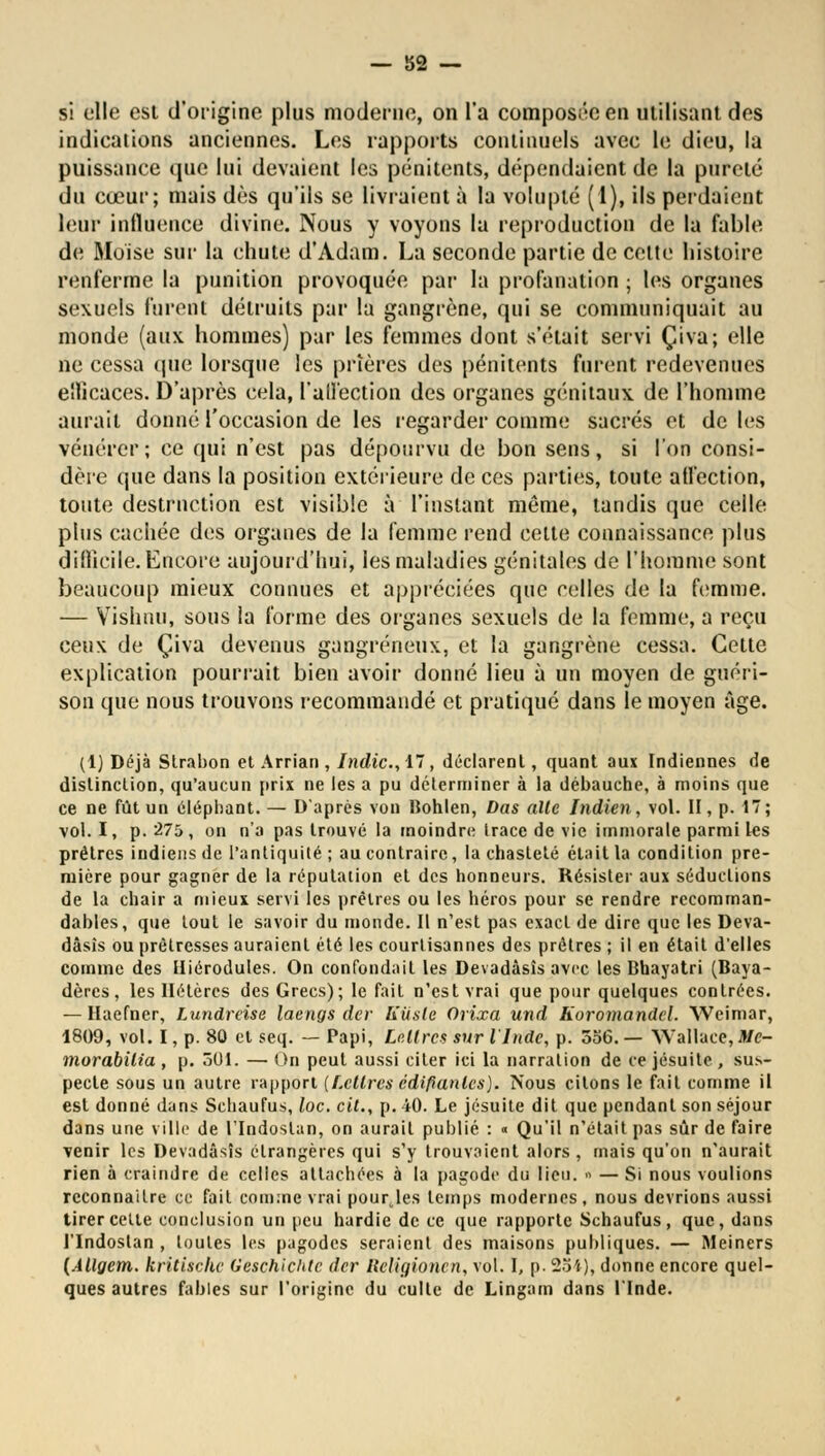 si elle est d'origine plus moderne, on l'a composée en utilisant des indications anciennes. Les rapports continuels avec le dieu, la puissance que lui devaient les pénitents, dépendaient de la pureté du cœur; niais dès qu'ils se livraient à la volupté (1), ils perdaient leur influence divine. Nous y voyons la reproduction de la fable de Moise sur la chute d'Adam. La seconde partie de cette histoire renferme la punition provoquée par la profanation ; les organes sexuels furent détruits par la gangrène, qui se communiquait au monde (aux hommes) par les femmes dont s'était servi Çiva; elle ne cessa (pie lorsque les prières des pénitents furent redevenues ellicaces. D'après cela, l'aifection des organes génitaux de l'homme aurait donné l'occasion de les regarder comme sacrés et de les vénérer ; ce qui n'est pas dépourvu de bon sens, si l'on consi- dère que dans la position extérieure de ces parties, toute affection, toute destruction est visible à l'instant même, tandis que celle plus cachée des organes de la femme rend cette connaissance plus diilicile. Encore aujourd'hui, les maladies génitales de l'homme sont beaucoup mieux connues et appréciées que celles de la femme. — Vishuu, sous la forme des organes sexuels de la femme, a reçu ceux de Çiva devenus gangreneux, et la gangrène cessa. Cette explication pourrait bien avoir donné lieu à un moyen de guéri- son que nous trouvons recommandé et pratiqué dans le moyen âge. (1) Déjà Slrabon et Arrian , Indic, 17, déclarent, quant aux Indiennes de distinclion, qu'aucun prix ne les a pu déterminer à la débauche, à moins que ce ne fût un éléphant. — D'après von Bohlen, Dus aile Indien, vol. H, p. 17; vol. I, p. 275, on n'a pas trouvé la moindre trace de vie immorale parmi les prêtres indiens de l'antiquité; au contraire, la chasteté était la condition pre- mière pour gagner de la réputation et des honneurs. Résister aux séductions de la chair a mieux servi les prêtres ou les héros pour se rendre recomman- dables, que tout le savoir du monde. Il n'est pas exact de dire que les Deva- dâsîs ou prêtresses auraient été les courlisannes des prêtres ; il en était d'elles comme des Iliérodutes. On confondait les Devadàsîs avec les Bhayatri (Baya- dères, les Hélères des Grecs); le fait n'est vrai que pour quelques contrées. — Haefner, Lundrcise laengs der Kiisle Orixa und Koromandcl. Weimar, 1809, vol. I, p. 80 et seq. — Papi, Lettres sur l'Inde, p. 556. — Wallace, Mc- morabilia , p. 501. — On peut aussi citer ici la narration de ce jésuite, sus- pecte sous un autre rapport {Lettres édifiantes). Nous citons le fait comme il est donné dans Schaufus, loc. cit., p. 40. Le jésuite dit que pendant son séjour dans une ville de l'Indoslan, on aurait publié : « Qu'il n'était pas sûr de faire venir les Devadàsîs étrangères qui s'y trouvaient alors , mais qu'on n'aurait rien à craindre de celles attachées à la pagode du lieu. » — Si nous voulions reconnaître ce fait comme vrai pourjes temps modernes, nous devrions aussi tirer cette conclusion un peu hardie de ce que rapporte Schaufus, que, dans l'Indoslan , toutes les pagodes seraient des maisons publiques. — Meiners (Allgem. kritischc Geschichtc der lieligionen, vol. I, p. 254), donne encore quel- ques autres fables sur l'origine du culte de Lingam dans l'Inde.