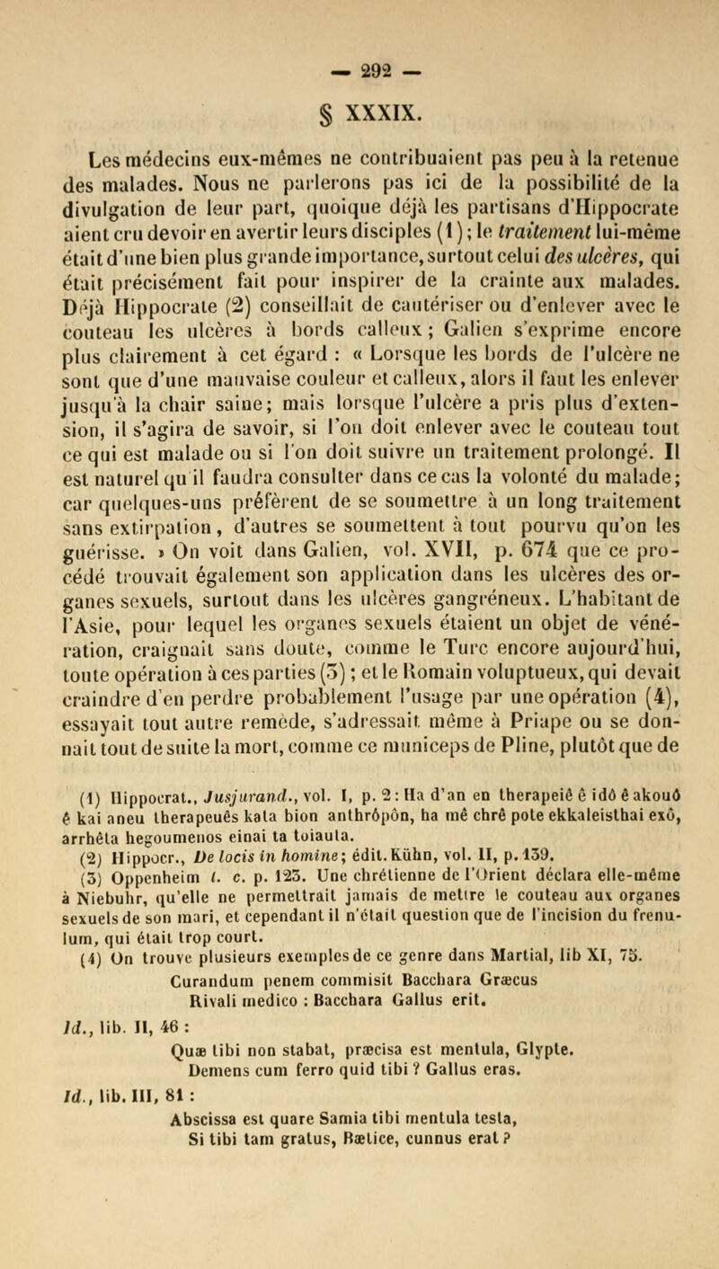 § XXXIX. Les médecins eux-mêmes ne contribuaient pas peu à la retenue des malades. Nous ne parlerons pas ici de la possibilité de la divulgation de leur part, quoique déjà les partisans d'IIippocrate aient cru devoir en avertir leurs disciples (l);le traitement \ui-mème était d'une bien plus grande importance, surtout celui des ulcères, qui était précisément fait pour inspirer de la crainte aux malades. Déjà Hippocrate (2) conseillait de cautériser ou d'enlever avec le couteau les ulcères à bords calleux ; Galien s'exprime encore plus clairement à cet égard : « Lorsque les bords de l'ulcère ne sont que d'une mauvaise couleur et calleux, alors il faut les enlever jusqu'à la chair saine; mais lorsque l'ulcère a pris plus d'exten- sion, il s'agira de savoir, si l'on doit enlever avec le couteau tout ce qui est malade ou si l'on doit suivre un traitement prolongé. Il est naturel qu il faudra consulter dans ce cas la volonté du malade ; car quelques-uns préfèrent de se soumettre à un long traitement sans extirpation, d'autres se soumettent à tout pourvu qu'on les guérisse. » On voit dans Galien, vol. XVII, p. 674 que ce pro- cédé trouvait également son application dans les ulcères des or- ganes sexuels, surtout dans les ulcères gangreneux. L'habitant de l'Asie, pour lequel les organes sexuels étaient un objet de véné- ration, craignait sans dout<;, comme le Turc encore aujourd'hui, toute opération à ces parties (3) ; et le Romain voluptueux, qui devait craindre d'en perdre probablement l'usage par une opération (4), essayait tout autre remède, s'adressait même à Priape ou se don- nait tout de suite la mort, comme ce municeps de Pline, plutôt que de (1) Hippoerat., Jusjurand., vol. I, p. 2: Ha d'an en therapeiê ê idô êakouô ê kai aneu Iherapeuês kata bion anthrôpôn, ha mê chrê pote ekkaleisthai exô, arrhêta hegoumenos einai ta toiaula. (2) Hippocr., De lotis in homine; édit.Kuhn, vol. II, p. 139. (3) Oppenheim l. c. p. 123. Une chrétienne de l'Orient déclara elle-même à Niebuhr, qu'elle ne permettrait jamais de mettre le couteau au* organes sexuels de son mari, et cependant il n'était question que de l'incision du frenu- lum, qui était trop court. (4) On trouve plusieurs exemples de ce genre dans Martial, lib XI, 75. Curandum penem commisit Bacchara Grajcus Rivali medico : Bacchara Gallus erit. ld., lib. II, 46 : Quae libi non stabat, praecisa est mentula, Glypte. Démens cum ferro quid tibi ? Gallus eras. ld., lib. III, 81: Abscissa est quare Samia tibi mentula testa, Si tibi tam gratus, Raetice, cunnus eral?