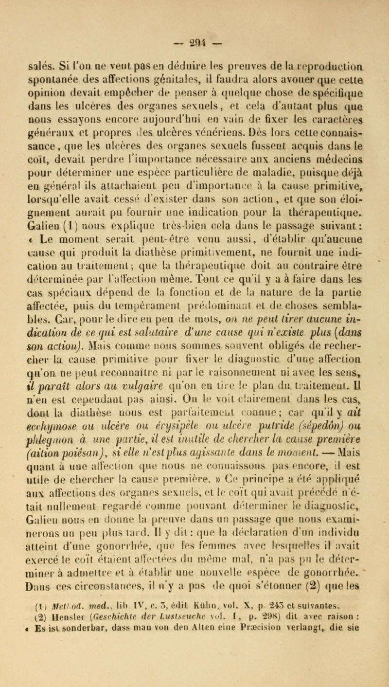 salés. Si l'on ne vent pas en déduire les preuves de la reproduction spontanée des affections génitales, il faudra alors avouer que celte opinion devait empêcher de penser à quelque chose de?spécifique dans les ulcères des organes sexuels, et cela d'autant plus que nous essayons encore aujourd'hui en vain de fixer les caractères généraux et propres des ulcères vénériens. Dès lors cette connais- sance, que les ulcères des organes sexuels fussent acquis dans le coït, devait perdre l'importance nécessaire aux anciens médecins pour déterminer une espère particulière de maladie, puisque déjà en général ils attachaient peu d'importance à la cause primitive, lorsqu'elle avait cessé d'exister dans son action , et que son éloi- gnement aurait pu fournir une indication pour la thérapeutique. Galien (1) nous explique très-bien cela dans le passage suivant : « Le moment serait peut-être venu aussi, d'établir qu'aucune cause qui produit la diathèse primitivement, ne fournit une indi- cation au li alternent; que la thérapeutique doit au contraire être déterminée par L'affection même. Tout ce qu'il y a à faire dans les cas spéciaux dépend de la fonction et de !;i nature de la partie affectée, puis du tempérament prédominai)I et de choses sembla- bles. Car, pour le dire en peu de mots, on ne peut tirer aucune in- dication de ce qui est salutaire d'une cause qui n'existe plus (dans son action). Mais comme nous sommes souvent obligés de recher- cher la cause primitive pour fixer le diagnostic d'une affection qu'on ne peut reconnaître ni parle raisonnement ni avec les sens, il paraît alors au vulgaire qu'on en tire le plan dv, traitement. 11 n'en est cependant pas ainsi. On le voit clairement dans les cas, dont la diathèse nous est parl'aitcmeiit comme; car qu'il y ait ecchymose ou ulcère ou érynpèle ou ulcère putride (sèpedôn) ou phlegmon à une partie, il est inutile de chercher la cause première (ailionpoiêsan), si elle n'est plus agissante dans le moment. — Biais quant à une affection que nous ne connaissons pas encore, il est utile de chercher la cause première. » Ce principe a été appliqué aux affections des organes sexuels, et le coït qui avait précédé n'é- tait nullement regardé comme pouvant déterminer le diagnostic, Galien nous en donne la preuve dans un passage que nous exami- nerons un peu plus lard. Il y dit: que la déclaration d'un individu atteint d'une gonon liée, que les femmes avec lesquelles il avait exercé le coït étaient affectées (\u même mal, n'a pas pu le déter- miner à admettre et à établir une nouvelle espèce de gononhée. ~ Dans ces circonstances, il n'y a pas de quoi s'étonner (2) que les (1) Met! od. med.. lin IV, c. ., é<iil Ktthn, vol. X, p 243 et suivantes. (.2) Hensler {Gesrhichtc drr l.ustseuchr \..|. I, p. 29K) dit avec raison: « Es isl sonderbar, dass mau von don Allen eiue Précision verlaugl, die sie