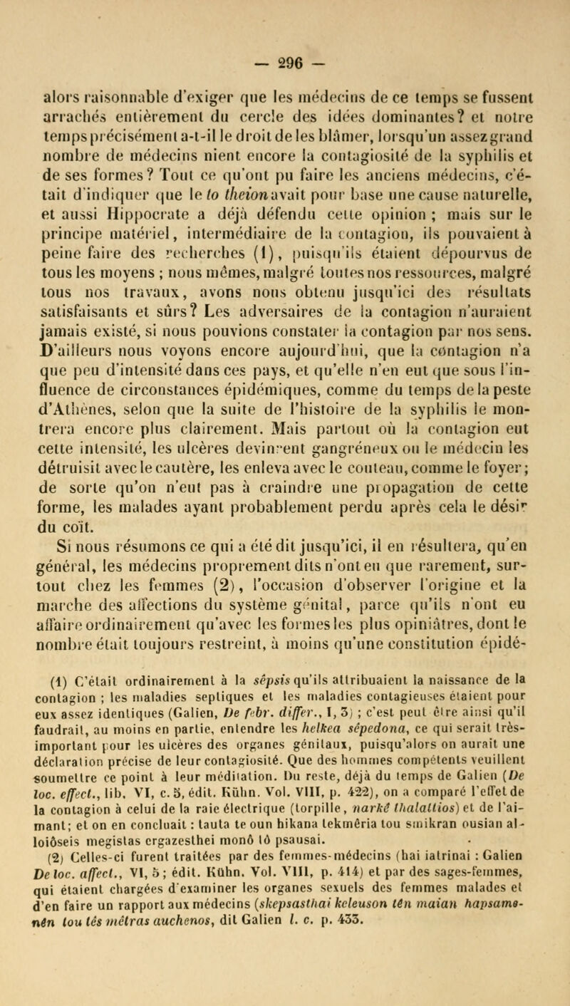alors raisonnable d'exiger que les médecins de ce temps se fussent arrachés entièrement du cercle des idées dominantes? et noire temps précisément a-t-il le droit de les blâmer, lorsqu'un assez grand nombre de médecins nient encore la contagiosité de la syphilis et de ses formes? Tout ce qu'ont pu faire les anciens médecins, c'é- tait d'indiquer que le (o thciona\i\h pour base une cause naturelle, et aussi Hippocrate a déjà défendu celle opinion ; mais sur le principe matériel, intermédiaire de la contagion, ils pouvaient à peine faire des recherches (I), puisqu'ils étaient dépourvus de tous les moyens ; nous mêmes, malgré lotîtes nos ressources, malgré tous nos travaux, avons nous obtenu jusqu'ici des résultats satisfaisants et sûrs? Les adversaires de la contagion n'auraient jamais existé, si nous pouvions constater ia contagion par nos sens. D'ailleurs nous voyons encore aujourd'hui, que la contagion n'a que peu d'intensité dans ces pays, et qu'elle n'en eut que sous l'in- fluence de circonstances épidémiques, comme du temps de la peste d'Athènes, selon que la suite de l'histoire de la syphilis le mon- trera encore plus clairement. Mais partout où la contagion eut cette intensité, les ulcères devinrent gangreneux ou le médecin les détruisit avec le cautère, les enleva avec le couteau, comme le foyer ; de sorte qu'on n'eut pas à craindre une propagation de cette forme, les malades ayant probablement perdu après cela le désir du coït. Si nous résumons ce qui a été dit jusqu'ici, il en résultera, qu'en général, les médecins proprement dits n'ont eu que rarement, sur- tout chez les femmes (2), l'occasion d'observer l'origine et la marche des affections du système génital, parce qu'ils n'ont eu affaire ordinairement qu'avec les formes les plus opiniâtres, dont le nombre était toujours restreint, à moins qu'une constitution épidé- (1) C'était ordinairement à la sêpsis qu'ils attribuaient la naissance de la contagion ; les maladies sepliques et les maladies contagieuses étaient pour eux assez identiques (Galien, De febr. differ., I, 3) ; c'est peut èire ainsi qu'il faudrait, au moins en partie, entendre les helkea sâpedona, ce qui serait très- important pour les ulcères des organes génitaux, puisqu'alors on aurait une déclaration précise de leur contagiosité. Que des hommes compétents veuillent soumettre ce point à leur méditation. Du reste, déjà du temps de Galien (De loc. effect., lib. VI, c.5,édit. Kùhn. Vol. VIII, p. 428), on a comparé l'effet de la contagion à celui de la raie électrique (torpille, narkê tltalaltios) et de l'ai- mant; et on en concluait : laula te oun hikana lekméria tou smikran ousian al- loiôseis megistas ergazesthei mono lô psausai. (2) Celles-ci furent traitées par des femmes-médecins (liai ialrinai : Galien De loc. affect., VI, ô; édit. Kuhn. Vol. V1I1, p. 414J et par des sages-femmes, qui étaient chargées d'examiner les organes sexuels des femmes malades et d'en faire un rapport aux médecins (skepsastliai keleuson tên maian hapsame- nên lou les métras auchenos, dit Galien Le. p. 433.