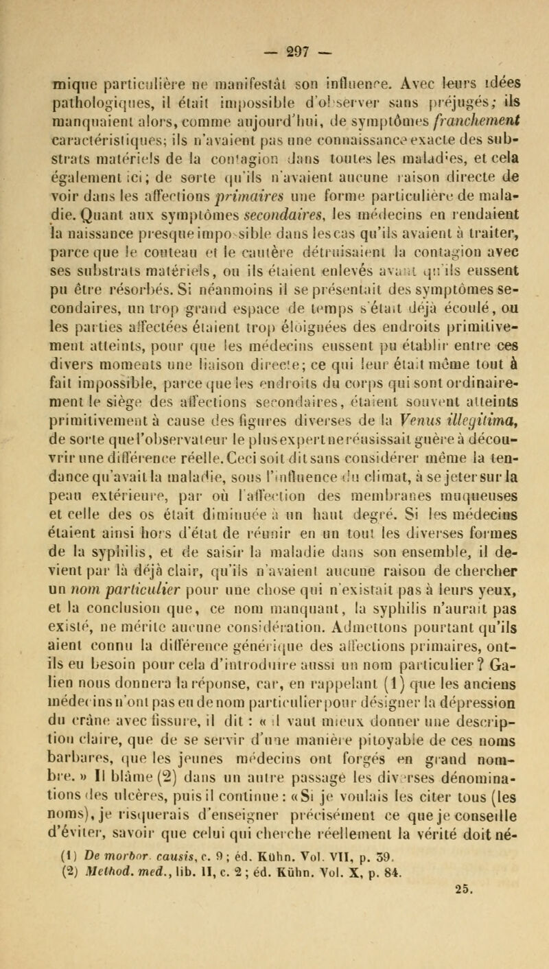 mique particulière ne manifestât son influence. Avec leurs idées pathologiques, il était impossible do! server sans préjugés; ils manquaient alors, comme aujourd'hui, de symptômes franchement caractéristiques; ils n'avaient pas une connaissance exacte des sub- strats matériels de la contagion dans toutes les malad;es, et cela également ici; de sorte qu'ils n'avaient aucune raison directe de voir dans les affections primaires une forme particulière de mala- die. Quant aux symptômes secondaires, les médecins en rendaient la naissance presque impo sible dans les cas qu'ils avaient à traiter, parce que le couteau et le cautère détruisaient la contagion avec ses substrats matériels, ou ils étaient enlevés aviuat qu'ils eussent pu être résorbés. Si néanmoins il se présentait des symptômes se- condaires, un trop grand espace de temps s'était déjà écoulé, ou les parties affectées étaient trop éloignées des endroits primitive- ment atteints, pour que les médecins eussent pu établir entre ces divers moments une liaison directe; ce qui leur était même tout à fait impossible, parce que les endroits du corps qui sont ordinaire- ment le siège des affections secondaires, étaient souvent atteints primitivement à cause des figures diverses de la Venus illcgitima, de sorte querobservateur le plusexpertneréusissail guère à décou- vrir une différence réelle.Ceci soit. ditsans considérer même la ten- dance qu'avait la maladie, sous l'ioftaence du climat, à se jeter sur la peau extérieure, par où l'affection des membranes moqueuses et celle des os était diminuée .s un haut degré. Si les médecins étaient ainsi hors d'état de réunir en un tout les diverses formes de la syphilis, et de saisir la maladie dans son ensemble, il de- vient par là déjà clair, qu'iis n'avaient aucune raison de chercher un nom particulier pour une chose qui n'existait pas à leurs yeux, et la conclusion que, ce nom manquant, la syphilis n'aurait pas existé, ne mérite aucune considération. Admettons pourtant qu'ils aient connu la différence générique des affections primaires, ont- ils eu besoin pour cela d'introduire aussi un nom particulier ? Ga- lien nous donnera la réponse, car, en rappelant (1) qtie les anciens médecins n'ont pas eu de nom particulier pour désigner la dépression du crâne avec fissure, il dit : « I vaut mieux donner une descrip- tion claire, que de se servir d'une manière pitoyable de ces noms barbares, que les jeunes médecins ont forgés en grand nom- bre. » Il blâme (2) dans un autre passage les div rses dénomina- tions des ulcères, puis il continue: «Si je voulais les citer tous (les noms), je risquerais d'enseigner précisément ce que je consedle d'éviter, savoir que celui qui cherche réellement la vérité doitné- (1) De morbnr. causis,c. 9; éd. Kohn. Vol. VII, p. 39. (2) Mcthod. med., lib. II, c. 2 ; éd. Kuhn. Vol. X, p. 84. 25.