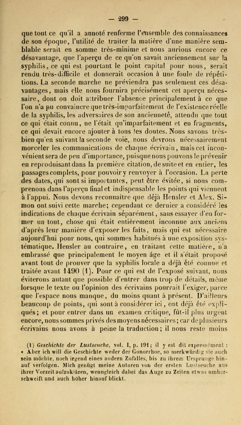 que tout ce qu'il a annoté renferme l'ensemble des connaissances de son époque, l'utilité de traiter la matière d'une manière sem- blable serait en somme très-minime et nous aurions encore ce désavantage, que l'aperçu de ce qu'on savait anciennement sur la syphilis, ce qui est pourtant le point capital pour nous, serait rendu très-difficile et donnerait occasion à une foule de répéti- tions. La seconde marche ne préviendra pas seulement ces désa- vantages, mais elle nous fournira précisément cet aperçu néces- saire, dont on doit attribuer l'absence principalement à ce que l'on n'a pu convaincre que très-imparfaitement de l'existence réelle de la syphilis, les adversaires de son ancienneté, attendu que tout ce qui était connu, ne l'était qu'imparfaitement et en fragments, ce qui devait encore ajouter à tous !es doutes. Nous savons très- bien qu'en suivant la seconde voie, nous devrons nécessairement morceler les communications de chaque écrivain, mais cet incon- vénient sera de peu d'importance, puisque nous pouvons le prévenir en reproduisant dans la première citation, de suite et en entier, les passages complets, pour pouvoir y renvoyer à l'occasion. La perte des dates, qui sont si importantes, peut être évitée, si nous com- prenons dans l'aperçu final et indispensable les points qui viennent à l'appui. Nous devons reconnaître que déjà Hensler et Alex. Si- mon ont suivi cette marche; cependant ce dernier a considéré les indications de chaque écrivain séparément, sans essayer d'en for- mer un tout, chose qui était entièrement inconnue aux anciens d'après leur manière d'exposer les faits, mais qui est nécessaire aujourd'hui pour nous, qui sommes habitués à une exposition sys- tématique. Hensler au contraire, en traitant cette matière, n'a embrassé que principalement le moyen âge et il s'était proposé avant tout de prouver que la syphilis locale a déjà été connue et traitée avant 4490 (4). Pour ce qui est de l'exposé suivant, nous éviterons autant que possible d'entrer dans trop de détails, même lorsque le texte ou l'opinion des écrivains pourrait l'exiger, parce que l'espace nous manque, du moins quant à présent. D'ailleurs beaucoup de points, qui sont à considérer ici, ont déjà été expli- qués; et pour entrer dans un examen critique, fut-il plus urgent encore, nous sommes privés des moyens nécessaires; car de plusieurs écrivains nous avons à peine la traduction; il nous reste moins (1) Geschichlc der Lustscuche, vol. I, p. 191; il y est dit expressément : « Aber ich will die Gcschichte weder der Gonorrhoe, so rnerkwùrdig sic auch sein môchle, noch irgend eines audern Zufalles, bis zu ihrem Ursprunge hin- auf verfolgen. Mich geniïgt meine Auloren von der erslen Lustseuche ans ihrer Vorzeit aulzukiâren, wenngleich dabei das Auge zu Zeileu etwas umher- schweift und auch hôher hinauf blickt.