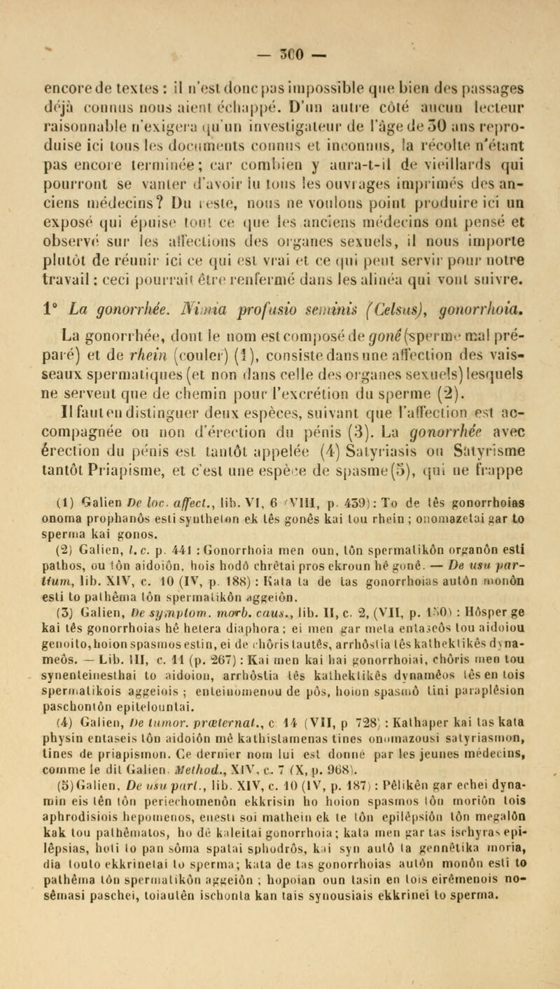 — 3C0 — encore de textes : il n'est donc pas impossible que biea des passages déjà connus nous aient échappé. D'un antre côlé ancnii lecteur raisonnable n'exigera qu'un investigateur de l'âge de 30 ans repro- duise ici tous les documents connus et inconnus, la recette n'étant pas encore terminée; car combien y uura-t-il de vieillards qui pourront se vanter d'avoir lu tous les ouvrages imprimés des an- ciens médecins? Du teste, nous ne voulons point produire ici un exposé qui épuise toul ce que les anciens médecins ont pensé et observé' sur les affections des organes sexuels, il nous importe plutôt de réunir ici ce qui est vrai et ce qui peut servir pour notre travail : ceci pourrait être renfermé dans les alinéa qui vont suivre. 1° La gonorrhée. Ni,ma profusio seminit (Celsus), gonorrhoia. La gonorrhée, dont le nom est composé de gtmê(sperme mal pré- paré) et de rhein (couler) (î), consiste dans nne affection dos vais- seaux spermatiques (et. non dans celle des organes sexuels) lesquels ne servent que de chemin pour l'excrétion du sperme (2). Il faut en distinguer deux espèces, suivant que l'affection est ac- compagnée ou non d'érection du pénis (3). La gonorrhée avec érection du pénis est tantôt appelée (4) Satyriasis ou Salyrisme tantôt Priapisme, et c'est une espèce de spasme (S), qui ne frappe (1) Galien De lac. affecl., lib. VI, 6 'VIII, p. 459): To de tes gonorrhoias onoma prophanôs esli synthelon ek tes gonês kai ton rhein ; otiomazetai £ar to sperma kai gonos. (2) Galien, l.c. p. 441 : Gonorrhoia men oun, ton spermalikôn nrganôn esti pathos, ou ton aidoiôn. hois hodô chrètai prosekroun hêgonê. — De usu jiar- tium, lib. XIV, c. 10 (IV, p I8S) : Kata ta de tas gonorrhoias autôn monôn esli to pathêma ton spermalikôn aggeiôn. (3) Galien, De symplom. morb. cam., lib. II, c 2, (VII, p. U>0ï : Hôsper ge kai tés gonorrhoias hê hélera diaphora; ei men gar meta cntascôs tou aidoiou genoito,hoionspasmosestin, ei de ihôrislaulês, arrhôslia lêskathekiikès dyna- meôs. — Lib. III, c 11 (p. 267) : Kai men kai liai gonorrhoiai, ehûris men tou synenteinesthai to aidoiôn, arrhôslia lès katheklikês dynamèos lès en lois spermatikois aggeiois ; enleinomenou de pôs, lioion spasmô lini paraplêsion paschoniôn epilelounlai. (4) Galien, De tumor. prœternal., c 14 (VII, p 728 : Kalhaper kai las kata physin eutaseis ton aidoiôn inè kathislamenas tincs onoinazousi salyriasmon, Unes de priapismon. Ge dernier nom lui est donne par les jeunes médecins, comme le dil Galien Method., XIV. e. 7 (X, p. 868';. (5)Galien, Deuiuparl., lib. XIV, c. 10 (IV, p. 187): Pêlikên gar echei dyna- roin eis lên lôn periechomenôn ekkrisin ho hoion spasmos ton moriôn lois aphrodisiois hepomenos, enesli soi mathein ek te ton epilëpsiôn ton mpgalôn kak tou pathèmatos, ho dé kaleilai gonorrhoia ; kata men gar tas ischyra^ epi- lêpsias, hoti to pan sôma spalai sphodrôs, kai syn auto ta gennêtika moria, dia louto ekkrinelai to sperma; kata de tas gonorrhoias autan monôn esli to palhèma lôn spermalikôn aggeiôn ; bopoian oun tasin en lois eirômenois no- sêmasi paschei, toiaulên ischonla kan tais synousiais ekkrinei to sperma.