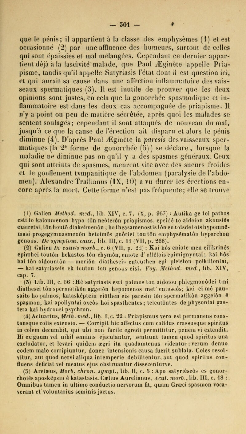 — 501 — * que le pénis; il appartient à la classe des emphysèmes (I) et est occasionné (2) par une affluence des humeurs, surtout de celles qui sont épaissies et mal mélangées. Cependant ce dernier appar- tient déjà à la lascivité malade, que Paul iEginète appelle Pria- pisme, tandis qu'il appelle Salyriasis l'état dont il est question ici, et qui aurait sa cause dans une affection inflammatoire des vais- seaux spermatiques (3). Il est inutile de prouver que les deux opinions sont justes, en cela que la gonorrhée spasmodique et in- flammatoire est dans les deux cas accompagnée de priapisme. Il n'y a point ou peu de matière sécrétée, après quoi les malades se sentent soulagés; cependant il sont attaqués de nouveau du mal, jusqu'à ce que la cause de l'érection ait disparu et alors le pénis diminue (4). D'après Paul ./Eginèle la paresis des vaisseaux sper- matiques (la 2e forme de gonorrhée (5) ) se déclare, lorsque la maladie ne diminue pas ou qu'il y a des spasmes généraux. Ceux qui sont atteints de spasmes, meurent vite avec des sueurs froides et le gonflement tympanitique de l'abdomen (paralysie de l'abdo- men). Alexandre Tralliauus (IX, 10) a vu durer les érections en- core après la mort. Cette forme n'est pas fréquente; elle se trouve (1) Galien Melhod. mod., !ib. XIV, c. 7. (X, p. 967) : Autika ge toi pathos esti to kaloumenon hypo ton neôterôn priapismos, epeidê to aidoion akousiôs exairetai, ton houtô diakeimenôn ; ho theasamenostis trtn en toisde lois h ypomnê- masi progegymnasmenôn hetoimôs gnôriei toutôn emphysêmalôn hyparchon genous. De symptom. caus., lib. III, c. II (VII, p. 266). (2) (ialien De causis morb., c. 6 (VII, p. 22) : Kai nos eniote men eilikrinês epirrhei toutôn hekastos ton chymôn, eniote d'allêlois epimignyntai ; kai hôs hai ton oidounlôn — inoriôn dialheseis entoulhen epi pleiston poikillontai, — kai satyriaseis ek toutou tou genous eisi. Voy. Melhod. med , lib. XIV, cap. 7. (3) Lib. III, c. 56 :Hê satyriasis esti palmos tou aidoiou phlegmonôdei Uni diathesei ton spermaiikôn aggeiôn hepomenos met'enîaseôs; kai ei mê pau- sailo ho palmos, kalaskêplein eiôthen eis paresin ton spermatikôn aggeiôn ê spasmon, kai apollyntai oxeôs hoi spasthentes; leleutônles de physonlai gas- tera kai hydrousi psychron. (4) Acluarius, Melh. med., lib. I,c. 22 : Priapismus vero est permanens cons- tansque colis exiensio. — Corripil hic aflectus cum calidus crassusque spiritus in colem decumbit, qui ubi non facile egredi permitlitur, penein vi exlendit. Ili exiguum vel nihil seminis ejaculantur, sentiunt tarnen quod spiritus una excludatur, et levari quidem œgri ila quadamienus videntur : verum denuo eodem malo corripiunlur, donec intensionis causa fuerit sublala. Coles resol- vitur, aut quod nervi aliqua intempérie debilitentur, aut quod spiritus con- iluens deficial vel meatus ejus obstruantur dissecenturve. (5) Arelaeus, Morb. chron. sympl., lib. II, c. 5 : Apo satyriêseôs es gonor- rhoiês aposkêpsin è katastasis. Caelius Aurelianus, Acul. morb., lib. III, c. 18 : Omnibus tamen in ultimo conductio nervorum fit, quam Graeci spasmon voca- verant et voluntarius seminis jactus.