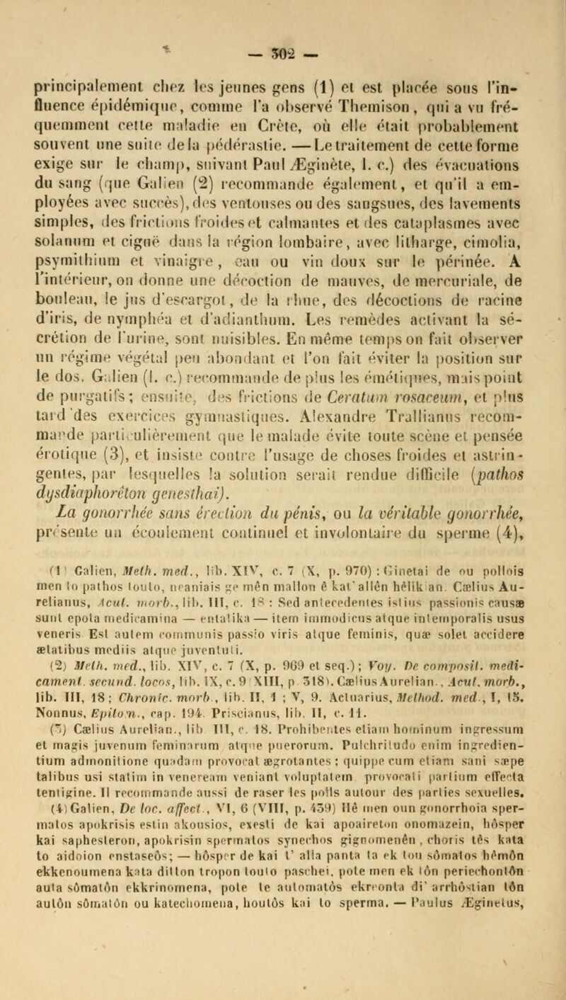 — 50-2 — principalement chez les jeunes gens (1) ei est placée sous l'in- fluence épidémique, comme l'a observé Themison, qui a vu fré- quemment cette maladie en Crète, où elle était probablement souvent une suite delà pédérastie. —Le traitement de cette forme exige sur le champ, suivant Paul yEginète, I. c.) des évacuations du sang (que Galien (2) recommande également, et qu'il a em- ployées avec succès), des ventouses ou des sangsues, des lavements simples, des frictions froides et calmantes et des cataplasmes avec solanum et ciguë dans la région lombaire, avec lilharge, cimolia, psymiihium et vinaigie, eau ou vin doux sur le périnée. A l'intérieur, on donne une décoction de mauves, de mercuriale, de bouleau, le jus d'escargot, de la ilme, des décoctions de racine d'iris, de nymphéa et d'adiauthum. Les remèdes activant la sé- crétion de l'urine, sont nuisibles. En même temps on fait observer un régime végétal peu abondant, et l'on fait éviter la position sur le dos. G;.lien (I. c.) recommande de plus Ses émétiqwes, nuis point de purgatifs; ©ns les frictions de Ceratnoi rosareum, et plus tard des exercices gyranasliques. Alexandre Trallianus recom- mande particulièrement que le malade évite toute scène et pensée erotique (3), et insiste contre l'usage de choses froides et astrin- gentes, par lesquelles !a solution serait rendue difficile (pathos dysdiaphorêlon genesthai). La gonorrhee sans érection du pénis, ou la véritable gonorrhee, présente un écoulement continuel et involontaire du sperme (4), (1) Galien, 3Ielh. rned., Ifb. XIV, c. 7 X, p. 970) : Ginetai de ou portais mon lo pathos louto, m aniais ge mên mallou ê kal'allèn héTik an Caelius Au- reliaiius, icut. mor6., lib. III, c. 18 : Sed antécédentes istius passionis causa suut epota medicamina — entatika — item immodims atque intemporalis usus veneris Est autem communis passio viris atque feminis, qua? solei accidere œlatibus mediis atque juventu; i. (2) ttelh. meâ., lil). XIV, e. 7 CX, p. !)GD et seq.); Y'oij. De eomposil. médi- cament, secund. locos, lib. IX, c. 9 XIII, p. 318*. Caelius A urelian. icut. morjt., lib. III, 18; Chrome, mnrb , lib. II, 1 ; V, 9. Actuarius, Melhod. med , I, tîi. Nonnus, EpiloM., eap. 194. Priscianus, lil). II, c. 11. (3) Caelius Aurelian., lib III, c. 18. Prohibentes etiam honrinvm ingressum et masfis juvenum femnrnrura atque puerorum. Pulchriltido rnim ingredien- tium adrnonitione quadam pmvocat aegrotantes : quippe cum etiam sani s.-epe talibus usi statim in vcnccmi \enianl vnluptatem provocali paitium euVla leniigine. Il recommande aussi de raser les poils autour des parties sexuelles. (4)Galien, De loc. affect., VI, (5 (VIII, p. £39) Hè men oun ^miorrhoia sper- mstos apokrîsis estin akousios, exesti de kai apoaireton onomazein, liAsper kai saphesleron, apokrisin spermalos syneehos gignomenên . eboris tes kata to aidoion enstaseôs; — bôsp; r de kai t' alla panta la ek lou sômatos bèmôn ekkenoumena kata dilton tropon toulo pasibei. pote men ek lôn periechonlAn auia sômaton ekkrinomena, pote te automates ekn onla di' arrbôslian ton aulôn somalôn ou katecliomena, boulôs kai lo sperma. — l'aulus ^Eginetus,