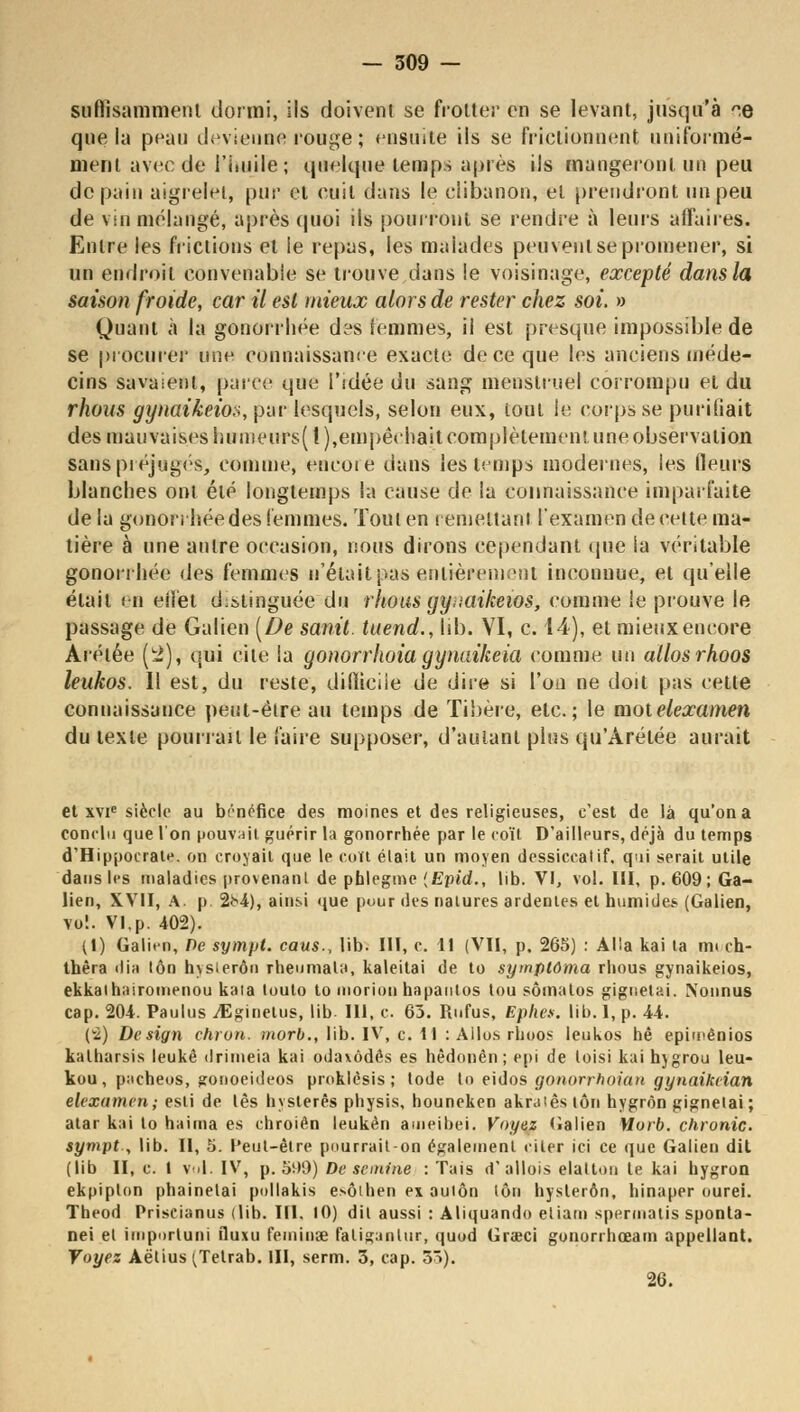 suffisamment dormi, Ils doivent se frotter en se levant, jusqu'à ^e que la peau devienne rouge ; ensuite ils se frictionnent uniformé- ment avec de l'iuiile ; quelque temps après ils mangeront un peu de pain aigrelet, pur et cuit dans le clibanon, et prendront un peu de vin mélangé, après quoi ils pourront se rendre à leurs affaires. Entre les frictions et le repas, les malades peuvent se promener, si un endroit convenable se trouve dans le voisinage, excepté dans la saison froide, car il est mieux alors de rester chez soi. » Quant à la gonorrhée d?s femmes, il est presque impossible de se procurer une connaissance exacte de ce que les anciens méde- cins savaient, parce que l'idée du sang menstruel corrompu et du rhous gynaikeio», pur lesquels, selon eux, tout le corps se purifiait des mauvaises hunieurs(l),empêchait complètement une observation Sans préjugés, comme, encore dans les temps modernes, ies fleurs blanches ont été longtemps la cause de la connaissance imparfaite delà gonorrhée des femmes. Tout en remettant l'examen de cette ma- tière à une antre occasion, nous dirons cependant que ia véritable gonorrhée des femmes n'était pas entièrement inconnue, et qu'elle était en effet distinguée du rhous gyaaikeios, comme ie prouve le passage de Galien [De sanit. tuend., lib. VI, c. 14), et mieuxencore Arétée (!2), qui cite la gonorrhoia gynaikeia comme un allosrhoos leukos. Il est, du reste, dilïiciie de dire si l'on ne doit pas cette connaissance peut-être au temps de Tibère, etc.; le motelexamen du texte pourrait le faire supposer, d'autant plus qu'Arétée aurait et xvie siècle au bénéfice des moines et des religieuses, c'est de là qu'on a conclu que l'on pouvait guérir la gonorrhée par le coït D'ailleurs, déjà du temps d'Hippocrate. on croyait que le coït était un moyen dessiccatif, qui serait utile dans les maladies provenant de phlegme {Epid., lib. VI, vol. III, p. 609; Ga- lien, XVII, A. p 2b4), ainsi que pour îles natures ardentes et humide*. (Galien, vol. VI,p. 402). (1) Galien, De sympt. caus., lib. III, c. 11 (VU, p. 265) : Alla kai ta mech- thêra dia lôn hvsierôn rheumata, kaleitai de to symptûma rhous gynaikeios, ekkalhairomenou kata touto to moriou hapautos tou sômatos gignetai. Nonnus cap. 204. Paulus VEginetus, lib. 111, c 63. Rufus, Ephes. lib. 1, p. 44. (v2) Design chron. morb., lib. IV, c. Il : Allos rhoos leukos hê epimênios kalharsis leukê drimeia kai odavôdês es hèdonên ; epi de toisi kai hjgrou leu- kou, pacheos, gonoeideos proklèsis ; tode to eidos gonorrhoian gynaikiian elexamen; esti de lès hysterês physis, houneken akraiês lôn hygrôn gignelai; atar kai to haima es chroién leukèn ameibei. Voyez (Jalien Vtorb. chronic. sympt , lib. Il, 5. Peut-être pourrait-on également citer ici ce que Galien dit (lib II, c. I vol. IV, p. 5i>9) De se mine : Tais d'allois elatton le kai hygron ekpipton phainelai pollakis esôihen ex aulôn lôn hysterôn, hinaper ourei. Theod Priseianus (lib. III. 10) dil aussi : Aliquando etiam spermatis sponta- nei et importuoi fluxu feminse faliganlur, quod Grœci gonorrhœam appellant. Voyez Aëtius (Tetrab. III, serm. 3, cap. 5S). 26.