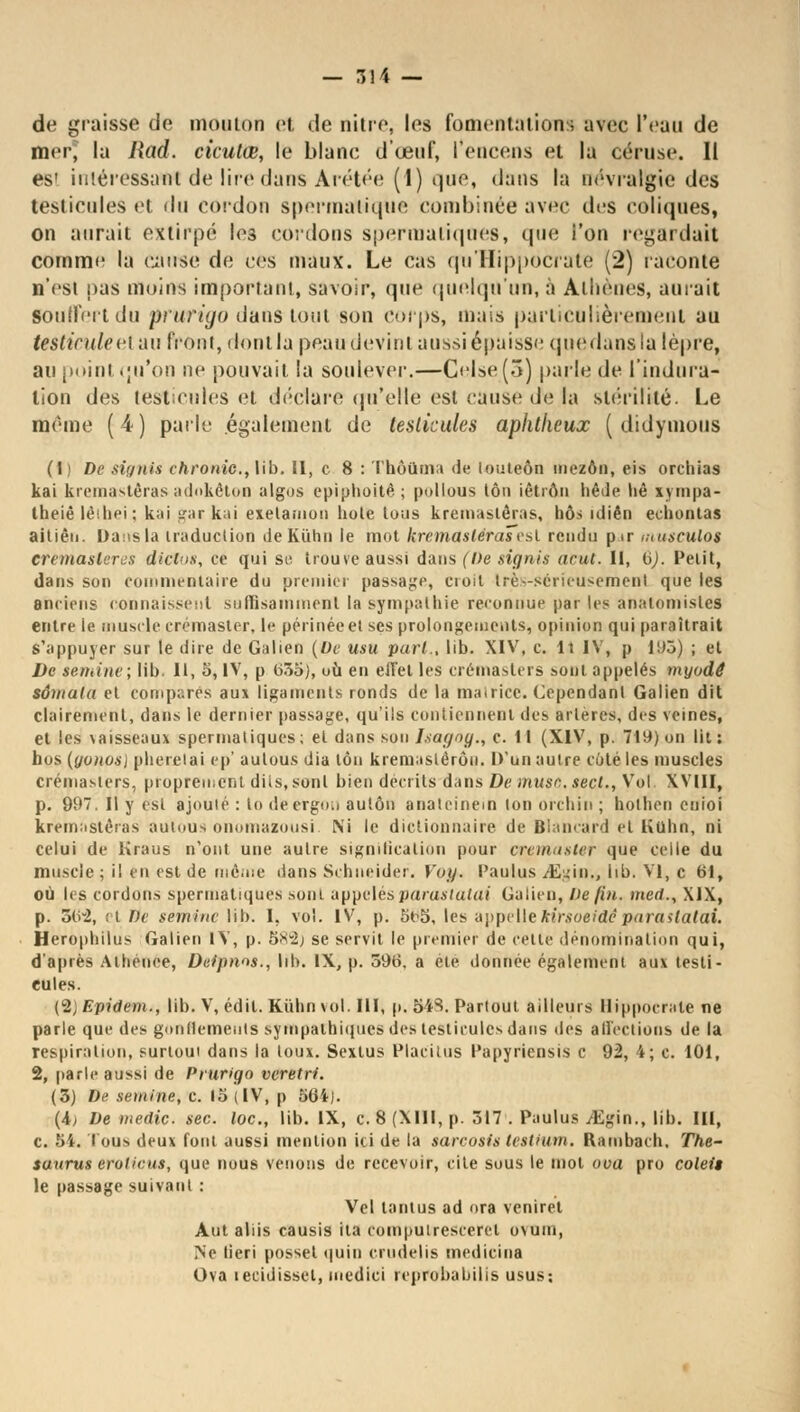de graisse de moulon et de nitre, les fomentations avec l'eau de mer, la liad. cicutœ, le blanc d'œuf, l'encens et la céruse. Il es' iniéressant de lire dans Ârétée (1) que, dans ta névralgie des testicnles et du cordon spermatique combinée avec tics coliques, on aurait extirpé les cordons spermatiques, que l'on regardait comme la cause de ces maux. Le cas qu'IIippocrate (2) raconte n'csi pas moins important, savoir, que quelqu'un, à Athènes, aurait souffert du pruf igo dans tout son corps, mais particulièrement au testicule et an front, dont la peau devint aussi épaisse quedansla lèpre, au point qu'on ne pouvait la soulever.—Çelse(3) parle de l'indura- tion des testicules et déclare qu'elle est cause de la stérilité. Le même (4) parle également de testicules aphtheux ( didymous (I ) De siynis chronic, lib. Il, c 8 : Thôûma de (ouleôn mezôn, eis orchias kai kremastèras adokêton algos epiphoitê ; pollous ton iêtron hêde lié xympa- theiê lèihei; kai gar kai exelamou hole tous kremasléras, hôs idiên echontas aitièn. Dans la traduction deKûhn le mot kremasléraTvsl rendu p ir musculo$ cremaslercs dictos, ce qui se trouve aussi dans (De signis acut. II, bj. Pelit, dans son commentaire du premier passade, cioil très-Sérieusement que les anciens connaissent suffisamment la sympathie reconnue par les anatomisles entre ie muscle crémaster, le périnée et ses prolongements, opinion qui paraîtrait s'appuyer sur le dire de Galien (De usu pari., lib. XIV, c. Il IV, p 193) ; et De semine; lib. Il, S, IV, p 655), où en eiTel les crémasters sont appelés myodé svwala et comparés aux ligaments ronds de la matrice. Cependant Galien dit clairement, dans le dernier passage, qu'ils contiennent des artères, des veines, et les vaisseaux spermatiques ; et dans son Ltagny., c. 11 (XIV, p. 71i*) on lit : hos (yonoal plierelai ep' aulous dia ton kremaslêrôii. D'un autre côté les muscles crémasters, proprement dits,sont bien décrits dans De muso. sect., Vol. XVIII, p. 997. Il y est ajouté : lo deergon aulôn anateinein ton orchin ; hotlien enioi krèmastêras autous onomazousi. Ni le dictionnaire de Blancard et Kuhn, ni celui de Kraus n'ont une autre signification pour aremasteT que celle du muscle; il en est de uième dans Schneider. Voy. Paulus /Egin., lib. VI, c 61, où les cordons spermatiques sont appelés parasiutai Galien, De fin. med., XIX, p. 56-2, et Dr semine lib. I, vol. IV, p. 5t>5, les appellehirsoeidéparastatai. Herophilus Galien IV, p. Sxu2> se servit le premier de cette dénomination qui, d'après Athénée, Detpnos., lib. IX, p. 596, a été donnée également aux testi- cules. (2) Epidem., lib. V, édil. Kùhn vol. III, p, 543. Partout ailleurs llippocrate ne parle que des gonflements sympathiques des testicules dans des affections de la respiration, surtout dans la toux. Sexlus Placitus Papyriensis c 92, 4; c. 101, 2, parle aussi de Prurigo veretri. (3) De semine, c. 15 (IV, p 56i). (i> De inedic sec. loc., lib. IX, c. 8 (XIII, p. 517 . Paulus iEgin., lib. III, c. 5i. tous deux font aussi mention ici de la sarcosis testiwn. Ilambach, The- saurus crotiens, que nous venons de recevoir, cite sous le mol ova pro coleit le passage suivant : Vel tantus ad ora veniret Aut aliis causis ila rompulrescerel ovum, Ne tieri posset quin crudelis medieina Ova lecidissel, medici reprobabiiis usus;