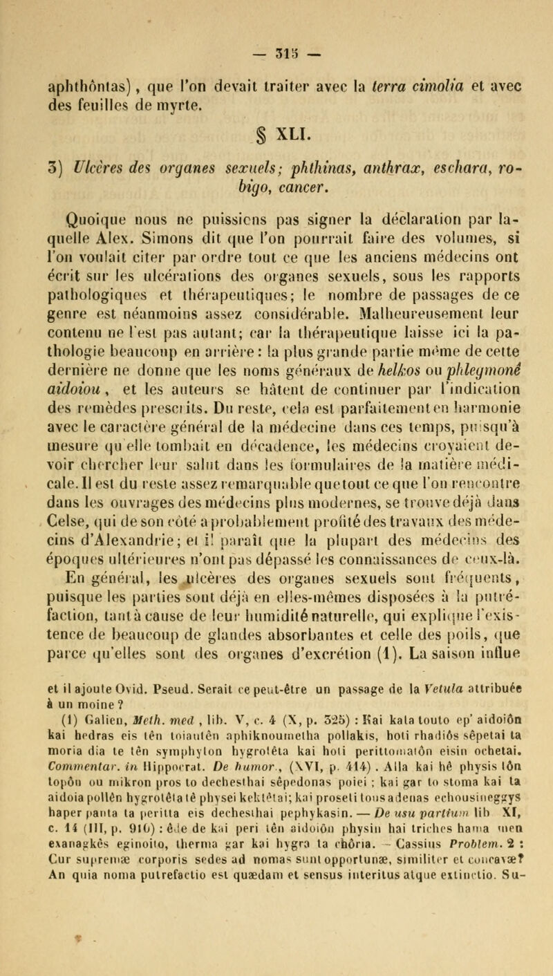 — 3115 — aplithôntas), que l'on devait traiter avec la terra cimolia et avec des feuilles de myrte. § XLI. 3) Ulcères des organes sexuels; phthinas, anthrax, eschara, ro- biyo, cancer. Quoique nous ne puissions pas signer la déclaration par la- quelle Alex. Simons dit que l'on pourrait faire des volumes, si l'on voulait citer par ordre tout ce (pie les anciens médecins ont écrit sur les ulcérations des organes sexuels, sous les rapports pathologiques et thérapeutiques; le nombre de passages de ce genre est néanmoins assez considérable. Malheureusement leur contenu ne l'est pas autant; car fa thérapeutique laisse ici la pa- thologie beaucoup en arrière : la plus grande partie même de cette dernière ne donne que les noms généraux de helkos ou plrfeytnonê aidoiou, et les auteurs se hâtent de continuer par l'indication des remèdes présents. Du reste, cela est parfaitement en harmonie avec le caractère général de la médecine dans ces temps, pusqu'à mesure qu'elle tombait en décadence, les médecins croyaient de- voir chercher leur salut dans les formulaires de îa matière médi- cale. 11 est du reste assez remarquable quetout ce que l'on rencontre dans les ouvrages des médecins plus modernes, se trouve déjà dans Celse, qui de son côté a probablement profité des travaux des méde- cins d'Alexandrie; ei i! paraît que lu plupart des médecins des époques ultérieures n'ont pas dépassé les connaissances de ceux-là. En général, les .ulcères des organes sexuels sont fréquents, puisque les parties sont déjà en elles-mêmes disposées à la putré- faction, tant à cause de leur humidité naturelle, qui explique l'exis- tence de beaucoup de glandes absorbantes et celle des poils, que parce qu'elles sont des organes d'excrétion (1). La saison influe et il ajoute Ovid. Pseud. Serait ce peut-être un passage de la Vetula attribuée a un moine ? (1) Galion, Mclh. med , lib. V, c. 4 (X, p. 5-25) : Kai kala touto ep' aidoiôn kai hedras eis têo loiautèn aphîknouraelha pollakis, hoti rhadiôs sêpetai ta moria dia te tèn sympbylon hygrolèta kai holi perillnmatôn eisin ochetai. Commentai-, in llippocrat. De humor., (\VI, p. 414) . Alla kai hê physis ton topôn ou inikron pros to dechesibai sêpedonas poiei ; kai gar lo stoma kai ta aidoia pollen hygrotêta té physei kek tétai; kai proseti tousadenas echousineggyS haper panta la peritta eis dechesihai pepbykasin.— De usu partium lib XI, c. 14 (III, p. 910) : êJe de kiii péri tên aidoiôn physiu bai triebcs han>a '»en e.\anaj;kès eginoito, tberma j.'ar kai bygra la cnôna. Cassius Problem.'î : Cur siipremx corporis sodés ad nomas suni opportunae, similitcr ei concasse? An quia noma pulrefactio est quaedam et sensus interilusaique extinclio. Su-