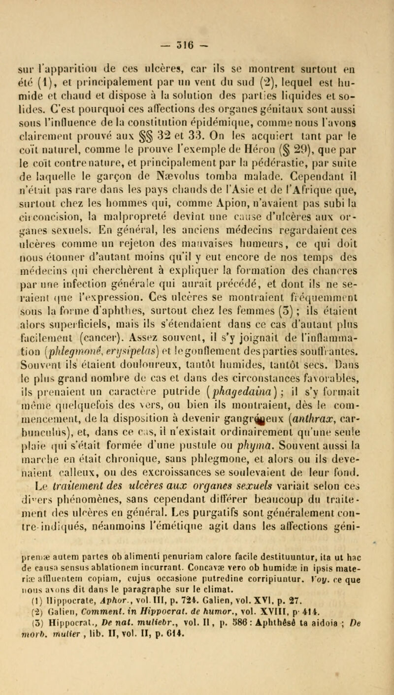 sur l'apparition de ces ulcères, car ils se montrent surtout en été (1), et principalement par un vont du sud (v2), lequel est hu- mide et chaud et dispose à la solution des parties liquides et so- lides. C'est pourquoi ces affections des organes génitaux sont aussi sous l'influence de la constitution épidémique, comme nous l'avons clairement prouvé aux §§ 32 et 33. On les acquiert tant par le coït naturel, comme le prouve l'exemple de Héron (§ 29), que par le coït contre nature, et principalement par la pédérastie, par suite de laquelle le garçon de Nœvolus tomba malade. Cependant il n'était pas rare dans les pays chauds de l'Asie et de l'Afrique que, surtout chez les hommes qui, comme Apion, n'avaient pas subi la circoncision, la malpropreté devînt une cause d'ulcères aux or- ganes sexuels. En général, les anciens médecins regardaient ces ulcères comme un rejeton des mauvaises humeurs, ce qui doit nous étonner d'autant moins qu'il y eut encore de nos temps des médecins qui cherchèrent à expliquer la formation des chancres par une infection générale qui aurait précédé, et dont ils ne se- raient (pie l'expression. Ces ulcères se montraient fréquemment sous la forme d'aphlhes, surtout chez les femmes (5) ; ils étaient alors superficiels, mais ils s'étendaient dans ce cas d'autant plus facilement (cancer). Assez souvent, il s'y joignait de l'inflamma- tion (phlegtnanê, erysipelas) et le gonflement des parties souillantes. Souvent ils étaient douloureux, tantôt humides, tantôt secs. Dans le plus grand nombre de cas et dans des circonstances favorables, ils prenaient un caractère putride (phagedaina) ; il s'y formait même quelquefois des vers, ou bien ils montraient, dès le com- mencement, de la disposition à devenir gangr^jeux [anthrax, ear- buneulùs), et, dans ce cas, il n'existait ordinairement qu'une seule plaie qui s'était formée d'une pustule ou phyma. Souvent aussi la marche en était chronique, sans phlegmone, et alors ou ils deve- naient calleux, ou des excroissances se soulevaient de leur fond. Le traitement des ulcères aux organes sexuels variait selon ce di'ers phénomènes, sans cependant différer beaucoup du traite- ment des ulcères en général. Les purgatifs sont généralement con- tre indiqués, néanmoins l'émétique agit dans les alfections géni- preriiie aulem partes obalimenti penuriam calore facile destituuntur, ita ut hac de catisn sensusablationem incurrant. Concavse vero ob humidîe in ipsis male- riie alïliictitem copiam, cujus occasione putredine corripiuntur. Yoy. ce que nous a\ons dit dans le paragraphe sur le climat. (I) Uippocrate, Aphor., vol.III, p. 72*. Galien, vol. XVI. p. 27. (-2) (îalien, Comment, in Hippocrat. de humor., vol. XVIII, p- 414. (5) Hippocrat., De nat. muliebr., vol. Il, p. 586: Aphthêsé ta aidoia ; De morb. mulier , lib. II, vol. II, p. C14.