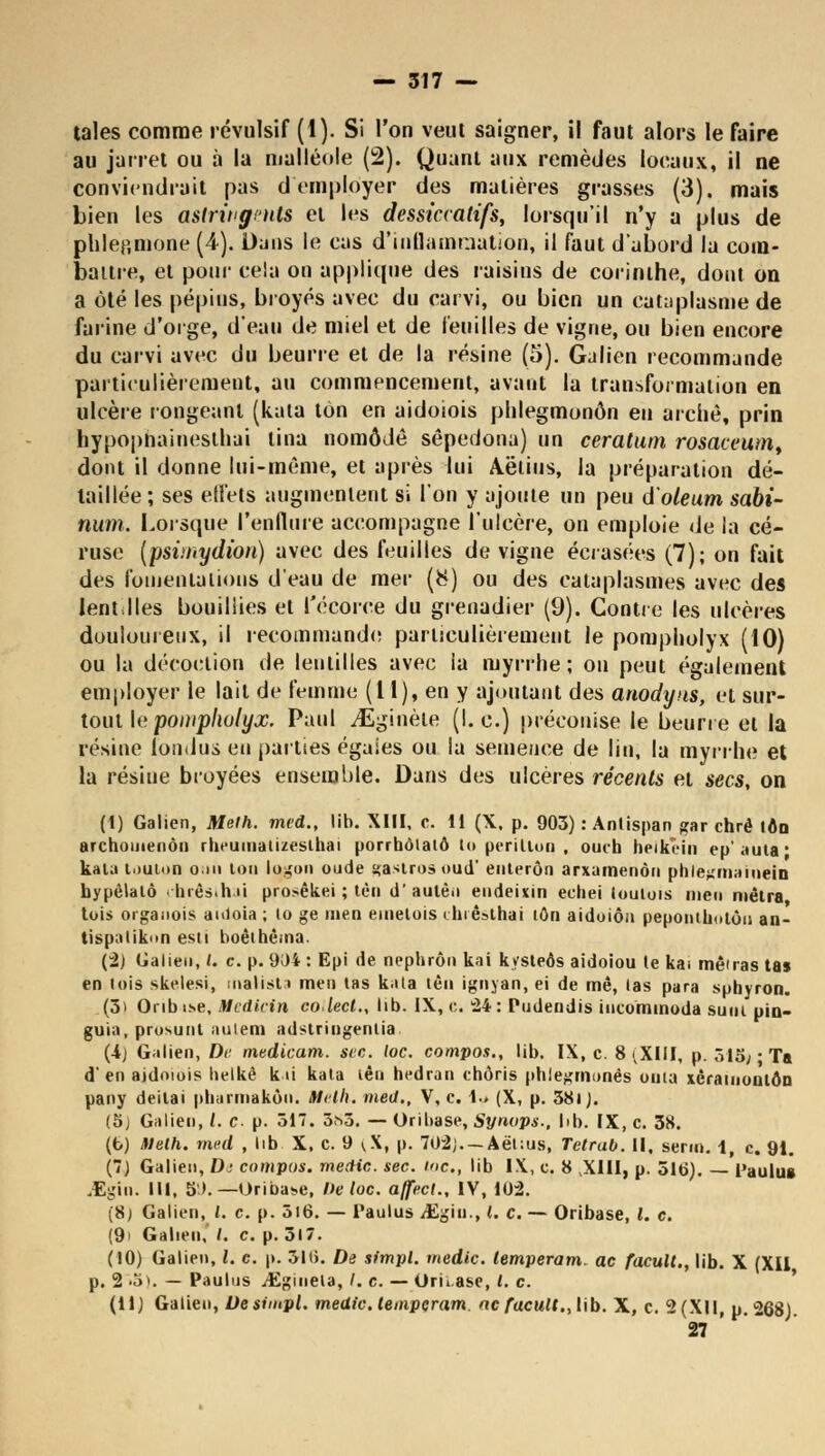 taies comme révulsif (1). Si l'on veut saigner, il faut alors le faire au jarret ou à la malléole (2). Quant aux remèdes locaux, il ne conviendrait pas d'employer des matières grasses (3). mais bien les astringents et les dessiccatifs, lorsqu'il n'y a plus de phlep.mone (4). Dans le cas d'inflammation, il faut d'abord la com- battre, et pour cela on applique des raisins de corinihe, dont on a été les pépins, broyés avec du carvi, ou bien un cataplasme de farine d'orge, d'eau de miel et de feuilles de vigne, ou bien encore du carvi avec du beurre et de la résine (5). Gulien recommande particulièrement, au commencement, avant la transformation en ulcère rongeant (kala ton en aidoiois phlegmonôn en arche, prin hypophaineslhai tina nomôdê sêpedona) un ceratum rosaceum, dont il donne lui-même, et après lui Aëlius, la préparation dé- taillée; ses effets augmentent si l'on y ajoute un peu d'oleum sabi- num. Lorsque l'enflure accompagne l'ulcère, on emploie de la cé- ruse (psiinydion) avec des feuilles de vigne écrasées (7); on fait des fomentations d'eau de mer (&) ou des cataplasmes avec des lent,Iles bouillies et l'écorce du grenadier (9). Contre les ulcères douloureux, il recommande particulièrement le pompholyx (10) ou la décoction de lentilles avec la myrrhe; on peut également employer le lait de femme (l 1), en y ajoutant des anodyns, et sur- tout le pompholyx. Paul yEginèle (I. c.) préconise le beurre et la résine fondus en parties égaies ou la semence de lin, la myrrhe et la résilie broyées ensemble. Dans des ulcères récents et secs, on (1) Galien, Meth. med., lib. XIII, c. 11 (X. p. 903) : Anlispan gar chrè ton archuuienôii rbeuinatizeslhai porrbôiatô lo péri lion , ouih heikcin épaula* kata louion oui ton logon oude gaslros oud' enterôn arxamenôn phle^mameiD hypèlatô chrêsthai prosêkei ; tèn d'aulêii endeixin echei loutois nien métra tois organois auloia ; to ge inen einelois chrêsthai ton aidoiôn pepontkotôu an- tispatikon esti boêthèma. (2) Galien, L c. p. 904 : Epi de nephrôn kai kysteôs aidoiou le ka> menas tas en lois skelesi, inalista men las kala lèn ignyan, ei de mê, las para suhyron. (3) Onbi.se, Medtcin colect., lib. IX, e. 24: Pudendis incommoda suiu pin- guia, prusunt aulem adslringenlia (4j Galien, De mtdicam. sec. loc. compos., lib. IX, c. 8 (XIII, p. 515;-Ta d'en aidoiois helkè kai kata lên hedran chôris phlegmonés onta xcramoulôn pany deilai pbarmakôn. Meth. med., V, c. !•» (X, p. 38» J. (5) Galien, /. c. p. 517. 3^5. — Oribase, Synops., hb. IX, c. 38. (b) Meth. med , lib X, c. 9 ^X, p. 702j.— Aël:us, TetraO. Il, serin, 1 c. 9i. (7) Galien, D; compas, medic. sec. me., lib IX, c. 8 XIII, p. 516). Paulu» iEgin. III, S>. — Oribase, De loc. affecl., IV, 10:2. (8) Galien, l. c. p. 5i6. — Paulus JEgiii-, L c. — Oribase, l. c. (9> Galien, /. c. p. 517. (10) Galien, /. c. p. 316. De simpl. medic. lemperam. ac facult., lib. X (XII p. 2 -5>. — Paulus /Emmêla, /. c. — Oru.ase, l. c. (11) Galien, Desimpl. medic. lemperam. ne facult., lib. X, c. 2 (XII, p. 268) 27 '