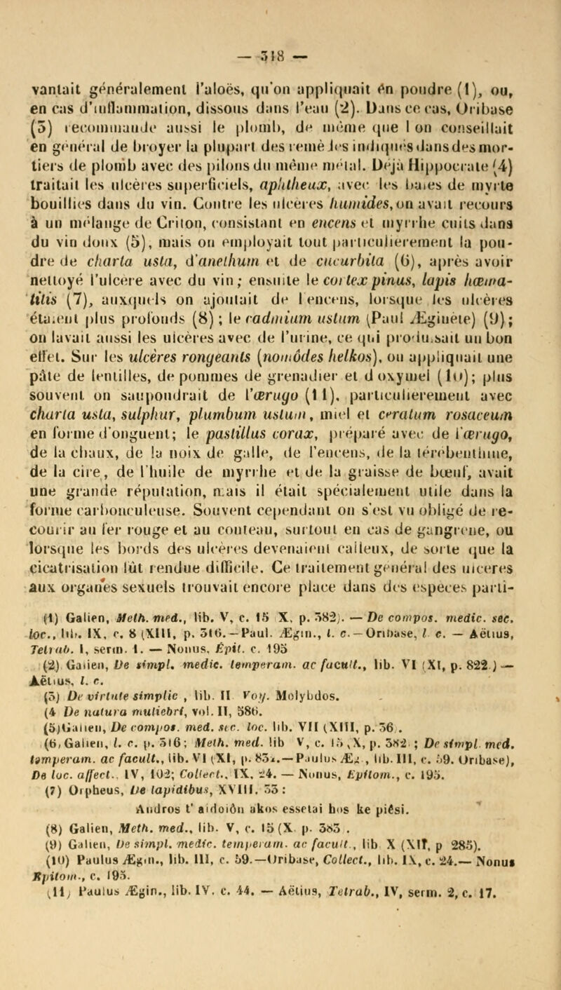 — ô IK — vantait généralement i'aloës, qu'on appii(|uait en poudre (1), ou, en cas d'inflammation, dissous dans l'eau (2). Dans ce cas, Oribase (5) recommande aussi le plomb, de même que I on conseillait en général de broyer la plupart des reinèJcs indiqués dans d^s mor- tiers de plomb avec des pilons du même métal. Déjà Hippocrate '4) traitait les ulcères superficiels, aplilheux, avec les baies de myrte bouillies dans du vin. Contre les ulcères humides, on avait recours à un mélange de Crilon, consistant en encens et myrrhe cuits dans du vin doux (5), mais ou employait tout particulièrement la pou- dre de cliarta usta, d'anellium et de cucurbila (0), après avoir nettoyé l'ulcère avec du vin; eiiMiile le coitexpinus, lapis Itœma- tilis (7), auxquels on ajoutait de l'encens, lorsque les obères étaient plus profonds (8); le cadmium ustum [Pimi yEgiuète) [[)); on lavait aussi les ulcères avec de l'urine, ce qui produisait un bon ellei. Sur les ulcères rongeants [nomades helkos), ou appliquait une pâte de lentilles, de pommes de grenadier et d oxymel (1m); plus souvent on saupoudrait de i'œruyo (1 1). particulièrement avec charta usta, sulphur, plumbum uslum, miel et erratum rosaceum en forme d'onguent; le paslillus corax, préparé avec de ïœrugo, de la chaux, de !a noix de galle, de l'encens, de la térébenthine, de la cire, de l'huile de myrrhe et de la graisse de bœuf, avait une grande réputation, n;ais il était spécialement utile dans la forme carbonculeuse. Souvent cependant on s'est vu obligé de re- courir au 1er rouge et au couteau, surtout en cas de gangrené, ou lorsque les bords des ulcères devenaient calleux, de sorte que la cicatrisation lût rendue difficile. Ce traitement général des ulcères aux organes sexuels trouvait encore place dans des espèces para- ît) Galien, Melh. med., lib. V, o. 15 X, p. 582}. — De compos. medic. sec. toc. bit. IX, c. 8 (Xlll, p. 5I0.-Paul. /Egin., ». c-OnDase, / c. - Aëlius, Teluil». I, serti», t. — Noniis. Êpil. c. 195 (2) Gaiien, De tim.pl. medic. tempérant, ac facult., lib. VI :Xl, p. 822 J — JLëtius, l. c. (5j Dr virlnie simplic , tilt. II Voy. Molybdos. (4 De natura muliebri, vol. Il, 580. (5jG;meii, De rompot. med. sic. loc. lib. VII (XIII, p. 56 . (t>,Galien, l. c. p. 5l6; Melh. med. !ib V, c. I5,X, p. 5«-2 ; Dr stmpl med. lamperam. ac facult., lib. VI (XI, p. 85*.— Paulus M,*. , lib. III, c. ;>9. Oribase), De toc. affect.. IV, 102; Collent., IX, 24. — Noiius, Epiloin., c. 195. (7) Oipheus, De lapidibus, XVIII. 55: Audros ï aidoiôu tfkos essetai bus ke piési. (8) Galien, Meth. med.. lib. V, c. 15 (X p. 585 . (9) Galie», De simpl. medic. tempérant, ac facult., lib X (Xlî, p 285). (10) Patilus ififliii., lib. 111, c. 59.—Oribuse, Collect., lib. IX, c. 24.— IVonui Jtpitom., C. 195.