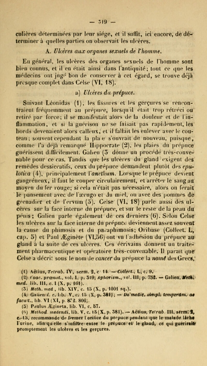 — .19 — culières déterminées par leur siège, et il suffit, ici encore, de dé- terminer à quelles parties on observait les ulcères. À. Ulcères aux organes sexuels de l'homme. En général, les ulcères des organes sexuels de l'homme sont bien connus, et il en émit ainsi dans l'antiquité; tout ce que les médecins ont jugé bon de conserver à cet égard, se trouve déjà pivsque complet dans Celse (VI, 18). a) Ulcères du prépuce. Suivant Léonidas (1), les fissures et les gerçures se rencon- traient fréquemment au prépuce, lorsqu il était trop rétréci ou retiré par force; il se manifestait alors de la douleur et de l'in- flammation, et si la guérison ne se faisait pas rapidement, les bords devenaient alors calleux, et il fallait les enlever avec le cou- teau ; souvent cependant la pla e s'ouvrait de nouveau, puisque, comme l'a déjà remarqué Hippoerate (2), les plaies du prépuce guérissent difficilement. Galien (5 donne un procédé très-conve- nable pour ce cas. Tandis que les ulcères du gland exigent des remèdes dessiccatifs, ceux du prépuce demandent plutôt des epur lolica (4), principalement Vanethum. Lorsque le prépuce devient gangreneux, il faut le couper cireulairement, et arrêter le sang au moyen du fer rouge; si cela n'était pas nécessaire, alors on ferait le pansement avec de l'œrugo et du miel, ou avec des pommes dé grenadier et de l'ervum (5). Celse (VI, 18) parle aussi des ul- cères sur la face interne du prépuce, et sur le rei»ie de la peau du pénis; Galien parle également de ces derniers ((j). Selon Celse les ulcères sur la face interne du prépuce deviennent assez souvent la cause du phimosis et du pa.aphimosis; Oribase (Colleet. L, cap. 5) et Paul ^Eginète (VI.56) ont vu l'adhésion du prépuce au gland à la suite de ces ulcères. Ces écrivains donnent un traite- ment pharmaceutique et opératoire très-convenable. Il parait que Celse a décriî sous le nom de cancer du prépuce la nomê des Grecs,' (1) Aëtius, Tetrab. IV, senti. 2, c 14.-—• Collette L* c: 9. (2) (oac. prœnot., vol. I. p. 519; Aphorism., vol. IHppI 754. — Galien. Êfeth. med. lib. III. c. I (X. p. 161). (3) Ueth. med , lib. XIV. c. 15 (X, p. 1001 sq.). (4; Galien l. c. lib. V, c. 15 (\, p. 381); — U&'medic. simph tcmperûm.a* facwt., lib. VI (XI, p 8T2. 806J. (5) P.iiilus .il-ineta. lib. VI, c. 57. (6) Method. meilendi. lib. V. c. I5(X, p. 581). — Aëtius. Tetrab. III, «.erm. 1, e.15, recommande de fermer I erilice du prépuce pendant que le malade lach* l'urine, a lin quelle s'infiltre entre le prépuce et le gland, ce qui guerirtiV prompiemenl les ulcères et les gerçures.