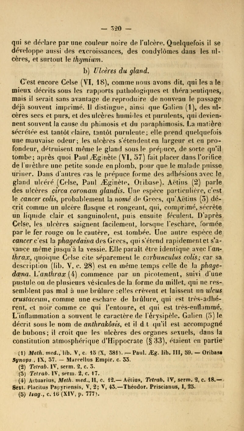 — 320 - qui se déclare par une couleur noire de l'ulcère. Quelquefois il se développe aussi des excroissances, des condylômes dans les ul- cères, et surtout le thymium. b) Ulcères du gland. C'est encore Gelse (VI, 18), comme nous avons dit, qui les a le mieux décrits sous les rapports pathologiques et théra )eutiques, mais il serait sans avantage de reproduire de nouveau le passage déjà souvent imprimé. Il distingue, ainsi que Galion (1), des ul- cères secs et purs, et des ulcères humides et purulents, qui devien- nent souvent la cause du phimosis et du paraphimosis. La matière sécrétée est tantôt claire, tantôt purulente; elle prend quelquefois une mauvaise odeur; les ulcères s'étendenten largeur et en pro- fondeur, détruisent même le gland sous le prépuce, de sorte qu'il tombe; après quoi Paul vEginète (VI, 57) fait placer dans l'orifice de lui èthre une petite sonde en plomb, pour que le malade puisse uriner. Dans d'autres eas le prépuce forme des adhésions avec le gland ulcéré (Celse, Paul iÉginète, Oiibase). Aëtius (2) parle des ulcères çirca coronam glandis. Une espèce particulière, c'est le cancer colis, probablement la nomê de Grecs, qu'Aëlius (3) dé- crit comme un ulcère flasque et rongeant, qui, comprimé, sécrète un liquide clair et sanguinolent, puis ensuite féculent, D'après Celse, les ulcères saignent facilement, lorsque l'eschare, formée par le fer rouge ou le cautère, est tombée. Une autre espèce de cancer c'est la phagedaina des Grecs, qui s'étend rnpidementet s'a- vance même jusqu'à la vessie. Elle paraît être identique avec l'an- thrax, quoique Celse cite séparément le carbunculus colis; car sa description (lib. V, c. 28) est en même temps celle de la phage- dœna. L'anthrax [A) commence par un picotement, suivi d'une pustule ou de plusieurs vésicules de la forme du millet, qui ne res- semblent pas mal à une brûlure :el!es crèvent et laissent un ulcus crustacewn, comme une eschave de brûlure, qui est très-adhé- rent, et noir comme ce qui l'entoure, et qui est très-enflammé, L'inflammation a souvent le caractère de l'érysipèle. Galien (5) le décrit sous le nom de anthrakôsis, et il d.t qu'il est accompagné de bubons; il croit que les ulcères des organes sexuels, dans la constitution atmosphérique d'Hippocrate (§33), étaient en partie (1) Meth. med., lib. V, c. 15 (X, 381). — Paul. JEg. lib. III, 59. — Oribas* Synops , IX, 37. — Marrellus Empir. c. 33. (2) Tetrab. IV, serm. 2, c. 3. (3) Tetrab. IV, serm. 2, c. 17. (4) Actuarius, Meth. med., II, c. 12.— Aëlius», Tetrab. IV, serm. 2, c. 18.— gext. Placitus Papyriensis, V, 2; V, 43.—Théodor. Priscianus, I, 25.