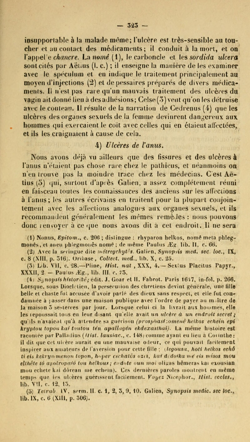 — 343 — insupportable à la malade même; l'ulcère est très-sensible au tou- cher et au contact des médicaments; il conduit à la mort, et on l'appelé chancre. La «orne (1), le carboncle et les sordida ulcéra sont cités par Aeiuis (I. c.) ; il enseigne la manière de les examiner avec le spéculum et en indique le traitement principalement au moyen d'injections (2) et depessaires préparés de divers médica- menis. Il n'est pas rare qu'un mauvais traitement des ulcères du vagin ait donné lieu à des adhésions; Celse(3) veut qu'on les détruise avec le couteau. Il résulte de la narration de Cedrenus (4) que les ulcères des organes sexuels de la femme devinrent dangereux aux hommes qui exerçaient le coït avec celles qui en étaient affectées, et ils les craignaient à cause de cela. 4) Ulcères de l'anus. Nous avons déjà vu ailleurs que des fissures et des ulcères à l'anus n'étaient pas chose rare chez le patinais, et néanmoins on n'en trouve pas la moindre trace chez les médecins. C est Aë- tius (5) qui, surtout d'après Galien, a assez complètement réuni en faisceau toutes les connaissances des anciens sur les affections à l'anus; les autres écrivains en traitent pour la plupart conjoin- tement avec les affections analogues aux organes sexuels, et ils recommandent généralement les mêmes remèdes : nous pouvons donc i envoyer à ce que nous avons dit à cet endroit. 11 ne sera (1) Nnnus, Epitom., c. 206; distingue : rhyparon helkos. nomê meta phleg- monés,et aneu phlegmonês nomê ; de même Paulus JEg lib. Il, C. 66. (2) Avec la seringue dite métregchytês. Galien, Synopsis med. sec loc, IX, c. 8 (XIII, p. 316). Onbase, Coltect. med.. lib. X, c. 25. (3) Lib. VII, c. 28.—Pline, Hist. nat , XXX, 4.—Sexîus Placitus Papyr., XXXII, 2 - Paulus jEg., lib. III. e. 73, (4) Synopsis Mslorièê ; êdil. J. Goar et II. Fabrot. Paris I6i7, in-fol. p. 266. Lorsque, sous Uioclclien. la persécution des chrétiens devint générale, une tille belle et chaste fut accusée d'avoir parlé des dieux sans respect, et elle fut con- damnée à passer dans une maison publique avec l'ordre de payer au m iîlre de la maison 3 se-terces par jour. Lorsque celui ci la livrait aux hommes, elle les lepoussait tous en leur disant qu'elle avait un ulcère à un endroit secret ; qu ;Is n'avaient qu'à attendre sa goérison (prosphasizomenê helkos echein epi kryptuu lapon kai toutou lèn apallnyèn ekdexastliai). La même histoire est racontée par Palladius (llist. lausiac, c. 148/ comme ayant eu lieu à Coiinlhe: il dit que cet ulcère aurait eu nue mauvaise odeur, ce qui pouvait Facilement inspirer aux amateurs de l'aversion pour cette fille ; (legousa, hoti helkos echô ti et» kekrynitnenon topon, h»per csehalôs uzii, kai d. doika tué lis misas mou ellhête lô apatropaiô ton helkous; ei'dote oun moi oligas berneras kai exousian mou echete kai dôreau me echein). Ces dernières paroles montrent en même temps que les ulcères guérissent facilement. Voyez Nicephor., llist. eccles., lib. VII, c. 12, 15. (.>) Tetrub IV, serin. II. c. 1, 2, 3, 9, tO. Galien, Synopsis medic. sec loc,