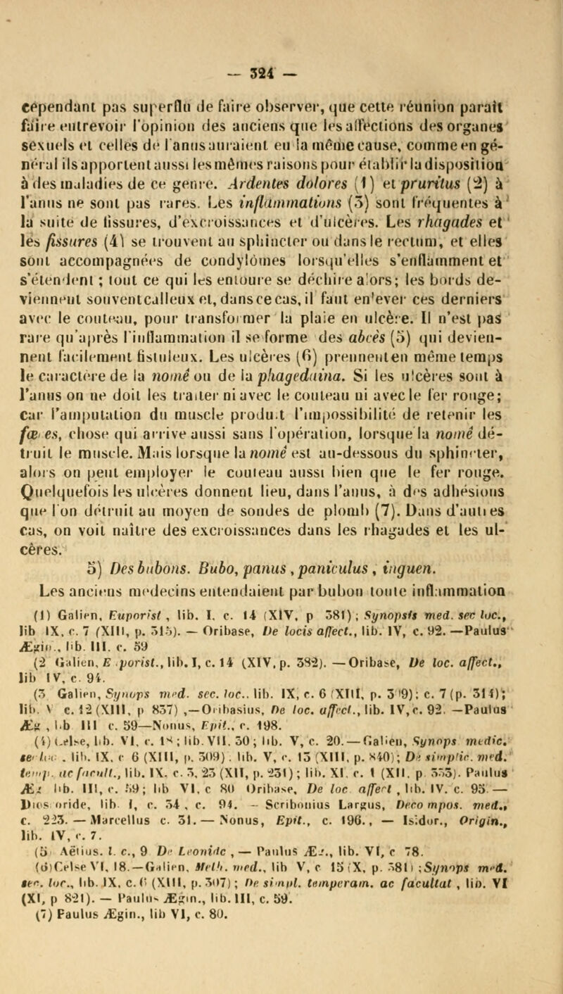 cependant pas superflu Je faire observer, que cette réunion parait faite entrevoir l'opinion des anciens que les affections des organe» sexuels et celles de I anus auraient eu la même cause, comme en gé- néral ils apportent aussi les mêmes raisons pour établir la disposition à des maladies de ce genre. Ardentes dolores (1) et pruritus (4) à l'anus ne sont pas rares. Les inflammations (3) sont fréquentes à' la suite de fissures, d'excroissances et d'ulcères. Les rhogades et ' les fissures (i.\ se trouvent au sphincter ou dans le rectum, et elles sont accompagnées de condylomes lorsqu'elles s'enflamment et s'étendent ; tout ce qui les entoure se déchire alors; les bords de- viennent souventcalleux et, dans ce cas, il faut en'ever ces derniers avec le couteau, pour transformer la plaie en ulcère. Il n'est pas raie qu'après l'inflammation il se forme de^ abcès (5) qui devien- nent facilement tistnleux. Les ulcères (fi) preuneuten même temps le caractère de la noiné on de la pkagednina. Si les ulcères sont à l'anus on ne doit les traiter ni avec le couteau ni avec le 1er rouge; Car l'amputation du muscle produ.t l'impossibilité de retenir les fœ es, chose qui arrive aussi sans l'opération, lorsque la nomê dé- truit le muscle. Mais lorsque la «orne est au-dessous du sphincter, alors on peut employer le couteau aussi bien que le fer rouge. Quelquefois les ulcères donnent lieu, dans l'anus, à d'S adhésions que l'on détruit au moyen de sondes de plomb (7). Dans d'aulies cas, on voit naître des excroissances dans les rhagades et les ul- cères. 5) Des bubons. Bubo, panus, paniculus, inguen. Les anciens médecins entendaient par bubon toute inflammation (1) Galicn, Fupnrist , lib. I. c. \A (XIV, p 381); Synopsis med. sec loc, lib IX, c. 7 (XIII, p. 515). — Oribase, De locis aflect., lib. IV, c. 92. —Paulus iE^in.. Mb. III. ç. o'J (2 Galien, E porist., lib.I,c. 14 (.XIV. p. 33-2).—Oribase, De loc. affect., lib IV. c. 9i. (3 Galien, Synops med. sec. loc. lib. IX, r. 6 XIII, p. 3 »9); c. 7 (p. 314); lib. \ c. 1-2 (XIII. p 857) ,—Oiibasius, lie loc. uffrcl., lib. IV, c. 92. -Paulus AÎ.X , l.b III C. 59—Nnrms F/lit., c. 198. (4)Lilsè, lib. VI. ». I*; lib. VII. 50; lib. V, c. 20. — fiaben, Synops metiiài U*ii>c . lib. IX. c 6 (XIII, |». 309) . lib. V, r. 13 [XIII. p. xiO); D- thnp'ic m<d. temp. ncforull., lib. IX. r. 3. 23 (XII, p. -251) ; lit). XI. r. I (XII. p 533). Paulus JEi lib. III, c. .f.9; lib VI. c 8(1 Oribase, De loc nffert , lib. IV. c. 95 — Dhis orirle, lib I, c. 54 , c. 9t. - Scribonius Largus, Dcco mpos. med., c. 223. — Marcellus c. 51. — .Nonus, Epit., c. 196., — Is'.dor., Origin., lib. IV,.-. 7. (5j Aëiius. I. c, 9 D- Leonide , — Paulus JE.'., lib. VI, c 78. (d)CelseVI. Ig.—Galiro, Kelh. »/««/., lib V, c 15 i'X. p. ^811 -.Synops m-d. itc loc, bb. IX. c.C> (XIII, p. 307) ; De sintpl, ttunpcram. ac facutlat , li». VI (XI, p 821). — eaulu- jEfçin., lib'. III, c. 59. (7) Paulus jEgin., lib VI, c. 80.