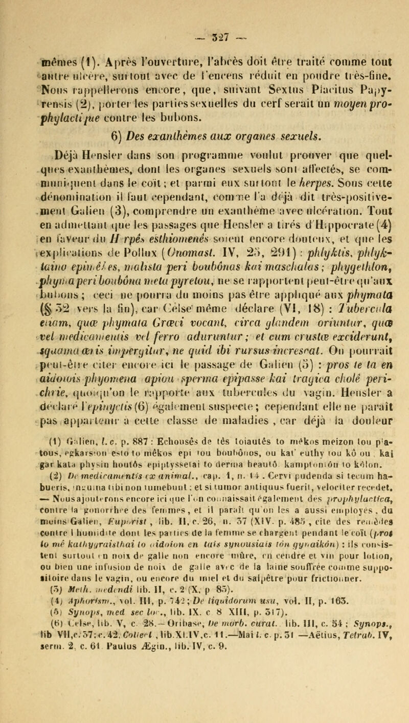 mêmes (i). Après l'ouverture, l'abcès doit être traité comme tout autre ulcère, surlout avec de l'encens réduit en poudre très-fine. Nous rappellerons encore, que, suivant Sextus Piacitus Papy- rensis (2), porter les parties sexuelles du cerf serait un moyenprO' phylactipie contre les bubons. 6) Des exanthèmes aux organes sexuels. Déjà Ht-nsier dans son programme voulut prouver que quel- ques exanthèmes, dont les organes sexuels sonl affectés, se com- muniquent dans le coit ; et parmi eux surtout le herpès. Sous celte dénomination il faut cependant, conme l'a déjà dit très-positive- ment Galien (3), comprendre un exanthème avec ulcération. Tout en admettant que les passages que Hensler a tirés d H;ppocrate(4) en laveur lin // rpê» esthiomenês soient encore douteux, et que les explications de Pollux [Onomast. IV, 25, 291) : phly/Uis, phlyk- taina epithê/es, malista péri bvubônas kvimaschalas ; phyyeihton, .phyn-aperi boubôna ntetupyretou, ne se rapportent peui-être qu'aux Imitons ; < eci ne pourra du moins pas être appliqué aux phymata (§ ->i2 vers la fin), car Celse même déclare (VI, 18) : lubeicula etiam, quœ phymata Grain votant, circa glandem oriuntur, quœ vel medicameitiis vd ferro aduruntur ; et cum crustœ exciderunt, sqaama œiis imperyilur, ne quid ibi rursusincresral. On pourrait peui-êne citer encore ici le passage de Galien (5) : pros te ta en aiuoiuis phyomeua apiou tperma (pipasse kai trayica eholê péri' chrie, quoiqu'on le rapporte aux tubercules du vagin. Hensler a dedaie l'epinyctisfô) également suspecte ; cependant elle ne paraît pas appartenir a cette classe de maladies , car déjà ia douleur (1) Galien, l.c. p. 887 : Echousês de lés loiautês to mêkns meizon tou p!a- tous, pgkars'on esto to inêkos epi iou boultôuos, ou kai' euthy iou ko ou kai gar kaU phystn boutos epiptyssetai to derma heautô kamptninôii io kôlon. (2) l)( mediramintis rx animal., cap. 1, n. 14 . Cervi pudenda si tecum ha- bueris, nLuma obi non uimebunt : et si tumoi antiquus fueril, veloeiter recedet, — Nous ajoutirons encore ici tjue l\.n connaissait également dés prophylacUca, contre la pnunrrhre des fernmps, et il paraît qu'on les a aussi employés, du moins Galien, F.up.rist , lib. Il, c. 26, n. ô7 (XIV. p. 48o , cite des reii.è'te9 Contre I buniiditp dont les parties de ia Femme se chargent pendant !e coït (pro$ lu me kalhyyraitlhai lo aidoion en tais synuusiait iou yyuaikôn) : ils consis- tent surtout in noix d»1 galle non encore mûre, m cendre ei vin pour lotion, ou bien une infusion de noix de galle avec de la laine soulTrée comme suppo- sitoire dans le vagin, ou encore du miel et du salpêtre pour frictionner. (5) Meth. utedendi lib. II, c. 2 (X. p 8ô). (A) Aphorism., vol. III, p. 4-2; De tiquidorum usa, vol. II, p. 163. (5) Syttops, med sec Un:, lib. IX. c S XIII, p. 517). (ri) Oise, lib. V, c 28.- Oribase, De mort), curai, lib. III, c. 54 ; Synop$.t lib Vll,c.ô7:c.42,f;o/-e'( , lib.XI.IV,c. 1t.—Mai l. c p.5l — Aëtius, Tclrub. IV, serin. 2 c. 61 Faulus ^giu., lib. IV, c. 9.