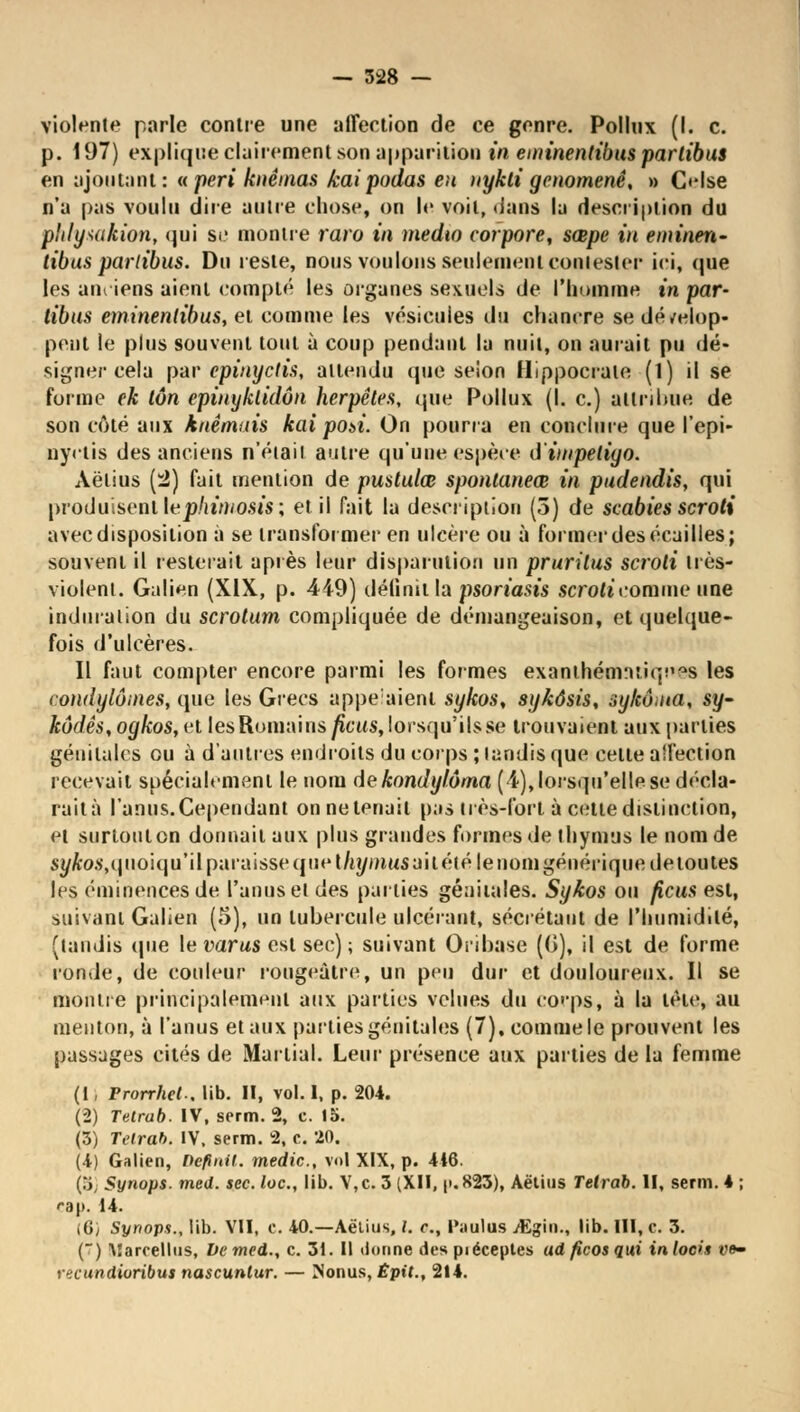 violente parle contre une affection de ce genre. Pollux (I. c. p. 197) explique clairement son apparition in eminenlibus parlibus en ajoutant : « péri knêinas kai podas eu nykti genomenê, » Oise n'a pas voulu dire autre chose, on le voit, dans la description du phlysakion, qui se montre raro in medio vorpore, sœpe in eminen~ tibus parlibus. Du reste, nous voulons seulement contester ici, que les anciens aient compté les organes sexuels de l'homme in par- libus eminenlibus, et comme les vésicules du chancre se dévelop- pent le plus souvent tout à coup pendant la nuit, on aurait pu dé- signer cela par epinyctis, attendu que selon Hippocrate (1) il se forme ek ton epinyklidôn herpêtes, que Pollux (I. c.) attribue de son côté aux knêmais kai pot>i. On pourra en conclure que l'epi- nyclis des anciens n'était autre qu'une espèce ù'impétigo. Aëlius (4) fait mention de pustulœ spontaneœ in pudendis, qui produisent le phimosis; et il fait la description (5) de scabies scroti avec disposition à se transformer en ulcère ou à former des écailles; souvent il resterait après leur disparution un pruritus scroti très- violent. Galien (XIX, p. 449) définit la psoriasis scroti comme une induration du scrotum compliquée de démangeaison, et quelque- fois d'ulcères. Il faut compter encore parmi les formes exaoihém*uiqne9 les condylômes, que les Grecs appelaient sykos, sykôsis, sykônta, sy- kôdês,ogkos,ri les Romains/îcws, lorsqu'ils se trouvaient aux parties génitales ou à d'autres endroits du corps ; tandis que cette aîfection recevait spécialement le nom de kondylôma (4), lorsqu'elle se décla- raità l'anus. Cependant on ne tenait pas très-fort à cette distinction, et surtout on donnait aux plus grandes formes de thymus le nom de syfto.s,quoiqu'il paraisse que t/èj/mus ai tété le nom générique de toutes les éminencesde l'anus et des parties génitales. Sykos ou ficus est, suivant Galien (5), un tubercule ulcérant, sécrétant de l'humidité, (tandis (pie le varus est sec); suivant Oribase ((j), il est de forme ronde, de couleur rougeàtre, un peu dur et douloureux. Il se montre principalement aux parties velues du corps, à la tète, au menton, à l'anus et aux parties génitales (7), comme le prouvent les passages cités de Martial. Leur présence aux parties de la femme (1, Prorrhet.. lib. II, vol. I, p. 204. (2) Tetrub. IV, serm. 2, c. 15. (3) Telrab. IV, serm. 2, c. 20. (4) Galien, Définit, medic, vol XIX, p. 416. (8j Synops. med. sec. loc, lib. V,c. 3 (XII, |>.823), Aëtius Tetrab. II, serm. 4 ; rap. 14. (6/ Synops., lib. VII, c. 40.—Aëtius, L c, Paalus jEgin., lib. III, c. 3. () M a réel lu s, De med., c. 31. Il donne des piéceptes adficosqui inlocis vo- ncundioribus nascuntur. — Nonus, Êpit., 214.