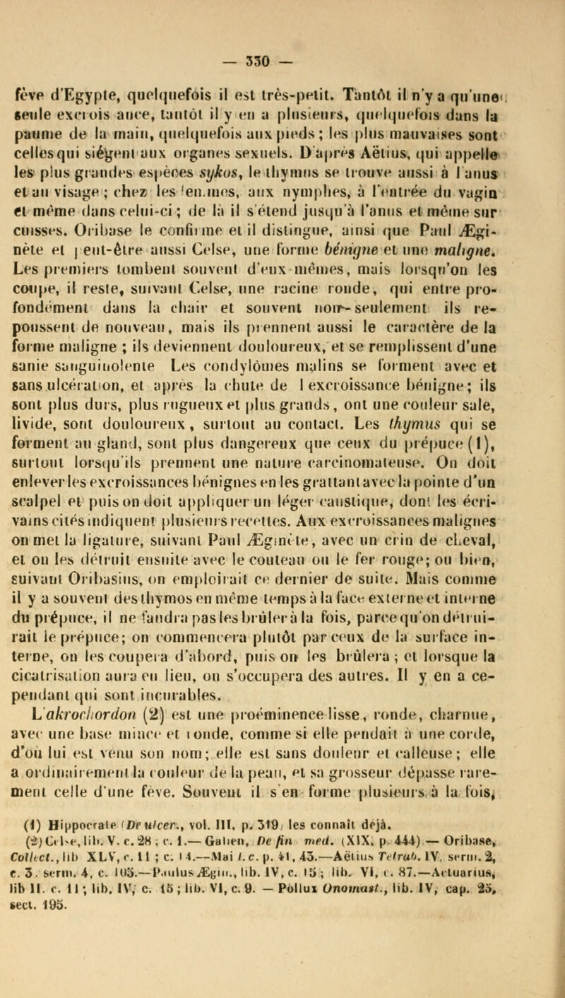 fève d'Egypte, quelquefois il est très-petit. Tantôt il n'ya qu'une seule exciois aine, tantôt il y en a plusieurs, quelquefois dans la paume de la main, quelquefois aux pieds; les plus mauvaises sont celles qui siègent aux organes sexuels. D'après Aëlius, qui appelle les plus grandes espèces sykos, le thymus se trouve aussi à I anus et au visage; chez les 'en.mes, aux nymphes, à l'entrée du vagin et même dans celui-ci ; de là il s étend jusqu'à l'anus et même sur cuisses. Orihase le confnme et il dislingue, ainsi que Paul ./Egi- nète et j eut-être aussi Celse, une l'orme bénigne et une maligne. Les premiers tombent souvent d'eux-mêmes, mais lorsqu'on les coupe, il reste, suivant Celse, une racine ronde, qui entre pro- fondément dans la chair et souvent noir-seulement ils re- poussent de nouveau, mais ils prennent aussi le caractère de la forme maligne ; ils deviennent douloureux, et se remplissent d'une sanie sanguinolente Les cortdylômes malins se forment avec et sans ulcération, et après la chute de I excroissance bénigne; ils sont plus durs, plus rugueux et plus grands, ont une couleur sale, livide, sont douloureux, surtout au contact. Les thymus qui se forment au gland, sont plus dangereux que ceux du prépuce (I), surtout lorsqu'ils prennent une nature carcinomateuse. On doit enlever les excroissances bénignes en les grattant avec la pointe d'un scalpel et puis on doit appliquer un léger caustique, don', les écri- vains cités indiquent plusieurs recettes. Aux excroissances malignes on met la ligature, suivant Paul /Egmt'te, avec un crin de cheval, et on les détruit ensuite avec le couteau on le fer rouge; ou bien, suivant Oribasius, on emploii ait ce dernier de suite. Mais comme il y a souvent desthymosenmème temps à la face externe et interne du prépuce, il ne faudra pas les brûlera la fois, parce qu'on détrui- rait le prépuce; on commencera plutôt par ceux de la surface in- terne, on les coupera d'abord, puis on les brûlera ; et lorsque la cicatrisation aura eu lieu, on s'occupera des autres. Il y en a ce- pendant (pii sont incurables. Lakrochordon (2) est une proéminence lisse, ronde, charnue, avec une base mince et londe, comme si elle pendait à une corde, d'où lui est venu son nom; elle est sans douleur et calleuse; elle a ordinairement la couleur de la peau, et sa grosseur dépasse rare- ment celle d'une fève. Souveni il s en forme plusieurs à la lois, (i) Hippocrale 'Deulcer., vol. III. p. 319/ les connaît déjà. (-2)C. l*e,lil>. V.r.2K, i\ i.— Gulien, De fin meii. (XIX, p 444) — Oribase, Colhcl., lit) XLV, r. H ; c. i 4.—Mai l.c. p. 41, 43.—Aëlius TeiruO. IV, serin. 2, t. 3. serin. 4, c. 0)3.—PaiilusiEg hb. IV.c. iti; lib. VI, t. 87.—Aeluanus, lib 11. c. Il; lib. IV, c. 15; lib. VI, c. 9. - Pollux Onomait., lib. IV, cap. 23, sect. 195.