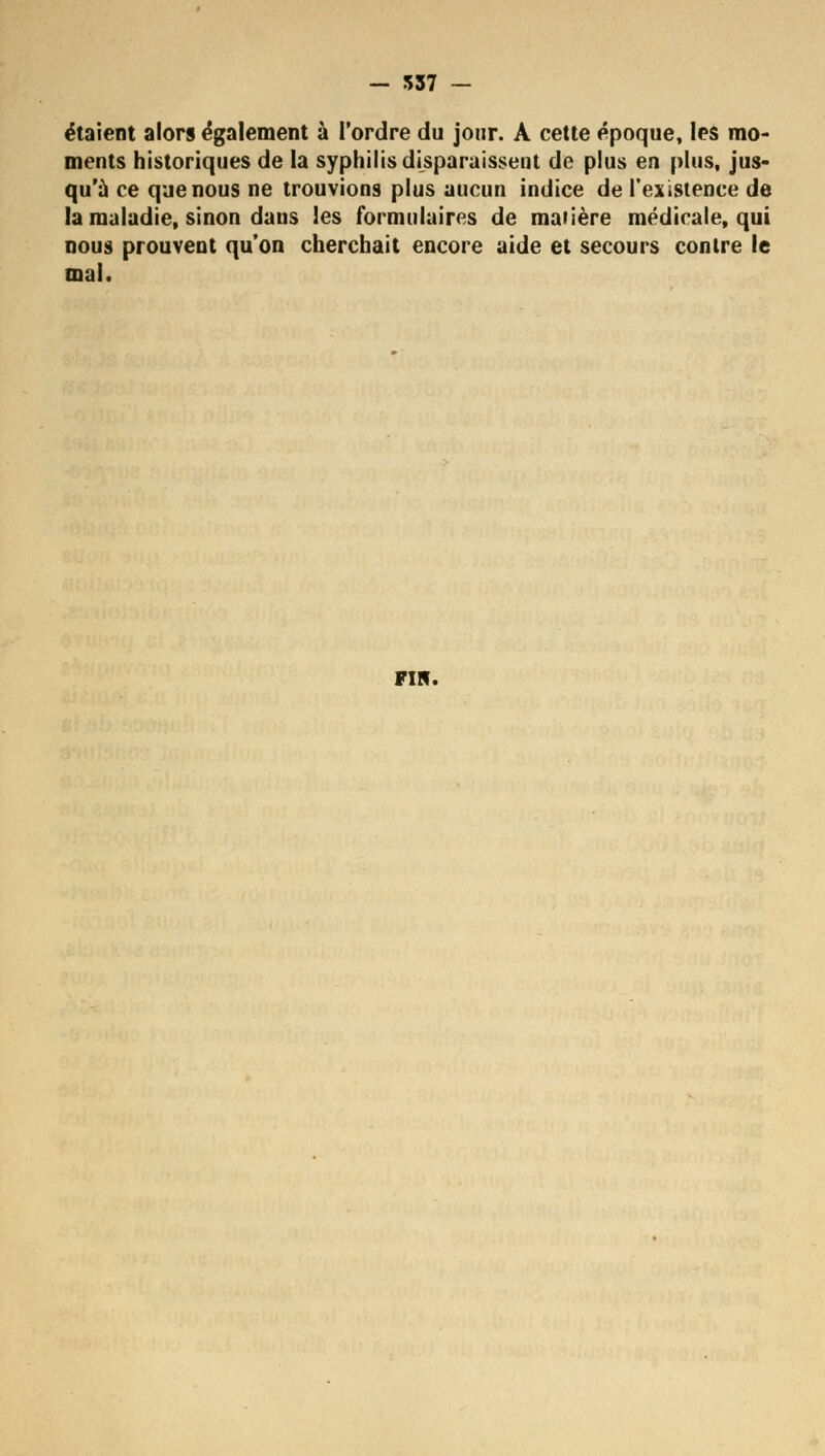 - 537 - étaient alors également à l'ordre du jour. A cette époque, les mo- ments historiques de la syphilis disparaissent de plus en plus, jus- qu'à ce que nous ne trouvions plus aucun indice de l'existence de la maladie, sinon dans les formulaires de matière médicale, qui nous prouvent qu'on cherchait encore aide et secours contre le mal. FIN.