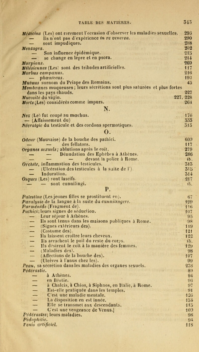 Médecins (Les) ont rarement l'occasion d'observer les maladies sexuelles. 293 — Ils n'ont pas d'expérience in re vencrea. 290 — sont impudiques. 288 Mentagra. 202 — Son influence épidémique. 215 — se change en lèpre et en psora. 214 Morpions. 269 Milésiennes (Les' sont des tribades artificielles. 117 Morbus campanus. 216 — phœniceus. 192 Mutuus surnom du Priape des Romains. 45 Membranes muqueuses ; leurs sécrétions sont plus saturées et plus fortes dans les pays chauds. 227 Mucosité du vagin. 227. 228 Morts (Les) considérés comme impurs. 261 N. Nez (Le) fut coupé au mœchus. 176 — (Affaissement du) 333 Névralgie du testicule et des cordons spermatiques. 315 o. Odeur (Mauvaise) de la bouche des pathici. 600 — — des fellators. 117 Organes sexuels; ablutions après le coït. 279 — — Dénudation des Ephèbcs à Athènes. 286 — — — devant la police à Rome. ib. Orchite, inflammation des testicules. 315 — (Ulcération des testicules à la suite de I). 35o — Induration. 514 Osques (Les) sont lascifs. 217 — — sont cunnilingi. ib. P. Palestine (Les jeunes filles se prostituent en). 67 Paralysie de la langue à la suite du cunniiingcre. 199 Parménide (Fragment de). 1 !ii Pathici; leurs signes de séduction. 107 — Leur séjour à Athènes. 9o — Ils sont tenus dans les maisons publiques à Rome. 98 — (Signes extérieurs des). 119 — (Costume des). 121 — Ils laissent croître leurs cheveux. 122 — Ils arrachent le poil du reste du corps. ib. — Ils désirent le coït à la manière des femmes. 1»20 — (Maladies des). . 98 — (Affections de la bouche des). 107 — (Ulcères à l'anus chez les). 99 Peau, sa sécrétion dansles maladies des organes sexuels. 238 Pédérastie. 89 — à Athènes. 94 — en Béotie. 96 — à Chalcis, à Chios, à Siphnos, en Italie, à Rome. 97 — Est-elle pratiquée dans les temples. 01 — C'est une maladie mentale. 126 — La disposition en est innée. 15* — Elle se transmet aux descendants. 115 — C'est une vengeance de Vénus.j 109 Pédérastes; leurs maladies. 98 PédopMUe. 94 Pénis artificiel. 11S