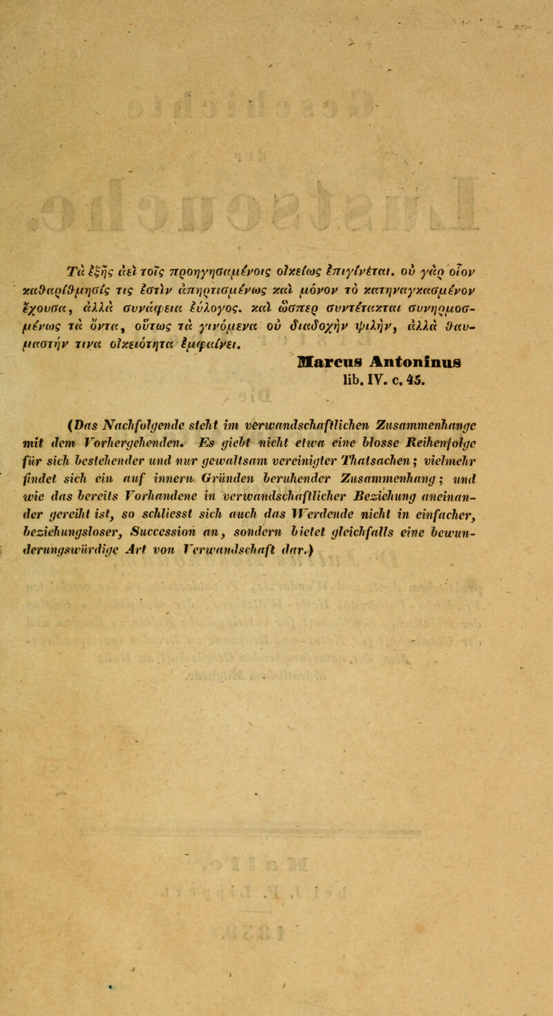 Tic ££;/<,• i\h ToTg rtQOt]yn.O(t{.i£voig oJxstcog Imylvtmi. ov yan olov xaf>c(Q(&[tT)Gts Tis Igtiv äjrriQTUtfifrtts xttl (nöyop to x.aTt)vc(yxe<Gf.i£t>ov t%ovGK, dXh) ßvyciqsici lüloyog. xal äansg avvtiruxrai GvpnouoG- (Ah'iog t« ÖVt«, oviwg tk ytvmtepa ov diccdoyjiv ipikfiv, iO.la O-au- jjccGxtjy Tiva oixeiorrjja ifjHpitfytt. Marcus Antoninus üb. IV. c. 45. (Das Nachfolgende steht im verwandschnftlichen Zusammenhange mit dem Vorhergehenden. Es gicht nicht etiva eine blosse Reihenfolge für sich bestehender und nur gewaltsam vereinigter Thatsachen; vielmehr findet sich ein auf innem Gründen beruhender Zusammenhang; und wie das bereits Vorhandene in veno andschaftl icher Beziehung aneinan- der gereüä ist, so schliesst sich auch das Werdende nicht in einfacher, beziehungsloser, Succcssion an, sondern bietet gleichfalls eine bewun- derungswürdige Art von Verwandschaft dar.)