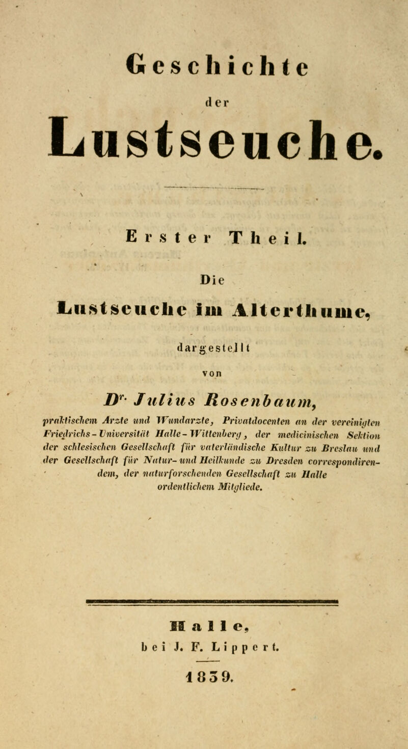 Geschichte der Lustseuche. Erster T h e i 1. Die ljustseuche im A ltertliiiiue, dar gestellt von Dr- Julius Rosenbaum, praktischem Arzte und Wundarzte, Privatdocenten an der vereinigten Friedrichs-Universität Hatte-Wittenberg, der mcdicinischen Sektion der schlesischen Gesellschaft für vaterländische Kultur zu Breslau und der Gesellschaft für Natur- und Heilkunde zu Dresden correspondiren- dem, der naturforschenden Gesellschaft zu Halle ordentlichem Milgliede. Halle, bei J. F. L i p p e r t. 183 9.