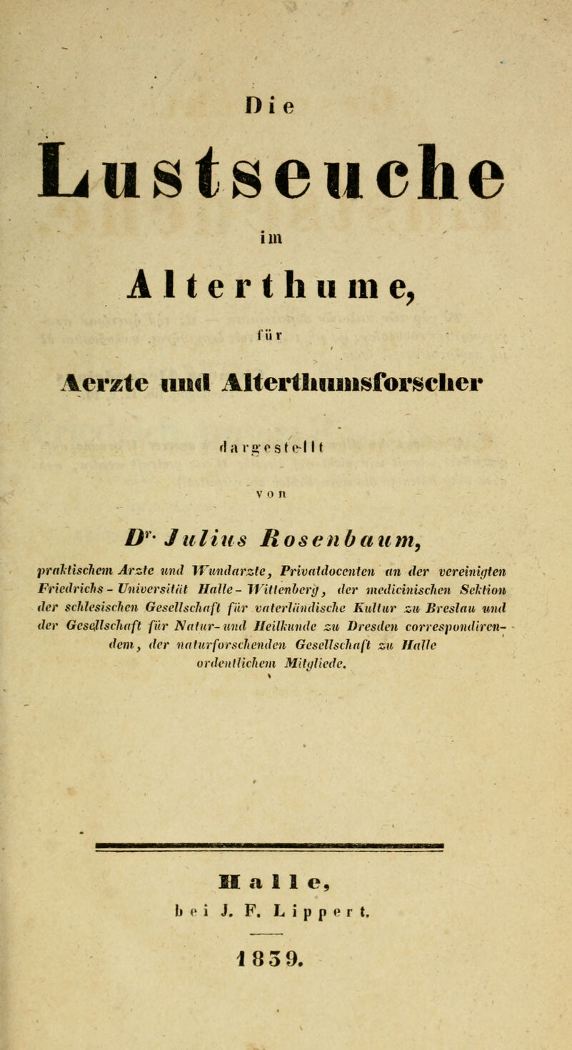 Die Lustseuche im A 11 e r t h u m e, für Aerzte und Altertliiuiisforsclier rla rgeste-l 11 von Dr- Julius Rosenbaum, praktischem Arzte und Wundärzte, Privatdoccntcn an der vereinigten Friedrichs - Universität Halle - Wittenberg, der medicinischen Sektion der schlesischcn Gesellschaft für vaterländische Kultur zu Breslau und der Gesellschaft für Natur-und Heilkunde zu Dresden correspondiren- dern, der naturforschenden Gesellschaft zu Halle ordentlichem Mitaliede. Hall c, b o i J. F. L i p p e r t, 1839.