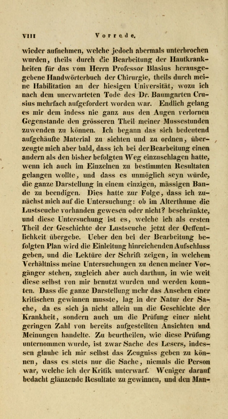 wieder aufnehmen, welche jedoch abermals unterbrochen wurden, thcils durch die Bearbeitung der Hautkrank- heiten für das vom Herrn Professor Blasius herausge- gebene Handwörterbuch der Chirurgie, theils durch mei- ne Habilitation an der hiesigen Universität, wozu ich nach dem unerwarteten Tode des Dr. Baumgarten Cru- sius mehrfach aufgefordert worden war. Endlich gelang es mir dem indess nie ganz, aus den Augen verlornen Gegenstande den grösseren Theil meiner Mussestunden zuwenden zu können. Ich begann das sich bedeutend aufgehäufte Material zu sichten und zu ordnen, über- zeugte mich aber bald, dass ich bei der Bearbeitung einen andern als den bisher befolgten Weg einzuschlagen hatte, wenn ich auch im Einzelnen zu bestimmten Resultaten gelangen wollte, und dass es unmöglich seyn würde, die ganze Darstellung in einem einzigen, massigen Ban- de zu beendigen. Dies hatte zur Folge, dass ich zu- nächst mich auf die Untersuchung: ob im Alterthume die Lustseuche vorhanden gewesen oder nicht? beschränkte, und diese Untersuchung ist es, welche ich als ersten Theil der Geschichte der Lustseuche jetzt der Oeffent- lichkeit übergebe. Ueber den bei der Bearbeitung be- folgten Plan wird die Einleitung hinreichenden Aufschluss geben, und die Lektüre der Schrift zeigen, in welchem Verhältniss meine Untersuchungen zu denen meiner Vor- gänger stellen, zugleich aber auch darthun, in wie weit diese selbst von mir benutzt wurden und werden konn- ten. Dass die ganze Darstellung mehr das Ansehen einer kritischen gewinnen inusste, lag in der Natur der Sa- che, da es sich ja nicht allein um die Geschichte der Krankheit, sondern auch um die Prüfung einer nicht geringen Zahl von bereits aufgestellten Ansichten und Meinungen handelte. Zu beurtheilen, wie diese Prüfung unternommen wurde, ist zwar Sache des Lesers, indes- sen glaube ich mir selbst das Zeugniss geben zu kön- nen, dass es stets nur die Sache, niemals die Person war, welche ich der Kritik unterwarf. Weniger darauf bedacht glänzende Resultate zu gewinnen, und den Man-