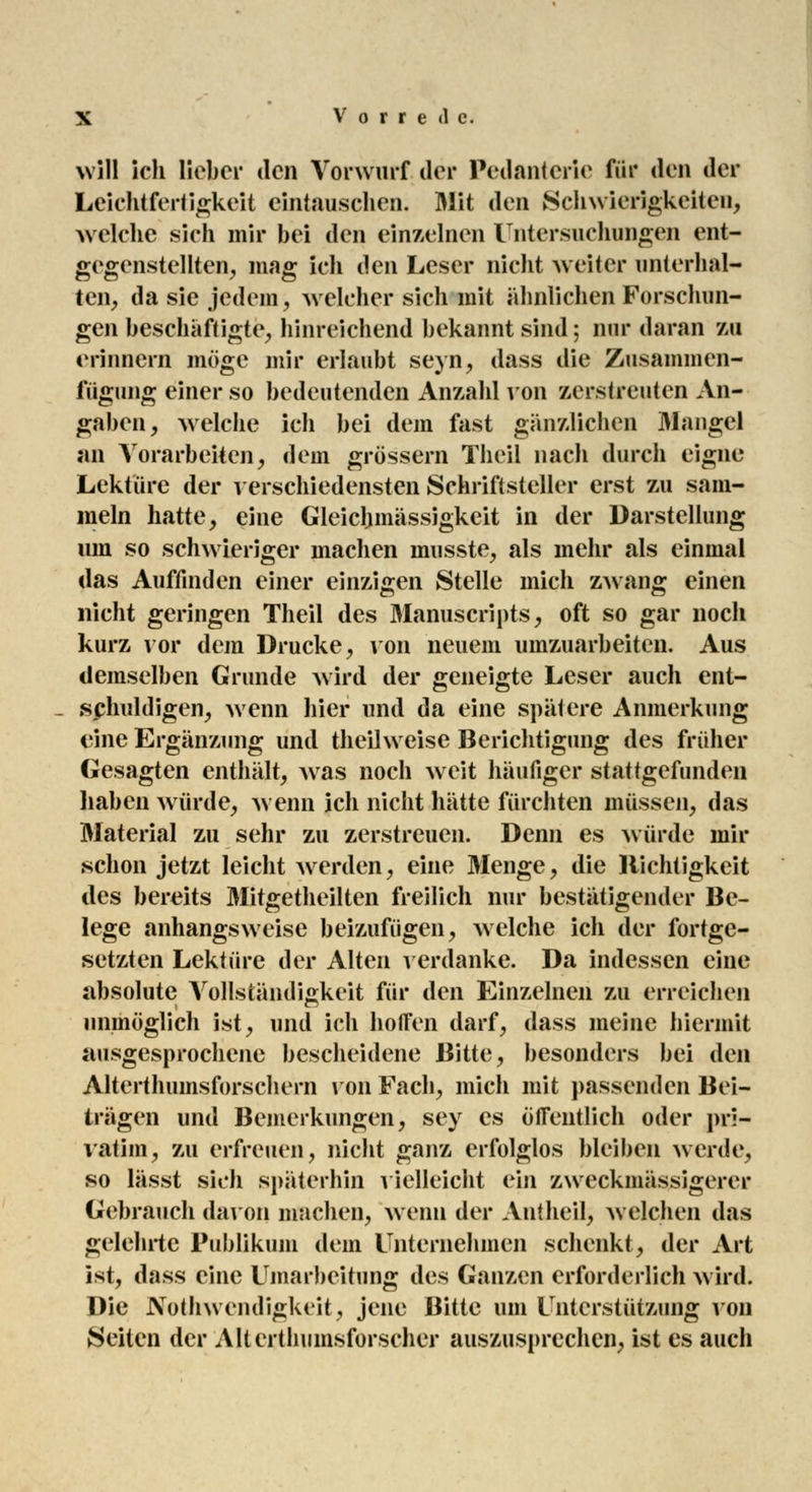 will ich lieber den Vorwurf der Pedanterie für den der Leichtfertigkeit eintauschen. Mit den Schwierigkeiten, welche sich mir bei den einzelnen Untersuchungen ent- gegenstellten, mag ich den Leser nicht weiter unterhal- ten, da sie jedem, welcher sich mit ähnlichen Forschun- gen beschäftigte, hinreichend bekannt sind; nur daran zu erinnern möge mir erlaubt seyn, dass die Zusammen- fügung einer so bedeutenden Anzahl von zerstreuten An- gaben, welche ich bei dem fast gänzlichen Maugel an Vorarbeiten, dem grössern Theil nach durch eigne Lektüre der verschiedensten Schriftsteller erst zu sam- meln hatte, eine Gleicljmässigkeit in der Darstellung um so schwieriger machen musste, als mehr als einmal das Auffinden einer einzigen Stelle mich zwang einen nicht geringen Theil des Manuscripts, oft so gar noch kurz vor dem Drucke, von neuem umzuarbeiten. Aus demselben Grunde wird der geneigte Leser auch ent- schuldigen, wenn hier und da eine spätere Anmerkung eine Ergänzung und theilweise Berichtigung des früher Gesagten enthält, was noch weit häufiger stattgefunden haben würde, wenn ich nicht hätte fürchten müssen, das Material zu sehr zu zerstreuen. Denn es würde mir schon jetzt leicht werden, eine Menge, die Richtigkeit des bereits Mitgetheilten freilich nur bestätigender Be- lege anhangsweise beizufügen, welche ich der fortge- setzten Lektüre der Alten verdanke. Da indessen eine absolute Vollständigkeit für den Einzelnen zu erreichen unmöglich ist, und ich hoffen darf, dass meine hiermit ausgesprochene bescheidene Bitte, besonders bei den Alterthumsforschern von Fach, mich mit passenden Bei- trägen und Bemerkungen, sey es öffentlich oder pri- vatim, zu erfreuen, nicht ganz erfolglos bleiben werde, so lässt sich späterhin vielleicht ein zweckmässigem* Gebrauch davon machen, wenn der Antheil, welchen das gelehrte Publikum dem Unternehmen schenkt, der Art ist, dass eine Umarbeitung des Ganzen erforderlich wird. Die Nothwendigkeit, jene Bitte um Unterstützung von Seiten der Altertumsforscher auszusprechen, ist es auch