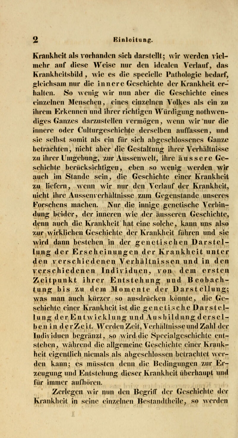 Krankheit als vorhanden sich darstellt; wir werden viel- mehr auf diese Weise nur den idealen Verlauf, »las Krankheitsbild, wie es die specielle Pathologie bedarf, gleichsam nur die innere Geschichte der Krankheit er- halten. 80 wenig wir nun aber die Geschichte eines einzelnen Menschen, eines einzelnen Volkes als ein zu ihrem Erkennen und ihrer richtigen Würdigung notwen- diges Ganxes darzustellen rermögen, wenn wir nur die innere oder Culturgesehichtc derselben auffassen, und sie selbst somit als ein für sich abgeschlossenes Ganze betrachten, nicht «aber die Gestaltung ihrer Verhältnisse zu ihrer Umgebung, zur Aussemveit, ihre äussere Ge- schichte berücksichtigen, eben so wenig werden wir auch im Stande sein, die Geschichte einer Krankheit zu liefern, wenn wir nur den Verlauf der Krankheit, nicht ihre Aussenverhültnissc zum Gegenstande unseres Eorschens machen. Nur die innige genetische Verbin- dung beider, der inneren wie der äusseren Geschichte, denn auch die Krankheit hat eine solche, kann uns also zur wirklichen Geschichte der Krankheit führen und sie wird dann bestehen in der genetischen Darstel- lung der Erscheinungen der Krankheit unter den verschiedenen Verhältnissen und in den verschiedenen Individuen, von dem ersten Zeitpunkt ihrer Entstehung und Beobach- tung bis zu dem Momente der Darstellung; was man auch kürzer so ausdrücken könnte, die Ge- schichte einer Krankheit ist die genetische Darstcl- 111 ng der Entwicklung und Ausbildung derscl- b e n i n d e r Z e i t. Werden Zeit, Verhältnisse und Zahl der Individuen begränzt, so wird die Spccialgcschichlc ent- stehen, während die allgemeine Geschichte einer Krank- heit eigentlich niemals als abgeschlossen betrachtet wer- den kann; es müssten denn die Bedingungen zur Er- zeugung und Entstellung dieser Krankheit überhaupt und für immer aufhören. Zerlegen wir nun den Begriff der Geschichte der Krankheit in seine einzelnen Bestandteile, so werden