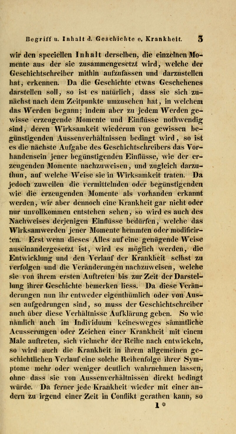 wir den speciellen Inhalt derselben, die einzelnen Mo- mente aus der sie zusammengesetzt wird, welche der Geschichtschreiber mithin aufzufassen und darzustellen hat, erkennen. Da die Geschichte etwas Geschehenes darstellen soll, so ist es natürlich, dass sie sich zu- nächst nach dem Zeitpunkte umzusehen hat, in welchem das Werden begann; indem aber zu jedem Werden ge- wisse erzeugende Momente und Einflüsse nothwendig sind, deren Wirksamkeit wiederum von gewissen be- günstigenden Aussenverhältnissen bedingt wird, so ist es die nächste Aufgabe des Geschichtschreibers das Vor- handensein jener begünstigenden Einflüsse, wie der er- zeugenden Momente nachzuweisen, und zugleich darzu- thun, auf welche Weise sie in Wirksamkeit traten. Da jedoch zuweilen die vermittelnden oder begünstigenden wie die erzeugenden Momente als vorhanden erkannt werden, wir aber dennoch eine Krankheit gar nicht oder nur unvollkommen entstehen sehen, so wird es auch des Nachweises derjenigen Einflüsse bedürfen, welche das Wirksamwerden jener Momente hemmten oder raodificir- ten. Erst wenn dieses Alles auf eine genügende Weise auseinandergesetzt ist, wird es möglich werden, die Entwicklung und den Verlauf der Krankheit selbst zu verfolgen und die Abänderungen nachzuweisen, welche sie von ihrem ersten Auftreten bis zur Zeit der Darstel- lung ihrer Geschichte bemerken Hess. Da diese Verän- derungen nun ihr entweder eigenthümlich oder von Aus- sen aufgedrungen sind, so muss der Geschichtschreiber auch über diese Verhältnisse Aufklärung geben. So wie nämlich auch im Individuum keinesweges sämmtliche Aeusserungen oder Zeichen einer Krankheit mit einem Male auftreten, sich vielmehr der Reihe nach entwickeln, so wird auch die Krankheit in ihrem allgemeinen ge- schichtlichen Verlauf eine solche Reihenfolge ihrer Sym- ptome mehr oder weniger deutlich wahrnehmen lassen, ohne dass sie von Aussenverhältnissen direkt bedingt würde. Da ferner jede Krankheit wieder mit einer an- dern zu irgend einer Zeit in Conflikt gerathen kann, so 1*