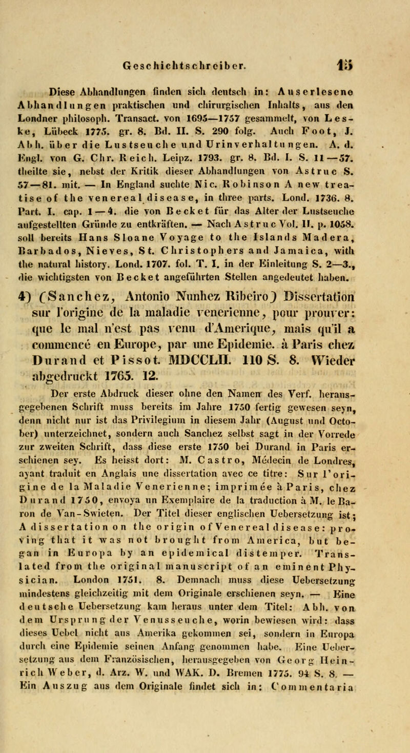 Diese Abhandlungen finden sich deutsch in: Auserlesene Abhandlungen praktischen und chirurgischen Inhalts, aus den Londner Philosoph. Transact. von 1695—1757 gesammelt, von Les- ke, Lübeck 1775. gr. 8. Bd. IL S. 290 folg. Auch Foot, J. Ab h. über die Lns tseu ch e und Urinverhai tu ngen. A. d. Engl, von G. Chr. Reich. Leipz. 1793. gr. 8. Bd. I. S. 11—57. tlieilte sie, nebst der Kritik dieser Abhandlungen von Astruc S. 57 — 81. mit. — In England suchte Nie. Robinson A new trea- tise of the venereal disease, in three parts. Lond. 1736. 8. Part. I. cap. 1 — 4. die von Beck et für das Alter der Lustseuche aufgestellten Gründe zu entkräften. — Nach Astruc Vol. IL p. 1058. soll bereits Hans Sloane Voyage to the Islands Madera, Barbados, Nieves, St. Christophers and Jamaica, with the natural history. Lond. 1707. fol. T. I. in der Einleitung S. 2—3., die wichtigsten von B ecket angeführten Stellen angedeutet haben. 4) £Sanehez, Antonio Nunhez Ribeiro} Dissertation sür l'origine de la maladie venerienne, pour prourer: que le mal n'est pas venu d'Amerique, mais qu'il a commence en Europe, par une Epidemie, ä Paris chez, Durand et Pissot. MDCCLJI. 110 S. 8. Wieder abgedruckt 1765. 12. Der erste Abdruck dieser ohne den Namen des Verf. heraus- gegebenen Schrift muss bereits im Jahre 1750 fertig gewesen seyn, denn nicht nur ist das Privilegium in diesem Jahr (August und Octo- ber) unterzeichnet, sondern auch Sanchez selbst sagt in der Vorrede zur zweiten Schrift, dass diese erste 1750 bei Durand in Paris er- schienen sey. Es heisst dort: AI. Castro, Aledecin de Londres, ajant traduit en Anglais une dissertation avec ce titre: Sur l'ori- gine de la Maladie Venerienne; imprimee ä Paris, chez Durand 1750, envoya un Exemplaire de la traduetion ä AT. le Ba- ron de Van-Swieten. Der Titel dieser englischen Uebersetzung ist* A dissertation on the origin ofVene real disease: pro- ving that it was not brought from America, but be- gan in Europa by an ep ideinica 1 di s t em per. Trans- lated from the original manuscript of an eminent Phy- sician. London 1751. 8. Demnach muss diese Uebersetzung mindestens gleichzeitig mit dem Originale erschienen seyn. — Eine deutsche Uebersetzung kam heraus unter dem Titel: Abh. von dem Ursprung der Venusseuche, worin bewiesen wird: dass dieses Uebel nicht aus Amerika gekommen sei, sondern in Europa durch eine Epidemie seinen Anfang genommen habe. Eine Ueber- setzung aus dem Französischen, herausgegeben von Georg Hein- rich Weber, d. Arz. W. und WAK. D. Bremen 1775. 94 S. 8. — Ein Auszug aus dem Originale findet sich in: C'ommentaria