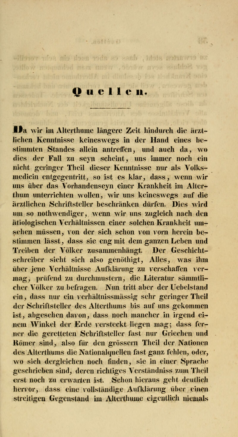 Quellen. Da wir im Alterthume längere Zeit hindurch die ärzt- lichen Kenntnisse keineswegs in der Hand eines be- stimmten Standes allein antreffen, und auch da, wo dies der Fall zu seyn scheint, uns immer noch ein nicht geringer Theil dieser Kenntnisse nur als Volks- medicin entgegentritt, so ist es klar, dass, wenn wir uns über das Vorhandenseyn einer Krankheit im Alter- thum unterrichten wollen, wir uns keineswegs auf die ärztlichen Schriftsteller beschränken dürfen. Dies wird um so notwendiger, wenn wir uns zugleich nach den ätiologischen Verhältnissen einer solchen Krankheit um- sehen müssen, von der sich schon von vorn herein be- stimmen lässt, dass sie eng mit dem ganzen Leben und Treiben der Völker zusammenhängt. Der Geschicht- schreiber sieht sich also genöthigt, Alles, was ihm über jene Verhältnisse Aufklärung zu verschaffen ver- mag, prüfend zu durchmustern, die Literatur sämmtli- cher Völker zu befragen. Nun tritt aber der Uebelstand ein, dass nur ein verhältnissmässig sehr geringer Theil der Schriftsteller des Alterthums bis auf uns gekommen ist, abgesehen davon, dass noch mancher in irgend ei- nem Winkel der Erde versteckt liegen mag; dass fer- ner die geretteten Schriftsteller fast nur Griechen und Römer sind, also für den grössern Theil der Nationen des Alterthums die Nationalquellcn fast ganz fehlen, oder, wo sich dergleichen noch finden, sie in einer Sprache geschrieben sind, deren richtiges Verständniss zum Theil erst noch zu erwarten ist. Schon hieraus geht deutlich hervor, dass eine vollständige Aufklärung über einen streitigen Gegenstand im Alterthume eigentlich niemals
