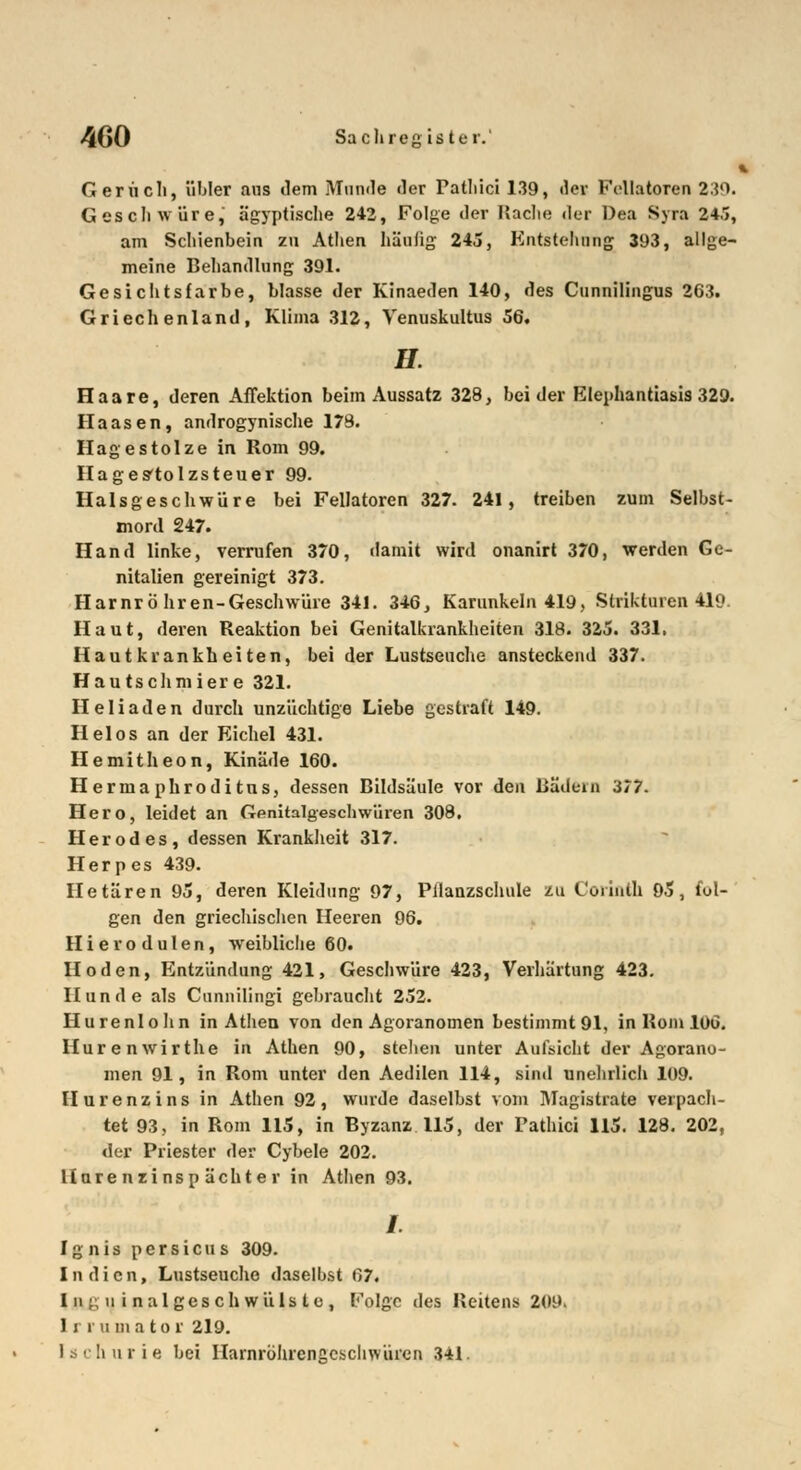 1 Geruch, übler ans ilem Munde der Patliici 139, dev Follatoren 2;?'). Geschwüre, ägyptische 242, Folge der Hache der Dea Syra 24/5, am Schienbein zu Athen häulig 245, Entstellung 393, allge- meine Behandlung 391. Gesichtsfarbe, blasse der Kinaeden 140, des Cunnilingus 263. Griechenland, Klima 312, Venuskultus 56. H. Haare, deren Affektion beim Aussatz 328, beider Elephantiasis 329. Haasen, androgynische 178. Hagestolze in Rom 99. Hages'tolzsteuer 99. Halsgeschwüre bei Fellatoren 327. 241, treiben zum Selbst- mord 247. Hand linke, verrufen 370, damit wird onanirt 370, werden Ge- nitalien gereinigt 373. Harnröhren-Geschwüre 341. 346, Karunkeln 419, Strikturen 419. Haut, deren Reaktion bei Genitalkrankheiten 318. 325. 331. Hautkrankheiten, bei der Lustseuche ansteckend 337. Hau tschmier e 321. Heliaden durch unzüchtige Liebe gestraft 149. Helos an der Eichel 431. Hemitheon, Kinäde 160. Hermaphroditus, dessen Bildsäule vor den Bädein 377. Hero, leidet an Genitalgeschwüren 308. Her od es, dessen Krankheit 317. Herpes 439. Hetären 95, deren Kleidung 97, Pilanzschule zu Coiinth 95, fol- gen den griechischen Heeren 96. Hierodulen, weibliche 60. Hoden, Entzündung 421, Geschwüre 423, Verhärtung 423. Hunde als Cunnilingi gebraucht 252. Hurenlohn in Athen von den Agoranomen bestimmt 91, in Rom 106. Hurenwirthe in Athen 90, stehen unter Aufsicht der Agorano- men 91, in Rom unter den Aedilen 114, sind unehrlich 109. Hurenzins in Athen 92, wurde daselbst vom Magistrate verpach- tet 93, in Rom 115, in Byzanz 115, der Pathici 115. 128. 202, der Priester der Cybele 202. Uurenzinsp ächter in Athen 93. /. Ignis persicus 309. Indien, Lustseuche daselbst 67. Ing u i nalges ch wüls to , Folge des Reitens 20i». 1 r r u m a t o r 219. Ischurie bei Harnröhrcngcschwürcn 341.