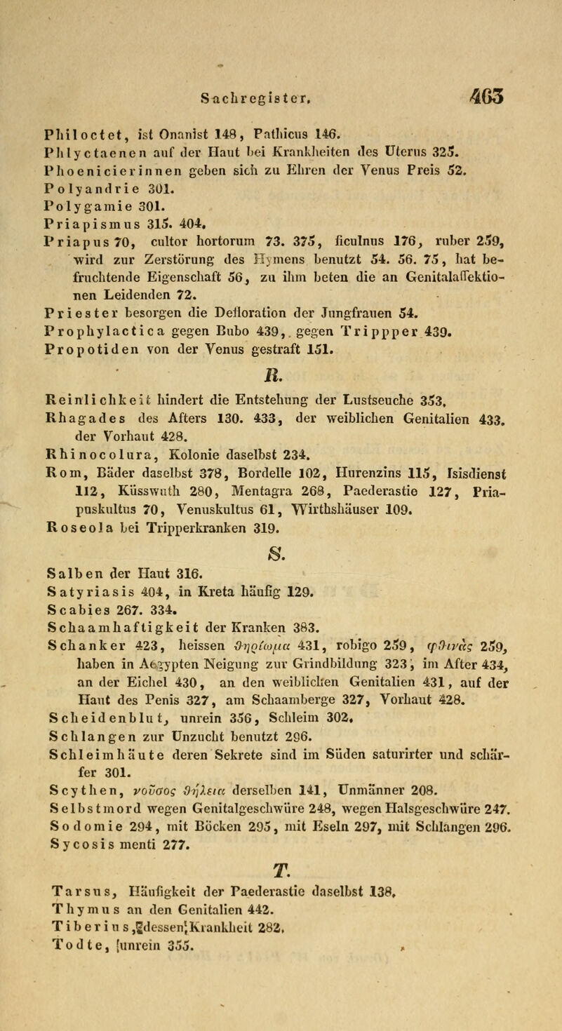 Philoctet, ist Onnnist 148, Pathicus 146. Phlyctaenen auf der Haut bei Krankheiten des Uterus 325. Phoenicie rinnen geben sich zu Ehren der Venus Preis 52. Polyandrie 301. Polygamie 301. Priapismus 315. 404. Priapus70, cultor hortorum 73. 375, ficulnns 176, ruber 259, wird zur Zerstörung des Hymens benutzt 54. 56. 75, hat be- fruchtende Eigenschaft 56, zu ihm beten die an GenitalalTektio- nen Leidenden 72. Priester besorgen die Defloration der Jungfrauen 54. Prophylactic a gegen Bubo 439,. gegen Trippper 439. Propotiden von der Venus gestraft 151. R. Reinlichheit hindert die Entstehung der Lustseuche 353. Rhagades des Afters 130. 433, der weiblichen Genitalion 433. der Vorhaut 428. Rhinocolura, Kolonie daselbst 234. Rom, Bäder daselbst 378, Bordelle 102, Hurenzins 115, Isisdienst 112, Küsswuth 280, Mentagra 268, Paederastie 127, Pria- pnskultus 70, Venuskultus 61, Wirthshäuser 109. Roseola bei Tripperkranken 319. Salben der Haut 316. Satyriasis 404, in Kreta häufig 129. Scabies 267. 334. Schaamhaftigkeit der Kranken 383. Schanker 423, heissen JHiQtafiu 431, robigo 259, (ff)trag 259, haben in Ägypten Neigung zur Gvindbildung 323, im After 434, an der Eichel 430, an den weiblichen Genitalien 431, auf der Haut des Penis 327, am Schaamberge 327, Vorhaut 428. Scheidenblut, unrein 356, Schleim 302, Schlangen zur Unzucht benutzt 296. Schleimhäute deren Sekrete sind im Süden saturirter und schär- fer 301. Scythen, vovaog drjXacc derselben 141, Unmänner 208. Selbstmord wegen Genitalgeschwüre 248, wegen Halsgeschwüre 247. Sodomie 294, mit Böcken 295, mit Eseln 297, mit Schlangen 296. Sycosis menti 277. T. Tarsus, Häufigkeit der Paederastie daselbst 138, Thymus an den Genitalien 442. T i b e r i u s ^dessen',Krankheit 282, T o d t e, [unrein 355. »