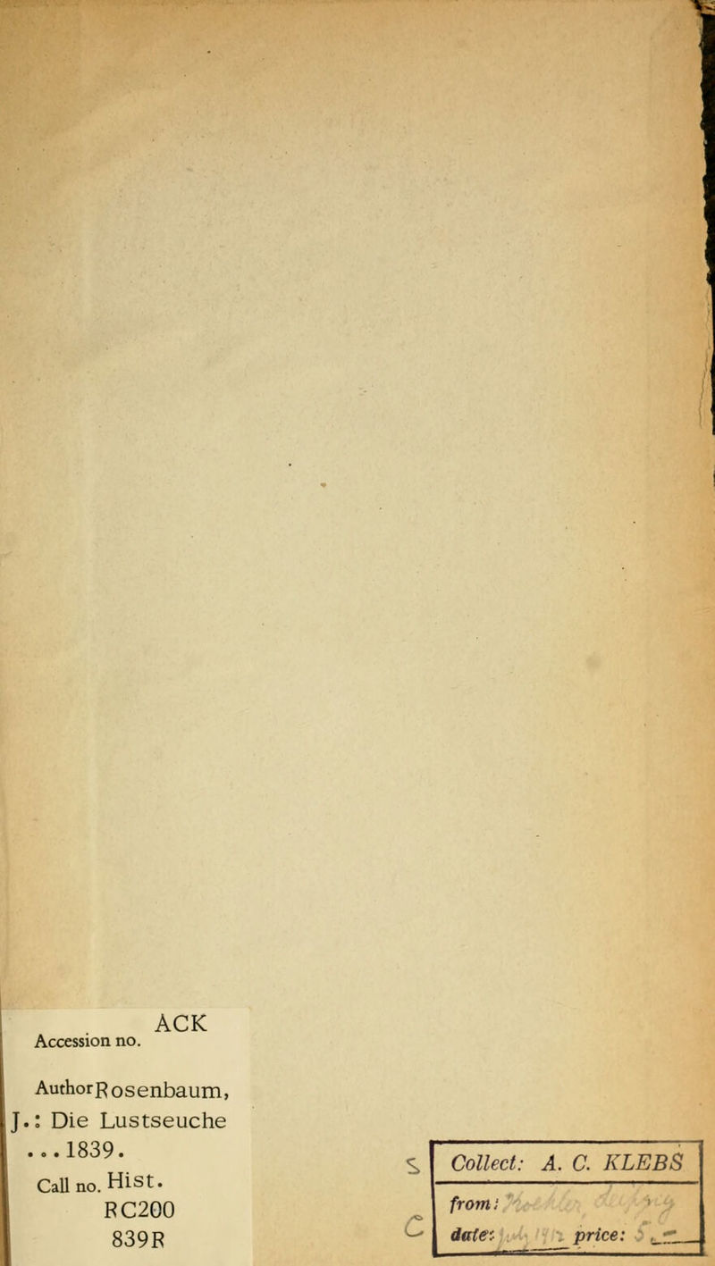 Accession no. ACK AuthorR osenbaum, J.: Die Lustseuche ...1839. Callno. Hist. RC2Q0 839R c Collect: A. C. KLEBS fromi date: price: I —— '
