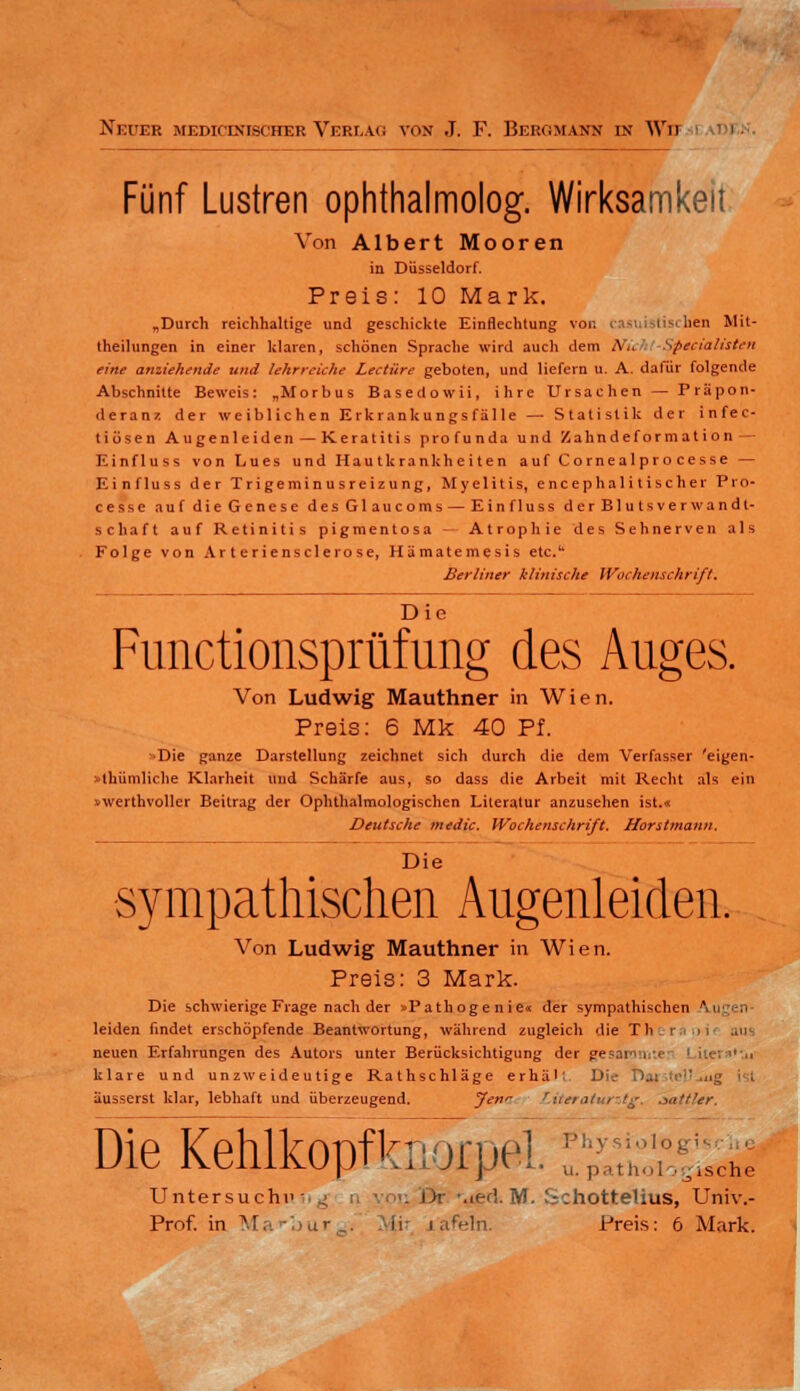 Neuer medicintscher Verlag von J. F. Bergmann in Wii nr- Fünf Lustren ophthalmolog. Wirksamkeit Von Albert Mooren in Düsseldorf. Preis: 10 Mark. „Durch reichhaltige und geschickte Einflechtung von casuistischen Mit- theilungen in einer klaren, schönen Sprache wird auch dem Wü Specialisten eine anziehende und lehrreiche Leetüre geboten, und liefern u. A. dafür folgende Abschnitte Beweis: „Morbus Basedowii, ihre Ursachen — Präpon- deranz der weiblichen Erkrank ungs fälle — Statistik der infec- tiösen Augenleiden — Keratitis profunda und Zahndeformation — Einfluss von Lues und Hautkrankheiten auf Cornealprocesse — Einfluss der Trigeminusreizung, Myelitis, encephalitischer Pro- cesse aufdieGenese desGlaucoms — Einfluss d erBluts Verwandt- schaft auf Retinitis pigmentosa — Atrophie des Sehnerven als Folge von Ar t eriensclerose, Hämatemesis etc.1' Berliner klinische Wochenschrift. Die Functionsprüfimg des Auges. Von Ludwig Mauthner in Wien. Preis: 6 Mk 40 Pf. Die ganze Darstellung zeichnet sich durch die dem Verfasser 'eigen- tümliche Klarheit und Schärfe aus, so dass die Arbeit mit Recht als ein »werthvoller Beitrag der Ophthalmologischen Literatur anzusehen ist.« Deutsche medic. Wochenschrift. Horstmann. Die sympathischen Augenleiden. Von Ludwig Mauthner in Wien. Preis: 3 Mark. Die schwierige Frage nach der »Pathogenie« der sympathischen K\ leiden findet erschöpfende Beantwortung, während zugleich die Th i - >i aus neuen Erfahrungen des Autors unter Berücksichtigung der gesammter 1 Uer»*Vu' klare und unzweideutige Rathschläge erhält. Die Dat :>•'',,ig ist äusserst klar, lebhaft und überzeugend. Jen'- titeraturztg. jattUr. Die Kehlkopfknorpel. Untersucht' i)r Med. M. :-chotteüus, Univ.- Prof. in Ma'bur^i Mit tafeln. Preis: 6 Mark.